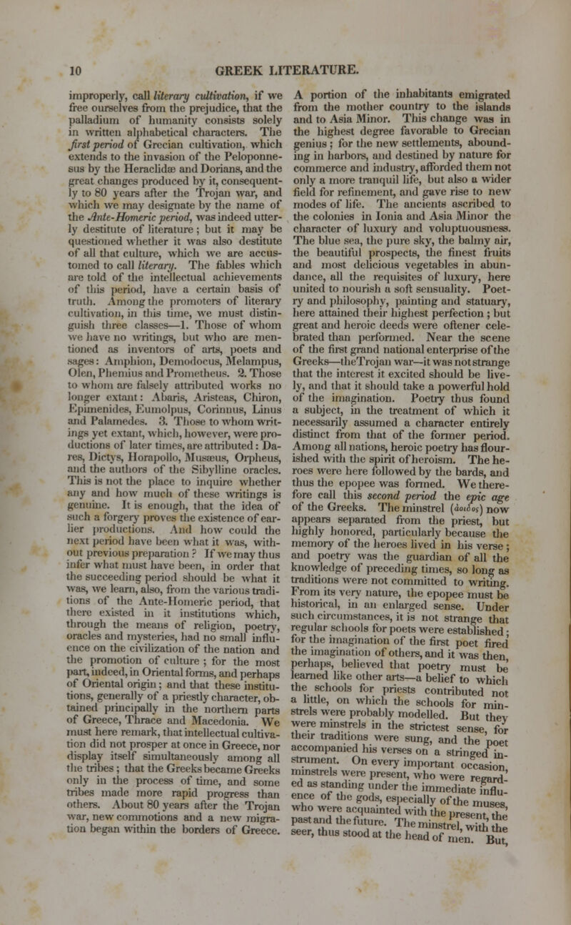 improperly, call literary cultivation, if we free ourselves from the prejudice, that the palladium of humanity consists solely in written alphabetical characters. The Jirst period of Grecian cultivation, which extends to the invasion of the Peloponne- sus by the Heraclidse and Dorians, and the great changes produced by it, consequent- ly to 80 years after the Trojan war, and which we may designate by the name of the Ante-Homeric period, was indeed utter- ly destitute of literature; but it may be questioned whether it was also destitute of all that culture, which we are accus- tomed to call literary. The fables which are told of the intellectual achievements of this period, have a certain basis of truth. Among the promoters of literary cultivation, in this time, we must distin- guish three classes—1. Those of whom we have no writings, but who are men- tioned as inventors of arts, poets and sages: Aniphion, Deinodocus, Melampus, Olen, Phemius and Prometheus, 2. Those to whom are falsely attributed works no longer extant: Abaris, Aristeas, Chiron, Kpiinenides, Kumolpus, Corinnus, Linus and Palamedes. 3. Those to whom writ- ings yet extant, which, however, were pro- ductions of later times,are attributed: Da- res, Dictys, Horapollo, Musaeus, Orpheus, and the authors of the Sibylline oracles. This is not the place to inquire whether any and how much of these writings is genuine. It is enough, that the idea of such a forgery proves the existence of ear- lier productions. And how could the next period have been what it was, with- out previous preparation ? If we may thus infer what must have been, in order that the succeeding period should be what it was, we learn, also, from the various tradi- tions of the Ante-Homeric period, that there existed in it institutions which, through the means of religion, poetry, oracles and mysteries, had no small influ- ence on the civilization of the nation and the promotion of culture ; for the most part, indeed, in Oriental forms, and perhaps of Oriental origin ; and that these institu- tions, generally of a priestly character, ob- tained principally in the northern parts of Greece, Thrace and Macedonia. We must here remark, that intellectual cultiva- tion did not prosper at once in Greece, nor display itself simultaneously among all the tribes; that the Greeks became Greeks only in the process of time, and some tribes made more rapid progress than others. About 80 years after the Trojan war, new commotions and a new migra- tion began within the borders of Greece. A portion of the inhabitants emigrated from the mother country to the islands and to Asia Minor. This change was in the highest degree favorable to Grecian genius; for the new settlements, abound- ing in harbors, and destined by nature for commerce and industry, afforded them not only a more tranquil life, but also a wider field for refinement, and gave rise to neAV modes of life. The ancients ascribed to the colonies in Ionia and Asia Minor the character of luxury and voluptuousness. The blue sea, the pure sky, the balmy air, the beautiful prospects, the finest fruits and most delicious vegetables in abun- dance, all the requisites of luxury, here united to nourish a soft sensuality. Poet- ry and philosophy, painting and statuary, here attained their highest perfection ; but great and heroic deeds were oftener cele- brated than performed. Near the scene of the first grand national enterprise of the Greeks—theTrojan war—it was not strange that the interest it excited should be live- ly, and that it should take a powerful hold of the imagination. Poetry thus found a subject, in the treatment of which it necessarily assumed a character entirely distinct from that of the fonner period. Among all nations, heroic poetiy has flour- ished with the spirit of heroism. The he- roes were here followed by the bards, and thus the epopee was fonned. We there- fore call this second period the epic age of the Greeks. The minstrel (ao«5o$) now appears separated from the priest, but highly honored, particularly because the memory of the heroes lived in his verse; and poetry was the guardian of all the knowledge of preceding times, so long as traditions were not committed to writing. From its very nature, the epopee must be historical, in an enlarged sense. Under such circumstances, it is not strange that regular schools for poets were established • for the imagination of the first poet fired the imagination of others, and it was then perhaps, believed that poetry must be' learned like other arts—a belief to which the schools for priests contributed not a little, on which the schools for min- strels were probably modelled. But thev were minstrels in the strictest sense, for their traditions were sung, and the poet accompanied his verses on a stringed in strument. On every important occasion minstrels were present, who were regard ed as standing under the immediate influ- ence of the gods, especially of the muses who were acquainted with (he presemTe pastand thefuture. The minstrel, 2 £e seer, thus stood at the head of men But