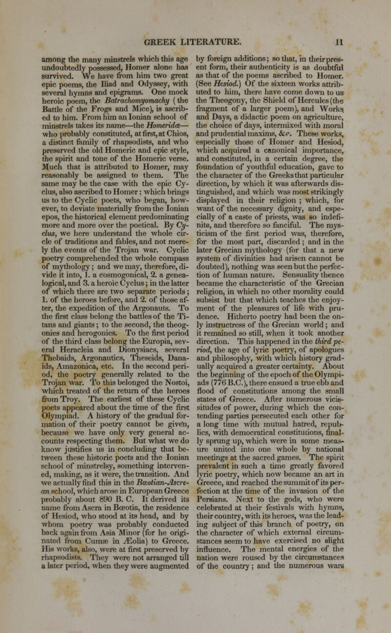 among the many minstrels which this age undoubtedly possessed, Homer alone has survived. We have from him two great epic poems, the Iliad and Odyssey, with several hymns and epigrams. One mock heroic poem, the Batrachomyomachy (the Battle of the Frogs and Mice), is ascrib- ed to him. From him an Ionian school of minstrels takes its name—the Homerida— who probably constituted, at first, at Chios, a distinct family of rhapsodists, and who preserved the old Homeric and epic style, the spirit and tone of the Homeric verse. Much that is attributed to Homer, may reasonably be assigned to them. The same may be the case with the epic Cy- clus, also ascribed to Homer: which brings us to the Cyclic poets, who began, how- ever, to deviate materially from the Ionian epos, the historical element predominating more and more over the poetical. By Cy- clus, we here understand the whole cir- cle of traditions and fables, and not mere- ly the events of the Trojan war. Cyclic poetry comprehended the whole compass of mythology; and we may, therefore, di- vide it into, 1. a cosmogonical, 2. a genea- logical, and 3. a heroic Cyclus; in the latter of which there are two separate periods; 1. of the heroes before, and 2. of those af- ter, the expedition of the Argonauts. To the first class belong the battles of the Ti- tans and giants; to the second, the theog- onies and herogonies. To the first period of the third class belong the Europia, sev- eral Heracleia and Dionysiacs, several Thebaids, Argonautics, Theseids, Dana- ids, Amazonica, etc. In the second peri- od, the poetry generally related to the Trojan war. To this belonged the Nostoi, which treated of the return of the heroes from Troy. The earliest of these Cyclic poets appeared about the time of the first Olympiad. A history of the gradual for- mation of their poetry cannot be given, because we have only very general ac- counts respecting them. But what we do know justifies us in concluding that be- tween these historic poets and the Ionian school of minstrelsy, something interven- ed, making, as it were, the transition. And we actually find this in the Baotian-Ascre- an school, which arose in European Greece probably about 890 B. C. It derived its name from Ascra in Boeotia, the residence of Hesiod, who stood at its head, and by whom poetry was probably conducted back again from Asia Minor (for he origi- nated from Cumae in ^Eolia) to Greece. His works, also, were at first preserved by rhapsodists. They were not arranged till a later period, when they were augmented by foreign additions; so that, in their pres- ent form, their authenticity is as doubtful as that of the poems ascribed to Homer. (See Hesiod.) Of the sixteen works attrib- uted to him, there have come down to us the Theogony, the Shield of Hercules (the fragment of a larger poem), and Works, and Days, a didactic poem on agriculture, the choice of days, intermixed with moral and prudential maxims, &o. These works, especially those of Homer and Hesiod, which acquired a canonical importance, and constituted, in a certain degree, the foundation of youthful education, gave to the character of the Greeks that particular direction, by which it was afterwards dis- tinguished, and which was most strikingly displayed in their religion ; which, for want of the necessary dignity, and espe- cially of a caste of priests, was so indefi- nite, and therefore so fanciful. The mys- ticism of the first period was, therefore, for the most part, discarded; and in the later Grecian mythology (for that a new system of divinities had arisen cannot be doubted), nothing was seen but the perfec- tion of human nature. Sensuality thence became the characteristic of the Grecian religion, in which no other morality could subsist but that which teaches the enjoy- ment of the pleasmes of life with pru- dence. Hitherto poetry had been the on- ly instructress of the Grecian world; and it remained so still, when it took another direction. This happened in the third pe- riod, the age of lyric poetry, of apologues and philosophy, with which history grad- ually acquired a greater certainty. About the beginning of the epoch of the Olympi- ads (776 B.C.), there ensued a true ebb and flood of constitutions among the small states of Greece. After numerous vicis- situdes of power, during which the con- tending parties persecuted each other for a long time with mutual hatred, repub- lics, with democratical constitutions, final- ly sprung up, which were in some meas- ure united into one whole by national meetings at the sacred games. The spirit prevalent in such a time greatly favored lyric poetry, which now became an art in Greece, and reached the summit of its per- fection at the time of the invasion of the Persians. Next to the gods, who were celebrated at their festivals with hymns, their country, with its heroes, was the lead- ing subject of this branch of poetry, on the character of which external circum- stances seem to have exercised no slight influence. The mental energies of the nation were roused by the circumstances of the country; and the numerous wars