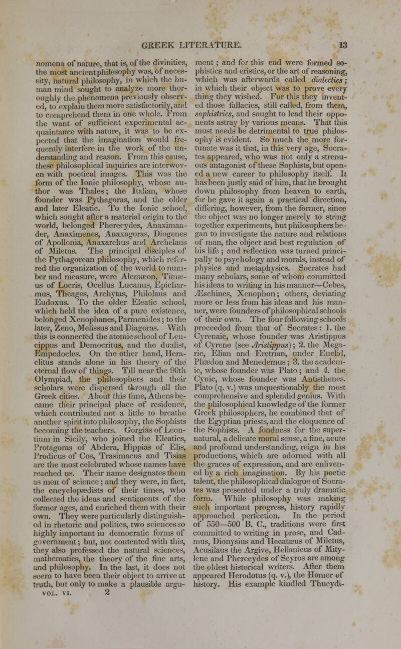 nomena of nature, that is, of the divinities, the most ancient philosophy was, of neces- sity, natural philosophy, in which the hu- man mind sought to analyze more thor- oughly the phenomena previously observ- ed, to explain them HK>te satisfactorily, and to comprehend them in one whole. From the want of sufficient experimental ac- quaintance with nature, it was to he ex- pected that the imagination would fre- quently interfere in the work of the un- derstanding and reason. From this cause, these philosophical inquiries are interwov- en with poetical images. This was the form of the Ionic philosophy, whose au- thor was Thales; the Italian, whose founder was Pythagoras, and the older and later Eleatic. To the Ionic school, which sought after a material origin to the world, belonged Pherecydes, Anaximan- der, Anaximenes, Anaxagoras, Diogenes of Apollonia, Anaxarchus and Archelaus of Miletus. The principal disciples of the Pythagorean philosophy, which refer- red the organization of the world to num- ber and measure, were Alcmaeon, Tima> us of Locris, Ocellus Lucanus, Epichar- mus, Theages, Archytas, Philolaus and Eudoxus. To the older Eleatic school, which held the idea of a pure existence, belonged Xenophanes, Parmenides; to the later, Zeno, Melissus and Diagoras. With this is connected the atomic school of Lcu- cippus and Democritus, and the dualist, Empedocles. On the other hand, Hera- clitus stands alone in his theory of the eternal flow of things. Till near the 90th Olympiad, the philosophers and their scholars were dispersed through all the Greek cities. About this time, Athens be- came their principal place of residence, which contributed not a little to breathe another spirit into philosophy, the Sophists becoming the teachers. Gorgias of Leon- tium in Sicily, who joined the Eleatics, Protagoras of Abdera, Hippias of Elis, Prodicus of Cos, Trasimacus and Tisias are the most celebrated whose names have reached us. Their name designates them as men of science; and they were, in fact, the encyclopaedists of their times, who collected the ideas and sentiments of the former ages, and enriched them with their own. They were particularly distinguish- ed in rhetoric and politics, two sciences so highly important in democratic fonns of government; but, not contented with this, they also professed the natural sciences, mathematics, the theory of the fine arts, and philosophy. In the last, it does not seem to have been their object to arrive at truth, but only to make a plausible argu- VOL. vi. 2 ment ; and for this end were formed so- phistics and eristics, or the art of reasoning, which was afterwards called dialectics; in which their object was to prove every thing they wished. For this they invent- ed those fallacies, still called, from them, sophistries, and sought to lead their oppo- nents astray by various means. That this must needs be detrimental to true philos- ophy is evident. So much the more for- tunate was it that, in this very age, Socra- tes appeared, who was not only a strenu- ous antagonist of these Sophists, but open- ed a new career to philosophy itself. It has been justly said of him, that he brought down philosophy from heaven to earth, for he gave it again a practical direction, differing, however, from the former, since the object was no ionger merely to string together experiments, but philosophers be- gan to investigate the nature and relations of man, the object and best regulation of his life ; and reflection was turned princi- pally to psychology and morals, instead of physics and metaphysics. Socrates had many scholars, some of whom committed his ideas to writing in his manner—Cebes, yEschines, Xeuophon; others, deviating more or less from his ideas and his man- ner, were founders of philosophical schools of their own. The four following schools proceeded from that of Socrates: 1. the Cyrenaic, whose founder was Aristippus of* Cyrene (see Aristippus); 2. the Mega- ric, Elian and Eretrian, under Euclid, Phtedon and Menedemus; 3. the academ- ic, whose founder was Plato ; and 4. the Cynic, whose founder was Antisthenes. Plato (q. v.) was unquestionably the most comprehensive and splendid genius. With the philosophical knowledge of the former Greek philosophers, he combined that of the Egyptian priests, and the eloquence of the Sophists. A fondness for the super- natural, a delicate moral sense, a fine, acute and profound understanding, reign in his productions, which are adorned with all the graces of expression, and are enliven- ed by a rich imagination. By his poetic talent, the philosophical dialogue of Socra- tes was presented under a truly dramatic form. While philosophy was making such important progress, history rapidly approached perfection. In the period of 550—500 B. C, traditions were first committed to writing in prose, and Cad- mus, Dionysus and Hecataeus of Miletus, Acusilaus the Argive, Hellanicus of Mity- lene and Pherecydes of Scyros are among the oldest historical writers. After them appeared Herodotus (q. v.), the Homer of history. His example kindled Thucydi-