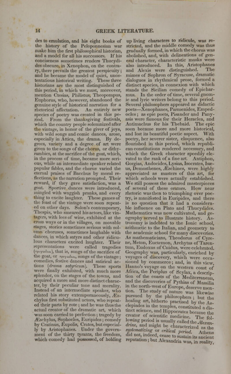 des to emulation, and his eight books of the history of the Peloponnesiau war make him the first philosophical historian, and a model for all his successors. If his conciseness sometimes renders Thucydi- des obscure, in Xeuophon, on the contra- ry, there prevails the greatest perspicuity; and he became the model of quiet, unos- tentatious historical writing. These three historians are the most distinguished of this period, in which we must, moreover, mention Ctesias, Philistus, Theopompus, Euphorus, who, however, abandoned the genuine style of historical narration for a rhetorical affectation. An entirely new species of poetry was created in this pe- riod. From the thanksgiving festivals, which the country people solemnized after the vintage, in honor of the giver of joys, with wild songs and comic dances, arose, especially in Attica, the drama. By de- grees, variety and a degree of art were given to the songs of the chorus, or dithy- rambics, at the sacrifice of the goat, which, in the process of time, became more seri- ous, while an intermediate speaker related popular fables, and the chorus varied the eternal praises of Bacchus by moral re- flections, as the narration prompted. Their reward, if they gave satisfaction, was a goat. Sportive dances were introduced, mingled with waggish pranks, and every tiling to excite laughter. These games of the feast of die vintage were soon repeat- ed on other days. Solon's contemporary, Thespis, who smeared his actors, like vin- tagers, with lees of wine, exhibited at the cross ways or in the villages, on movable stages, stories sometimes serious with sol- emn choruses, sometimes laughable with dances, in which satyrs and other ridicu- lous characters excited laughter. Their representations were called tragedies (Tp.iyu5iui), that is, songs of the sacrifice of the goat, or rpvyuSta,, songs of the vintage ; comedies, festive dances and satirical ac- tions (drama saiyricum). These sports were finally exhibited, with much more splendor, on the stages of the towns, and acquired a more and more distinct charac- ter, by their peculiar tone and morality. Instead of an intermediate speaker, who related his story extemporaneously, yEs- chylus first substituted actors, who repeat- ed their parts by rote ; and be was thus the actual creator of the dramatic art, which was soon carried to perfection ; tragedy by yEsehylus, Sophocles, Euripides; comedy by Cratinus, Eupolis, Crates, but especial- ly by Aristophanes. Under the govern- ment of the thirty tyrants, the freedom, which comedy had possessed, of holding up living characters to ridicule, was re- stricted, and the middle comedy was thus gradually formed, in which the chorus was abolished, and, with delineations of gen- eral character, characteristic masks were also introduced. In this, Aristophanes and Alexis were distinguished. The mimes of Sophron of Syracuse, dramatic dialogues in rhythmical prose, formed a distinct species, in connexion with which stands the Sicilian comedy of Epichar- mus. In the order of time, several gnom- ic and lyric writers belong to this period. Several philosophers appeared as didactic poets—Xenophanes, Parrnenides, Emped- ocles ; as epic poets, Pisander and Pany- asis were famous for their Heraclea, and Antimachus for his Thebaid. The epic soon became more and more historical, and lost its beautiful poetic aspect. With poetry, her severer sister, eloquence, also flourished in this period, which republi- can constitutions rendered necessary, and which the Greek character speedily ele- vated to the rank of a fine art. Antiphon, Gorgias, Andocides, Lysias, Isocrates, Isae- us, Demosthenes, yEschines, were highly appreciated as masters of this art, for which schools were actually established. We still possess the admired masterpieces of several of these orators. How near rhetoric was then to triumphing over poe- try, is manifested in Euripides, and there is no question that it had a considera- ble influence on Plato and Thucydides. Mathematics was now cultivated, and ge- ography served to illustrate history. As- tronomy is indebted to the Ionic school, arithmetic to the Italian, and geometry to the academic school for many discoveries. As mathematicians, Theodoras of Cyre- ne, Meton, Euctemon, Archytas of Taren- tum, Eudoxus of Cnidus, were celebrated. Geography was, particularly, enriched by voyages of discovery, which were occa- sioned by commerce; and, in this view Han no's voyage on the western coast of Africa, the Periplus of Scylax, a descrip- tion of the coasts of the Mediterranean and the discoveries of Pythias of Massilia in the north-west of Europe, deserve men- tion. The study of nature was likewise pursued by the philosophers ; but the healing art, hitherto practised by the As clepiades m the temples, constituted a dis- tinct science, and Hippocrates became the creator of scientific medicine. The fol lovyrng period is usually called the Mexan- dnne, and might be characterized as the systematizing or critical period. Athens tt a indtCd' ACre t0 8Ustai» ^ andem reputation; but Alexandria was, in reality,