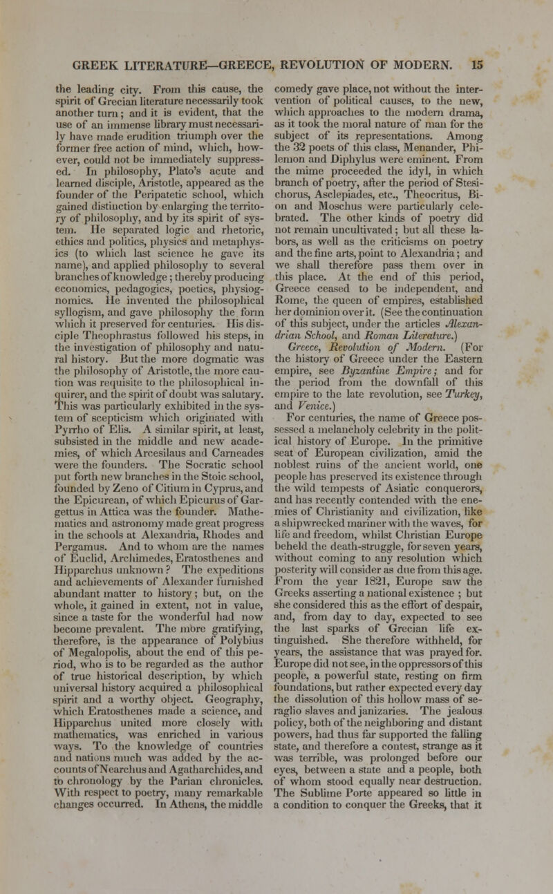 the leading city. From this cause, the spirit of Grecian literature necessarily took another turn ; and it is evident, that the use of an immense library must necessari- ly have made erudition triumph over the former free action of mind, which, how- ever, could not be immediately suppress- ed. In philosophy, Plato's acute and learned disciple, Aristotle, appeared as the founder of the Peripatetic school, which gained distinction by enlarging the territo- ry of philosophy, and by its spirit of sys- tem. He separated logic and rhetoric, ethics and politics, physics and metaphys- ics (to which last science he gave its name), and applied philosophy to several branches of knowledge ; thereby producing economics, pedagogics, poetics, physiog- nomies. He invented the philosophical syllogism, and gave philosophy the form which it preserved for centuries. His dis- ciple Theophrastus followed his steps, in the investigation of philosophy and natu- ral history. But the more dogmatic was the philosophy of Aristotle, the more cau- tion was requisite to the philosophical in- quirer, and the spirit of doubt was salutary. This was particularly exhibited hi the sys- tem of scepticism which originated with Pyrrho of Elis. A similar spirit, at least, subsisted in the middle and new acade- mies, of which Arcesilaus and Cameades were the founders. The Socratic school put forth new branches in the Stoic school, founded by Zeno of Citium in Cyprus, and the Epicurean, of which Epicurus of Gar- gettus in Attica was the founder. Mathe- matics and astronomy made great progress in the schools at Alexandria, Rhodes and Pergamus. And to whom are the names of Euclid, Archimedes, Eratosthenes and Hipparchus unknown ? The expeditions and achievements of Alexander furnished abundant matter to history; but, on the whole, it gained in extent, not in value, since a taste for the wonderful had now become prevalent. The more gratifying, therefore, is the appearance of Polybius of Megalopolis, about the end of this pe- riod, who is to be regarded as the author of true historical description, by which universal history acquired a philosophical spirit and a worthy object. Geography, which Eratosthenes made a science, and Hipparchus united more closely with mathematics, was enriched in various ways. To the knowledge of countries and nations much was added by the ac- counts of Nearchus and Agatharchides, and to chronology by the Parian chronicles. With respect to poetry, many remarkable changes occurred. In Athens, the middle comedy gave place, not without the inter- vention of political causes, to the new, which approaches to the modern drama, as it took the moral nature of man for the subject of its representations. Among the 32 poets of this class, Menander, Phi- lemon and Diphylus were eminent From the mime proceeded the idyl, in which branch of poetry, after the period of Stesi- chorus, Asclepiades, etc., Theocritus, Bi- on and Moschus were particularly cele- brated. The other kinds of poetiy did not remain uncultivated ; but all these la- bors, as well as the criticisms on poetry and the fine arts, point to Alexandria; and we shall therefore pass them over in this place. At the end of this period, Greece ceased to be independent, and Rome, the queen of empires, established her dominion over it. (See the continuation of this subject, under the articles Alexan- drian School, and Roman Literature.) Greece, Revolution of Modern. (For the history of Greece under the Eastern empire, see Byzantine Empire; and for the period from the downfall of this empire to the late revolution, see Turkey, and Venice.) For centuries, the name of Greece pos- sessed a melancholy celebrity in the polit- ical history of Europe. In the primitive seat of European civilization, amid the noblest ruins of the ancient world, one people has preserved its existence through the wild tempests of Asiatic conquerors, and has recently contended with the ene- mies of Christianity and civilization, like a shipwrecked mariner with the waves, for life and freedom, whilst Christian Europe beheld the death-struggle, for seven years, without coming to any resolution which posterity will consider as due from this age. From the year 1821, Europe saw the Greeks asserting a national existence ; but she considered this as the effort of despair, and, from day to day, expected to see the last sparks of Grecian life ex- tinguished. She therefore withheld, for years, the assistance that was prayed for. Europe did not see, in the oppressors of this people, a powerful state, resting on firm foundations, but rather expected every day the dissolution of this hollow mass of se- raglio slaves and janizaries. The jealous policy, both of the neighboring and distant powers, had thus far supported the falling state, and therefore a contest, strange as it was terrible, was prolonged before our eyes, between a state and a people, both of whom stood equally near destruction. The Sublime Porte appeared so little in a condition to conquer the Greeks, that it