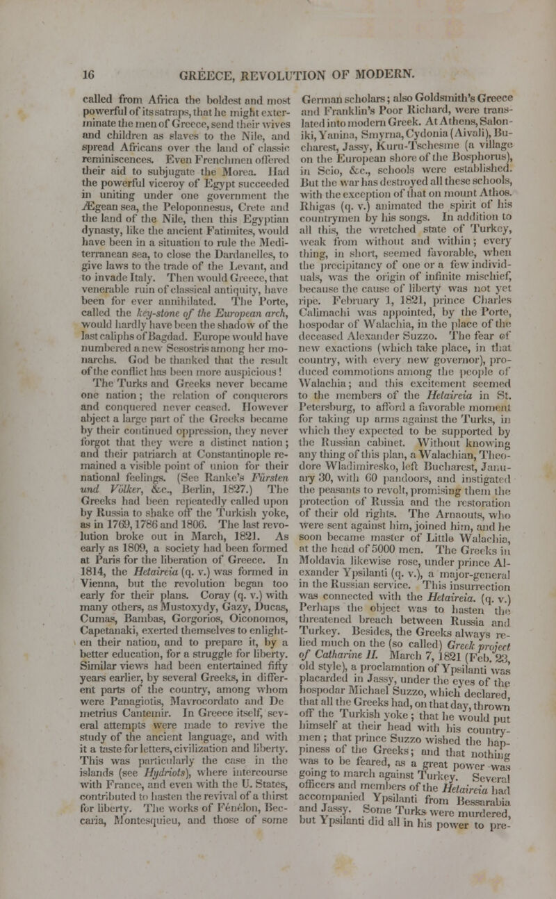 called from Africa the boldest and most powerful of its satraps, that he might exter- minate the men of Greece, send their wives and children as Blares to the Nile, and spread Africans over the land of classic reminiscences. Even Frenchmen offered their aid to subjugate the Morea. Had the powerful viceroy of Egypt succeeded in uniting under one government the jEgean sea, the Peloponnesus, Crete and the land of the Nile, then this Egyptian dynasty, like the ancient Fatimites, would have been in a situation to rule the Medi- terranean sea, to close the Dardanelles, to give laws to the trade of the Levant, and to invade Italy. Then would Greece, that venerable nun of classical antiquity, have been for ever annihilated. The Porte, called the kfy-sUme of the European arch, would hardly have been the shadow of the last caliphs of Bagdad. Europe would have numbered anew Sesostris among her mo- narchs. God be thanked that the result of the conflict has been more auspicious! The Turks and Greeks never became one nation ; the relation of conquerors and conquered never ceased. However abject a large part of the Greeks became by their continued oppression, they never forgot that they were 8 distinct nation; and their patriarch at Constantinople re- mained a visible point of union for their national feelings. (See Ranke's Fiirsten und Vblker, &c, Berlin, 1827.) The Creeks had been repeatedly called upon by Russia to shake on the Turkish yoke, as in 1709,1786 and 1806. The last revo- lution broke out in March, 1821. As early as 1809, a society had been formed at Paris for the liberation of Greece. In 1814, the Hetaireia (q. v.) was formed in Vienna, but the revolution began too early for their plans. Coray (q. v.) with many others, as Mustoxydy, Gazy, Ducas, Cumas, Bambas, Gorgorios, Oiconomos, Capetanaki, exerted themselves to enlight- en their nation, and to prepare it, by a better education, for a struggle for liberty. Similar views had been entertained fifty years earlier, by several Greeks, in differ- ent parts of the country, among whom were Panagiotis, Mavroeordato and De metritis Cantemir. In Greece itself, sev- eral attempts were made to revive the study of the ancient language, and with it a taste for letters, civilization and liberty. This was particularly the case in the islands (see Hydriots), where intercourse with France, and even with the U. States, contributed to hasten the revival of a thirst for liberty. The works of Fenelon, Bec- caria, Montesquieu, and those of some German scholars; also Goldsmith's Greece and Franklin's Poor Richard, were trans- lated into modern Greek. At Athens, Salon - iki, Vanina, Smyrna,Cydonia (Aivali), Bu- charest, Jassy, Kuru-Tschesme (a village on the European shore of the Bosphorus), in Scio, &c, schools were established. But the war has destroyed all these schools, with the exception of that on mount Athos. Rhigas (q. v.) animated the spirit of his countrymen by his songs. In addition to all this, the wretched state of Turkey, weak from without and within; every- thing, in short, seemed favorable, when the precipitancy of one or a few individ- uals, was the origin of infinite mischief, because the cause of liberty was not yet ripe. February 1, 1821, prince Charles Calimachi was appointed, by the Porte, hospodar of Walachia, in the place of the deceased Alexander Suzzo. The fear ©f new exactions (which take place, in that country, with every new governor), pro- duced commotions among the people of Walachia; and this excitement seemed to the members of the Hetaireia in St. Petersburg, to afibrd a favorable moment for taking up arms against the Turks, in which they expected to be supported by the Russian cabinet. Without knowing any thing of this plan, a Walachian, Theo- dore Wladimiresko, left Bucharest, Janu- ary 30, with 60 pandoors, and instigated the peasants to revolt, promising them the protection of Russia and the restoration of their old rights. The Arnaouts, who were sent against him, joined him, and he soon became master of Little Walachia, at the head of 5000 men. The Greeks in Moldavia likewise rose, under prince Al- exander Ypsilanli (q. v.), a major-genera! in the Russian service. This insurrection was connected with the Hetaireia. (q. v.) Perhaps the object was to hasten the threatened breach between Russia and Turkey. Besides, the Greeks always re- lied much on the (so called) Greek project of Catharine H. March 7, 1821 (Feb. 23 old style), a proclamation of Ypsilanti was placarded in Jassy, under the eyes of the hospodar Michael Suzzo, which declared that all the Greeks had, on that day, thrown' off the Turkish yoke ; that he would nut himself at their head with his country men ; that prince Suzzo wished the hap piness of the Greeks; and that nothing was to be feared, as a great power was going to march against Turkey. Severe 1 officers and members of the Hetaireia bad accompanied Ypsilanti from Bessarabia and Jassy. Some Turks were murdered, but \psilanti did all in his power to pre-