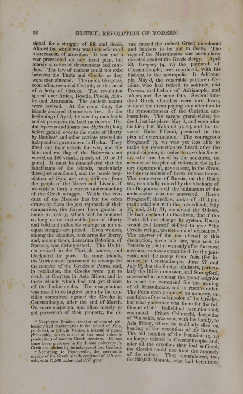 signal for a struggle of life and death. Almost the whole war was thenceforward a succession of atrocities. It was not a war prosecuted on any fixed plan, but merely a series of devastations and mur- ders. The law of nations could not exist between the Turks and Greeks, as they were then situated. The monk Gregoras, soon after, occupied Corinth, at the head of a body of Greeks. The revolution spread over Attica, Bceotia, Phocis, JEto- lia and Acarnania. The ancient names were revived. At the same time, the islands declared themselves free. In the beginning of April, the wealthy merchants and ship-owners, the bold mariners of Hy- dra, Spezzia and Ipsara (see Hi/driots), long before gained over to the cause of liberty by Bambas* and other patriots, erected an independent government in Hydra. They fitted out their vessels lor war, and the Uue and red flag of the Hetaireia soon waved on 180 vessels, mostly of 10 or 12 guns.f It must be remembered that the inhabitants of the islands, particularly those just mentioned, and the heroic pop- ulation of Suli, are very different from the people of the Morca and Livadia, if we wish to form a correct understanding of the Greek struggle. While the con- duct of the Moreots has but too often drawn on them the just reproach of their compatriots, the former have gained a name in history, which will be honored as long as an invincible love of liberty and bold and inflexible courage in an un- equal struggle are prized. Even women, among the islanders, took arms for liberty, and, among them, Lascarina Bobolina, of Spezzia, was distinguished. The Hydri- ots cruised in the Turkish waters, and blockaded the ports. In some islands, the Turks were massacred in revenge for the murder of the Greeks at Patras, and, in retaliation, the Greeks were put to death at Smyrna, in Asia Minor, and in those islands which had not yet shaken off* the Turkish yoke. The exasperation was raised to its highest pitch by the cru- elties committed against the Greeks in Constantinople, after the end of March. On mere suspicion, and often merely to get possession of their property, the di- * Neophytos Bambas, teacher of natural phi- losophy and mathematics in the school of Scio, published, in 1818, in Venice, a manual of moral philosophy, which is one of the most valuable productions of modern Greek literature. He has since been professor in the Ionian university, in Corfu, established by the influence of lord Guilford. t According to Pouqueville, the mercantile marine of the Greek islands consisted of 615 ves- sels, with 17,500 sailors and 5878 guns van caused the richest Greek merchant;' and bankers to be put to death. The rage of the Mussulmans was particularly directed against the Greek clergy. April 21, Gregory (q. v.) the patriarch of Constantinople, was murdered, with his bishops, in the metropolis. In Adriano- ple, May 3, the venerable patriarch Cy- rillus, who had retired to solitude, and Prcesos, archbishop of Adrianople, and others, met the same fate. Several hun- dred Greek churches were torn down, without the divan paying any attention to the remonstrances of the Christian am- bassadors. The savage grand-vizier, in- deed, lost his place, May 1, and soon after his life ; but Mahmud (q. v.), and his fa- vorite Halet Effendi, persisted in the plan of extermination. The courageous Stroganoff (q. v.) was yet less able to make his remonstrances heard, after the grand seignior, in order to save his favor- ite, who was hated by the janizaries, on account of his plan of reform in the mili- tary department, gave a seat, in the divan, to three members of those riotous troops. The commerce of Russia, on the Black sea, was totally ruined by the blockade of the Bosphorus, and the ultimatum of the ambassador was not answered. Baron Stroganoff therefore, broke off all diplo- matic relations with the reis effendi, July 18, and, July 31, embarked for Odessa. He had declared to the divan, that if tho Porte did not change its system, Russia would feel herself obliged to give the Greeks refuge, protection and assistance. The answer of the reis effendi to this declaration, given too late, was sent to Petersburg; but it was only after the most atrocious excesses committed by the jani- zaries and the troops from Asia (for in- stance, in Constantinople, June 27 and July 2), that the foreign ministers, particu- larly the British minister, lord Strangford, succeeded in inducing the grand seignior to recall the command for the arming of all Mussulmans, and to restore order The Porte even promised an amnesty, on condition of the submission of the Greeks - but what guarantee was there for the ful- filment of it ? Individual executions still continued Prince Calimachi, hospodar of Walachia, was sent, with his family to Asia Minor, where he suddenly died'on hearing of the execution of his brother. The old families of the Fanariots (n v ) no longer existed in Constantinople, and after all the cruelties they had suffered the Greeks could not trust the amnesty tf innnM They re™mbered, too, the 300,000 Moreots, who had been mur-