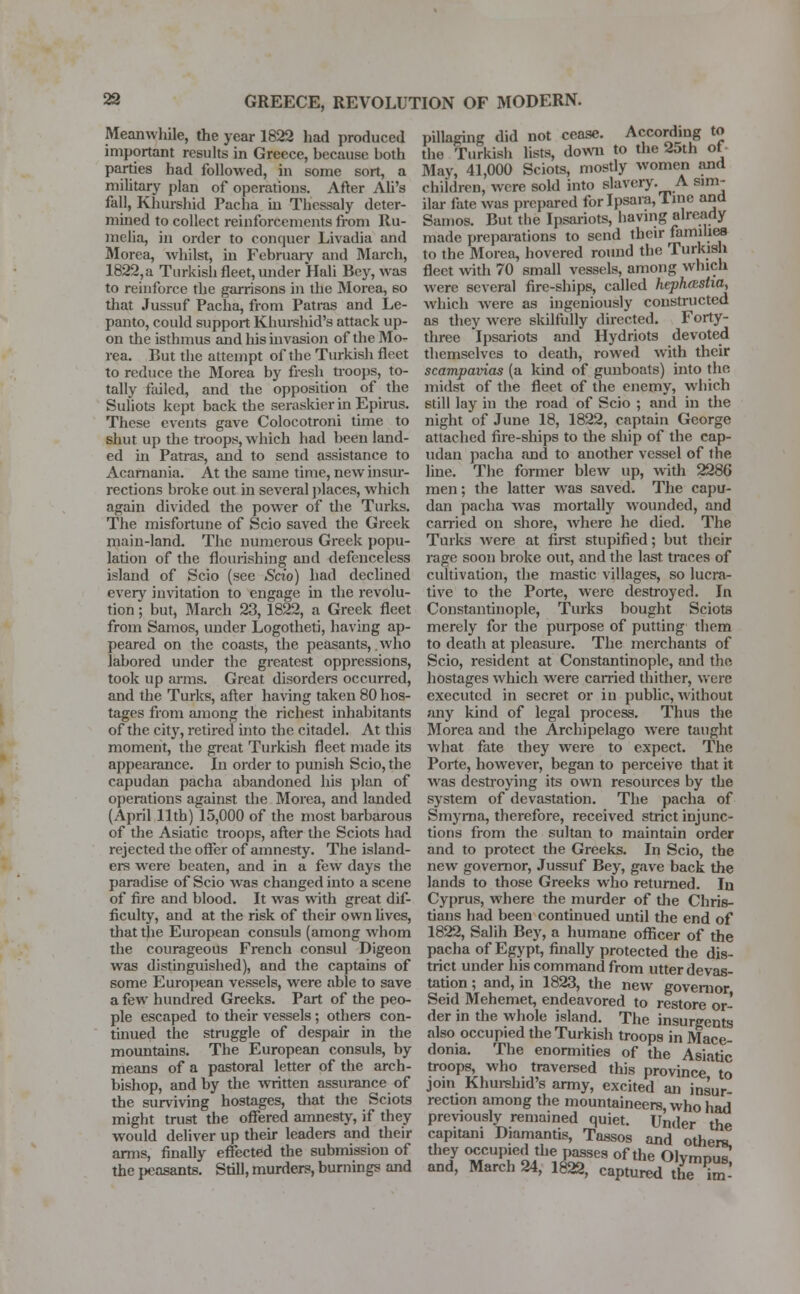 Meanwhile, the year 1822 had produced important results in Greece, because both parties had followed, in some sort, a military plan of operations. After Ali's fall, Khurshid Pacha in Thessaly deter- mined to collect reinforcements from Ru- melia, in order to conquer Livadia and Morea, whilst, in February and March, 1822,a Turkish fleet, under Hah Bey, was to reinforce the garrisons in the Morea, so that Jussuf Pacha, from Patras and Le- panto, could support Khurshid's attack up- on the isthmus and his invasion of the Mo- rea. But the attempt of the Turkish fleet to reduce the Morea by fresh troops, to- tally failed, and the opposition of the Suliots kept back the seraskier in Epirus. These events gave Colocotroni time to shut up the troops, which had been land- ed in Patras, and to send assistance to Acarnania. At the same time, new insur- rections broke out in several places, which again divided the power of the Turks. The misfortune of Scio saved the Greek main-land. The numerous Greek popu- lation of the flourishing and defenceless island of Scio (see Scio) had declined every invitation to engage in the revolu- tion ; but, March 23, 1822, a Greek fleet from Samos, under Logotheti, having ap- peared on the coasts, the peasants, .who labored under the greatest oppressions, took up arms. Great disorders occurred, and the Turks, after having taken 80 hos- tages from among the richest inhabitants of the city, retired into the citadel. At this moment, the great Turkish fleet made its appearance. In order to punish Scio, the capudan pacha abandoned his plan of operations against the Morea, and landed (April 11th) 15,000 of the most barbarous of the Asiatic troops, after the Sciots held rejected the offer of amnesty. The island- ers were beaten, and in a few days the paradise of Scio was changed into a scene of fire and blood. It was with great dif- ficulty, and at the risk of their own lives, that the European consuls (among whom the courageous French consul Digeon was distinguished), and the captains of some European vessels, were able to save a few hundred Greeks. Part of the peo- ple escaped to their vessels; others con- tinued the struggle of despair in the mountains. The European consuls, by means of a pastoral letter of the arch- bishop, and by the written assurance of the surviving hostages, that the Sciots might trust the offered amnesty, if they would deliver up their leaders and their arms, finally effected the submission of the peasants. Still, murders, burnings and pillaging did not cease. According to the Turkish lists, down to the 25th of May, 41,000 Sciots, mostly women and children, were sold into slavery. A sim- ilar fate was prepared for Ipsara, 1 me and Samos. But the Ipsariots, having already made preparations to send their families to the Morea, hovered round the Turkish fleet with 70 small vessels, among which were several fire-ships, called hephasha, which were as ingeniously constructed as they were skilfully directed. Forty- three ipsariots and Hydriots devoted themselves to death, rowed with their scampavias (a kind of gunboats) into the midst of the fleet of the enemy, which 6till lay in the road of Scio ; and in the night of June 18, 1822, captain George attached fire-ships to the ship of the cap- udan pacha and to another vessel of the line. The former blew up, with 2286 men; the latter was saved. The capu- dan pacha was mortally wounded, and carried on shore, where he died. The Turks were at first stupified; but their rage soon broke out, and the last traces of cultivation, the mastic villages, so lucra- tive to the Porte, were destroyed. In Constantinople, Turks bought Sciots merely for the purpose of putting them to death at pleasure. The merchants of Scio, resident at Constantinople, and the hostages which were carried thither, were executed in secret or in public, without any kind of legal process. Thus the Morea and the Archipelago were taught what fate they were to expect. The Porte, however, began to perceive that it was destroying its own resources by the system of devastation. The pacha of Smyrna, therefore, received strict injunc- tions from the sultan to maintain order and to protect the Greeks. In Scio, the new governor, Jussuf Bey, gave back the lands to those Greeks who returned. In Cyprus, where the murder of the Chris- tians had been continued until the end of 1822, Salih Bey, a humane officer of the pacha of Egypt, finally protected the dis- trict under his command from utter devas- tation ; and, in 1823, the new governor Seid Mehemet, endeavored to restore or- der in the whole island. The insurgents also occupied the Turkish troops in Mace- donia. The enormities of the Asiatic troops, who traversed this province to join Khurshid's army, excited an insur rection among the mountaineers, who had previously remained quiet. Under the capitam Diamantis, Tassos and others, they occupied the passes of the Olvmnus and, March 24, 1822, captured the ^m-