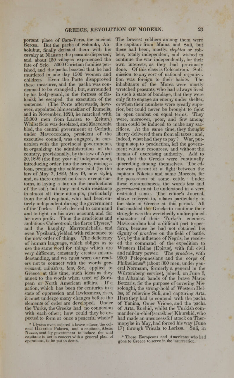 Eortant place of Cara-Veria, the ancient lercea. But the pacha of Saloniki, Ab- bolubut, finally defeated them with his cavalry at Niausta; the peasants dispersed, aud about 150 villages experienced the fate of Scio. 5000 Christian families per- ished, and the pacha boasted that he had murdered in one day 1500 women and children. Even the Porte disapproved these measures, and the pacha was con- demned to be strangled ; but, surrounded by his body-guard, in the fortress of Sa- loniki, he escaped the execution of the sentence. (The Porte afterwards, how- ever, appointed him seraskier of Rumelia, and in November, 1823, he marched with 15,000 men from Larissa to Zeitun.) Whilst Scio was desolated, and Macedonia bled, the central government at Corinth, under Mavrocordato, president of the executive council, was engaged, in con- nexion with the provincial governments, in organizing the administration of the country, provisionally, by the law of April 30,1822 (the first year of independence), introducing order into the army, raising a loan, promising the soldiers land (by the law of May 7, 1822, May 19, new style), and, as there existed no taxes except cus- toms, in laying a tax on the productions of the soil; but they met with resistance in almost all their attempts, particularly from the old capitani, who had been en- tirely independent during the government of the Turks. Each desired to command and to fight on his own account, and for his own profit. Thus the avaricious and ambitious Colocotroni, the fierce Ulysses,* and the haughty Mavromichalis, and even Ypsilanti, yielded with reluctance to the new order of things. The deficiency of human language, which obliges us to use the same word for things which are very different, constantly creates misun- derstanding, and we must warn our read- ers not to connect with the words gov- ernment, vdnisters, law, &c, applied to Greece at this time, such ideas as they annex to the words when used of Euro- pean or North American affairs. If a nation, which has been for centuries in a state of oppression and lawlessness, rises, it must undergo many changes before the elements of order are developed. Under the Turks, the Greeks had no connexion with each other; how could they be ex- pected to form at once a peaceful whole ? * Ulysses even ordered a brave officer, the col- onel llavcrino Palasca, ami a capitano, Alexis Nuzzo, sent by government to induce the wild capitano to act in concert with a general plan of operations, to be put to death. The bravest soldiers among them were the capitani from Maina and Suli, but these had been, mostly, clephtes or rob- bers, totally independent, and wished to continue the war independently, for their own interests, as they had previously done. Of this class is Colocotroni. Sub- mission to any sort of national organiza- tion was foreign to their habits. The inhabitants of the Morea were mostly wretched peasants, who had always lived in such a state of bondage, that they were only fit to engage an enemy under shelter, or when their numbers were greatly supe- rior, but could never be brought to fight in open combat on equal terms. They were, moreover, poor, and few among them could be induced to make any sac- rifices. At the same time, they thought liberty delivered them from all taxes ; and, indeed, what had they to pay ? War, put- ting a stop to production, left the govern- ment without resources, and without the means of exercising authority. Add to this, that the Greeks were continually quarrelling among themselves. The ed- itor was present at a fight between the capitano Niketas and some Moreots, for the possession of some cattle. Under these circumstances, the words law and government must be understood in a very restricted sense. The editor's Journal, above referred to, relates particularly to the state of Greece at this period. All that enabled the Greeks to continue their struggle was the wretchedly undisciplined character of their Turkish enemies. Mavrocordato had a difficult part to per- form, because he had not obtained his dignity of proi'dros on the field of battle. Yet, by the influence of Negris, he receiv- ed the command of the expedition to Western Hellas (Epirus), with full civil and military power. The proedros, with 2000 Peloponnesians and the corps of Philhellenes* (about 300 men, under gen- eral Normann, formerly a general in the Wurtemberg service), joined, on June 8, the Albanian bands of the brave Marco Botzaris, for the purpose of covering Mis- solonghi, the strong-hold of Western Hel- las, of relieving Suli, and capturing Arta. Hero they had to contend with the pacha of Yanina, Omer Vrione, and the pacha of Arta, Ruchid, whilst the Turkish com- mander-in-chief( seraskier) Khurshid, who had made an unsuccessful attack on Ther- mopylae in May, had forced his way (June 17) through Tricala to Larissa. Suli, in * Those Europeans and Americans who had gone to Greece to serve in the insurrection.