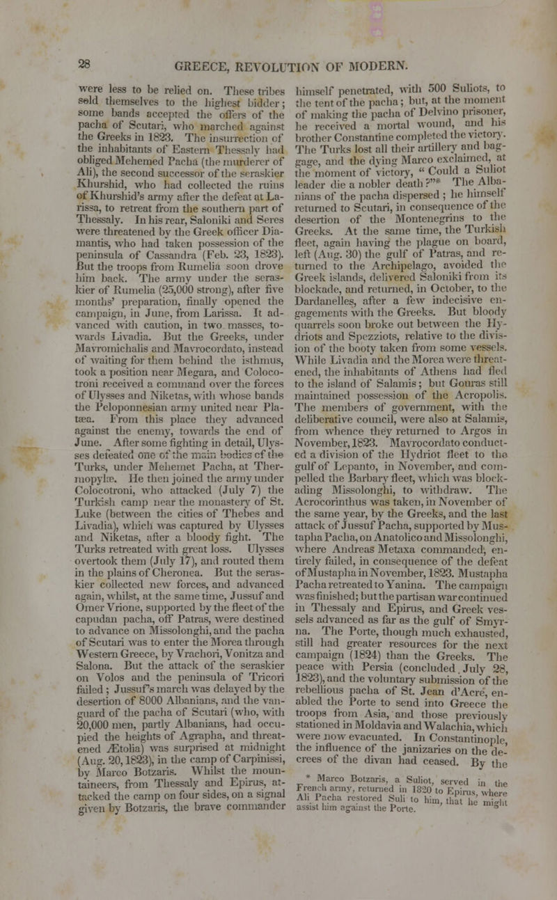 were less to he relied on. These tribes seld themselves to the highest bidder; some hands accepted the offers of the pacha of Scutari, who marched against the Greeks in 1823. The insurrection of the inhabitants of Eastern Thessaly had obliged Mehemed Pacha (the murderer of Ali), the second successor of the seraskier Khurshid, who had collected the rains of'Khurshid's army after the defeat at La- rissa, to retreat from the southern part of Thessaly. In his rear, Saloniki and Seres were threatened by the Greek officer Dia- mantis, who had taken possession of the peninsula of Cassandra (Feb. 23, 1823). But the troops from Rumelia soon drove him back. The army under the seras- kier of Runielia (25,000 strong), after five months' preparation, finally opened the campaign, in June, from Larissa. It ad- vanced with caution, in two masses, to- wards Livadia. Rut the Greeks, under Mavromichalis and Mavrocordato, instead of waiting for them behind the isthmus, took a position near Megara, and Coloco- troni received a command over the forces of Ulysses and Niketas, with whose bands the Peloponnesian army united near Pla- tan. From this place they advanced against the enemy, towards the end of June. After some fighting in detail, Ulys- ses defeated One of the main bodies cf the Turks, under Mehemet Pacha, at Ther- mopyhc. He then joined the army under Colocotroni, who attacked (July 7) the Turkish camp near the monastery of St. Luke (between the cities of Thebes and Livadia), which was captured by Ulysses and Niketas, after a bloody fight. The Turks retreated with great loss. Ulysses overtook them (Jury 17), and routed them in the plains of Cheronea. But the seras- kier collected new forces, and advanced again, whilst, at the same time, Jussuf and Omer Vrione, supported by the fleet of the capudan pacha, off* Patras, were destined to advance on Missolonghi, and the pacha of Scutari was to enter the Morca through Western Greece, by Vrachori, Vonitza and Salona. But the attack of the seraskier on Volos and the peninsula of Tricori failed ; Jussufs march was delayed by the desertion of 8000 Albanians, and the van- guard of the pacha of Scutari (who, with 20,000 men, partly Albanians, had occu- pied the heights of Agrapha, and threat- ened iEtolia) was surprised at midnight (Aug. 20,1823), in the camp of Carpinissj, by Marco Botzaris. Whilst the moun- taineers, from Thessaly and Epirus, at- tacked the camp on four sides, on a signal given by Botzaris, the brave commander himself penetrated, with 500 Suhots, to the tent of the pacha; but, at the moment of making the pacha of Delvino prisoner, he received a mortal wound, and his brother Constantine completed the victory. The Turks lost all their artillery and bag- gage, and the dying Marco exclaimed, at the moment of Victory,  Could a Su hot leader die a nobler death ?* The Alba- nians of the pacha dispensed ; he himself returned to Scutari, in consequence of the desertion of the Montenegrins to the Greeks. At the same time, the Turkish fleet, again having the plague on board, left (Aug. 30) the gulf of Patras, and re- turned to the Archipelago, avoided the Greek islands, delivered Saloniki from its blockade, and returned, in October, to the Dardanelles, after a few indecisive en- gagements with the Greeks. But bloody quarrels soon broke out between the Ily- driots and Spczziots, relative to the divis- ion of the booty taken from some vessels. While Livadia and thcMorea were threat- ened, the iidiabitants of Athens had fled to the island of Salamis; but Gouras still maintained possession of the Acropolis. The members of government, with the deliberative council, were also at Salamis, from whence they returned to Argos in November, 1823. Mavrocordato conduct- ed a division of the llydriot fleet to the gulf of Lepanto, in November, and com- pelled the Barbary fleet, which was block- ading Missolonghi, to withdraw. The Acrocorinthus was taken, in November of the same year, by the Greeks, and the last attack of Jussuf Pacha, supported by Mus- tapha Pacha, on Anatolico and Missolonghi, where Andreas Metaxa commanded', en- tirely failed, in consequence of the defeat of Mustapha in November, 1823. Mustapha Pacha retreated to Yanina. The campaign was finished; but the partisan war continued in Thessaly and Epirus, and Greek ves- sels advanced as far as the gulf of Smyr- na. The Porte, though much exhausted, still had greater resources for the next campaign (1824) than the Greeks. The peace with Persia (concluded. July 28, 1823), and the voluntary submission of the rebellious pacha of St. Jean d'Acre, en- abled the Porte to send into Greece the troops from Asia, and those previously stationed in Moldavia and Walachia, which were now evacuated. In Constantinople the influence of the janizaries on the de- crees of the divan had ceased. By the * Marco Botzaris. a Suliot, served in the French army, returned in 1820 to Epirus, where Ah Pacha restored Suh to him, that he miH.t assist him against the Porte 