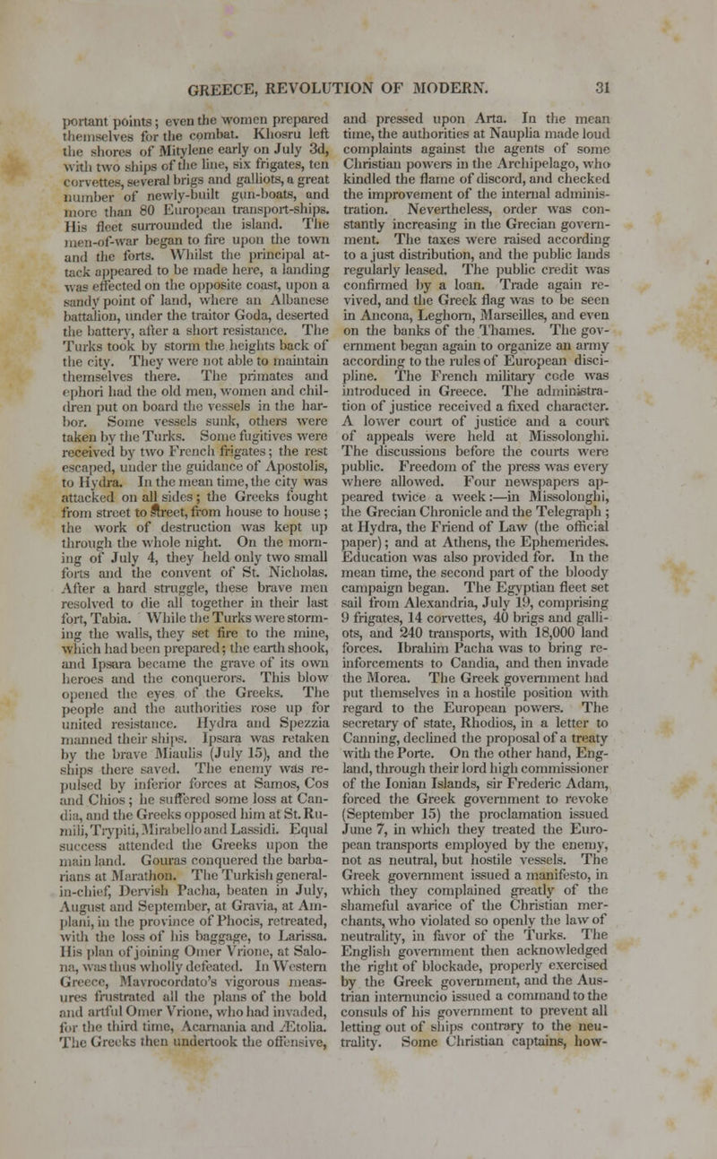 jwrtant points; even the women prepared themselves for the combat. Khosru left the shores of Mitylene early on July 3d, wkh two ships of the line, six frigates, ten corvettes, several brigs and galliots, a great number of newly-built gun-boats, and more than 80 European transport-ships. His fleet surrounded the island. The men-of-war began to fire upon the town and the forts. Whilst the principal at- tack appeared to be made here, a landing was effected on the opposite coast, upon a sandy point of land, where an Albanese battalion, under the traitor Goda, deserted the battery, alter a short resistance. The Turks took by storm the heights back of the city. They were not able to maintain themselves there. The primates and ephori had the old men, women and chil- dren put on board the vessels in the har- bor. Some vessels sunk, others were taken by the Turks. Some fugitives were received by two French frigates; the rest escaped, under the guidance of Apostolis, to Hydra. In the mean time, the city was attacked on all sides; the Greeks fought from street to street, from house to house ; the work of destruction was kept up through the whole night. On the morn- ing of July 4, they held only two small forts and the convent of St. Nicholas. After a hard struggle, these brave men resolved to die all together in their last fort, Tabia. While the Turks were storm- ing the walls, they set fire to the mine, which had been prepared; the earth shook, and Ipsara became the grave of its own heroes and the conquerors. This blow opened the eyes of the Greeks. The people and the authorities rose up for united resistance. Hydra and Spezzia manned their ships. Ipsara was retaken by the brave 3Iiaulis (July 15), and the ships there saved. The enemy was re- pulsed by inferior forces at Samos, Cos and Chios ; he suffered some loss at Can- dia, and the Greeks opposed him at St.Ru- mib',Trypiti, Mirabelioand Lassidi. Equal - attended the Greeks upon the main land. Gouras conquered the barba- rians at Marathon. The Turkish general- in-chief, Dervish Pacha, beaten in July, August and September, at Gravia, at Am- plani, in the province of Phocis, retreated, with the loss of his baggage, to Larissa. His plan of joining Omer Vrione, at Salo- na, was thus wholly defeated. In Western , Mavrocordato's vigorous meas- ures frustrated ail the plans of the bold and artful Omer Vrione, who had invaded, for the third time, Acarnania and -Etolia. The Greeks then undertook the offensive, and pressed upon Arta. In the mean time, the authorities at Nauplia made loud complaints against the agents of some Christian powers in the Archipelago, who kindled the flame of discord, and checked the improvement of the internal adminis- tration. Nevertheless, order was con- stantly increasing in the Grecian govern- ment. The taxes were raised according to a just distribution, and the public lands regularly leased. The public credit was confirmed by a loan. Trade again re- vived, and the Greek flag was to be seen in Ancona, Leghorn, Marseilles, and even on the banks of the Thames. The gov- ernment began again to organize an army according to the rules of European disci- pline. The French military code was introduced in Greece. The administra- tion of justice received a fixed character. A lower court of justice and a court of appeals were held at Missolonghi. The discussions before the courts were public. Freedom of the press was every where allowed. Four newspapers ap- peared twice a wreek:—in Missolonghi, the Grecian Chronicle and the Telegraph ; at Hydra, the Friend of Law (the official paper); and at Athens, the Ephemerides. Education was also provided for. In the mean time, the second part of the bloody campaign began. The Egyptian fleet set sail from Alexandria, July 19, comprising 9 frigates, 14 corvettes, 40 brigs and galli- ots, and 240 transports, with 18,000 land forces. Ibrahim Pacha was to bring re- inforcements to Candia, and then invade the Morca. The Greek government had put themselves in a hostile position with regard to the European powers. The secretary of state, Rhodios, in a letter to Canning, declined the proposal of a treaty with the Porte. On the other hand, Eng- land, through their lord high commissioner of the Ionian Islands, sir Frederic Adam, forced the Greek government to revoke (September 15) the proclamation issued June 7, hi which they treated the Euro- pean transports employed by the enemy, not as neutral, but hostile vessels. The Greek government issued a manifesto, in which they complained greatly of the shameful avarice of the Christian mer- chants, who violated so openly the law of neutrality, in favor of the Turks. The English government then acknowledged the right of blockade, properly exercised by the Greek government, and the Aus- trian internuncio issued a command to the consuls of his government to prevent all letting out of ships contrary to the neu- trality. Some Christian captains, how-