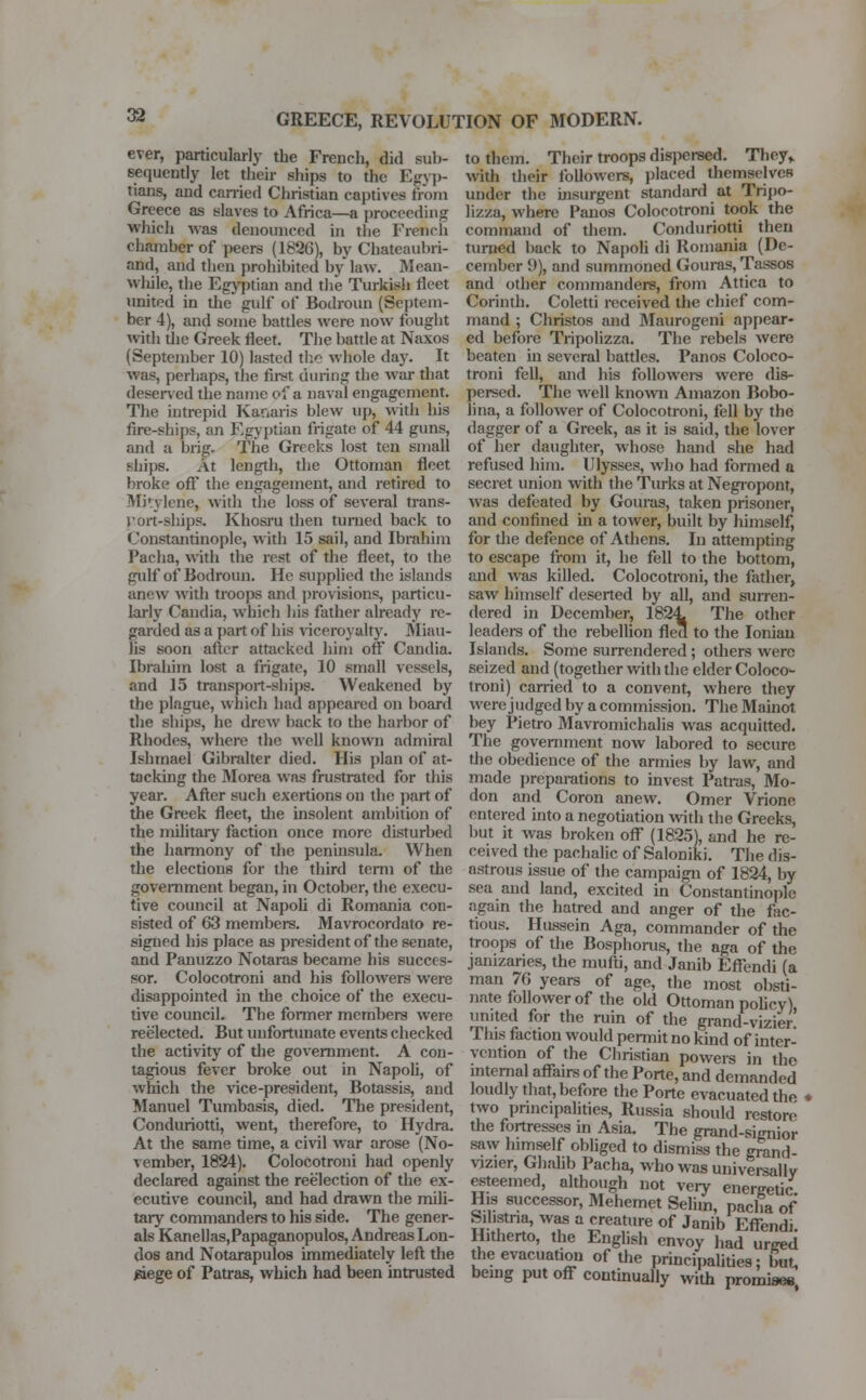 ever, particularly the French, did sub- sequently let their ships to the Egyp- tians, and carried Christian captives from Greece as slaves to Africa—a proceeding which was denounced in the French chamber of peers (1826), by Chateaubri- and, and then prohibited by law. Mean- while, the Egyptian and the Turkish fleet united in the gulf of Bodroun (Septem- ber 4), and some battles were now fought with the Greek fleet. The battle at Naxos (September 10) lasted the whole day. It was, perhaps, the first during the war diat deserved the name of a naval engagement. The intrepid Kar.aris blew up, with his fire-ships, an Egyptian frigate of 44 guns, and a brig. The Greeks lost ten small ships. At length, the Ottoman fleet broke off the engagement, and retired to Mitylene, with the loss of several trans- port-ships. Khosru then turned back to Constantinople, with 15 sail, and Ibrahim Pacha, with the rest of the fleet, to the gulf of Bodroun. He supplied the islands anew with troops and provisions, particu- larly Candia, which his father already re- garded as a part of his viceroyalty. Miau- ns soon after attacked him off Candia. Ibrahim lost a frigate, 10 small vessels, and 15 transport-ships. Weakened by the plague, which had appeared on board the ships, he drew back to the harbor of Rhodes, where the well known admiral Ishmael Gibralter died. His plan of at- tacking the Morea was frustrated for this year. After such exertions on the part of the Greek fleet, the insolent ambition of the military faction once more disturbed the harmony of the peninsula. When the elections for the third term of the government began, in October, the execu- tive council at Napoli di Romania con- sisted of 63 members. Mavrocordato re- signed his place as president of the senate, and Panuzzo Notaras became his succes- sor. Colocotroni and his followers were disappointed in the choice of the execu- tive council. The former members were reelected. But unfortunate events checked the activity of the government. A con- tagious fever broke out in Napoli, of which the vice-president, Botassis, and Manuel Tumbasis, died. The president, Conduriotti, went, therefore, to Hydra. At the same time, a civil war arose (No- vember, 1824). Colocotroni had openly declared against the reelection of the ex- ecutive council, and had drawn the mili- tary commanders to his side. The gener- als Kanellas,Papaganopulos, Andreas Lon- dos and Notarapulos immediately left the siege of Patras, which had been intrusted to them. Their troops dispersed. They,, with their followers, placed themselves under the insurgent standard at Tripo- lizza, where Panos Colocotroni took the command of them. Conduriotti then turned back to Napoli di Romania (De- cember 9), and summoned Gouras, Tassos and other commanders, from Attica to Corinth. Coletti received the chief com- mand ; Christos and Maurogeni appear- ed before Tripolizza. The rebels were beaten in several battles. Panos Coloco- troni fell, and his followers were dis- persed. The well known Amazon Bobo- lina, a follower of Colocotroni, fell by the dagger of a Greek, as it is said, the lover of her daughter, whose hand she had refused him. Ulysses, who had formed a secret union with the Turks at Negropont, was defeated by Gouras, taken prisoner, and confined in a tower, built by himself, for the defence of Athens. In attempting to escape from it, he fell to the bottom, and was killed. Colocotroni, the father, saw himself deserted by all, and surren- dered in December, 1824 The other leaders of the rebellion fled to the Ionian Islands. Some surrendered ; others were seized and (together with the elder Coloco- troni) carried to a convent, where they were judged by a commission. The Mainot bey Pietro Mavromichalis was acquitted. The government now labored to secure the obedience of the armies by law, and made preparations to invest Patras, Mo- don and Coron anew. Omer Vrione entered into a negotiation with the Greeks, but it was broken off (1825), and he re- ceived the pachalic of Saloniki. The dis- astrous issue of the campaign of 1824, by sea and land, excited in Constantinople again the hatred and anger of the fac- tious. Hussein Aga, commander of the troops of the Bosphorus, the aga of the janizaries, the mufti, and Janib Effendi (a man 76 years of age, the most obsti- nate follower of the old Ottoman policy) united for the ruin of the grand-vizier! This faction would permit no kind of inter- vention of the Christian powers in the internal affairs of the Porte, and demanded loudly that, before the Porte evacuated the • two principalities, Russia should restore the fortresses in Asia. The grand-signior saw himself obliged to dismiss the grand- vizier, Ghalib Pacha, who was universally esteemed, although not very energetic His successor, Mehemet Selim, pacha of Sihstna, was a creature of Janib Effendi. Hitherto, the English envoy had urged the evacuation of the principalities; but, being put off continually with promisee