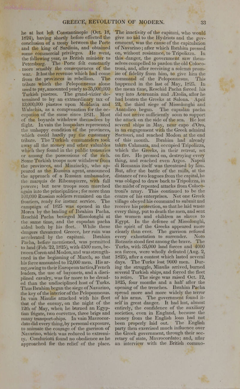he at last left Constantinople (Oct. 18, 1624), having shortly before effected the conclusion of a treaty between the Porte and the king of Sardinia, and obtained Borne commercial privileges. He went, the following year, as British minister to 1'etersburg. The Porte felt constantly more sensibly the consequences of the war. It lost the revenue which had come from the provinces in rebellion. The tribute which the Peloponnesus alone used to pay, amounted yearly to 35,000,000 Turkish piastres. The grand-vizier de- termined to lay an extraordinary tax of 13,000,000 piastres upon Moldavia and Walaehia, as a compensation for the oc- cupation of the same since 1821. Most of the boyards withdrew themselves by flight. In vain the hospodars represented the unhappy condition of the provinces, ■which could hardly pay the customary tribute. The Turkish commanders took away all the money and other valuables which they found in the public treasuries or among the possessions of the rich. Some Turkish troops now withdrew from the provinces, and Minziacky, who ap- peared as the Russian agent, annoimced the approach of a Russian ambassador, the marquis de Ribeaupicrre, with full jlowers; but new troops soon marched again into the principalities; for more than 100,000 Russian soldiers remained on the frontiers, ready for instant service. The campaign of 1825 was opened in the Morea by the landing of Ibrahim Pacha. Rescind Pacha besieged Missolonghi at the same time, and the capudan pacha aided both by his fleet. While these dangers threatened Greece, her ruin was accelerated by the capitani. Ibrahim Pacha, before mentioned, was permitted to land (Feb. 22,1825), with 4500 men, be- tween Coron and Modon, and was strength- died in the beginning of March, so that his force amounted to 12,000 men. His ar- my,owing to their European tactics,French leaders, the use of bayonets, and a disci- plined cavalry, was far more to be dread- ed than the undisciplined host of Turks. Thus Ibrahim began the siege of Navarino, the key of the interior of the Peloponnesus. In vain Miaulis attacked with his fleet that of the enemy, on the night of the 12th of May, when he burned an Egyp- tian frigate, two corvettes, three brigs and many transport-ships. In vain Mavrocor- dato did every thing, by personal exposure, to animate the courage of the garrison of Navarino, which v\as reduced to extremi- ty. Conduriotti found no obedience as he approached for the relief of the place. The inactivity of the capitani, who would give no Uid to the Hydriots and the gov- ernment, was the cause of the capitulation of Navarino; alter which Ibrahim pressed on, without resistance, to Tripolizza. In this danger, the government saw them- selves compelled to pardon the old Coloco- troni, and, after receiving a solemn prom- ise of fidelity from him, to give him the command of the Peloponnesus. This happened in the last of May, 1825. In the mean time, Rescind Pacha forced his way into Acarnania and zEtolia, after he had beaten the Greeks at Salona. April 22, the third siege of Missolonghi and Anatolico began. The capudan pacha did not arrive sufficiently soon to support the attack on the side of the sea. He lost several ships in May, near capo d'Oro, in an engagement with the Greek admiral Sactouri, and reached Modon at the end of this month. Ibrahim had already taken Calamata, and occupied Tripolizza, which the Greeks, in their retreat, set on fire. He pressed on, destroying every thing, and reached even Argos. Napoli di Romania itself was threatened by Dim. But, after the battle of the mills, at the distance of two leagues from the capital, he was obliged to draw back to Tripolizza, in the midst of repeated attacks from Coloco- troni's army. This continued to be the centre of his enterprises. Not one Greek village obeyed his command to submit and receive his protection, so that he laid waste eveiy thing, put to death the men, and sent the women and children as slaves to Egypt. In the defence of Missolonghi, the spirit of the Greeks appeared more clearly than ever. The garrison refused every exhortation to surrender. Noto Botzaris stood first among the brave. The Turks, with 35,000 land forces and 4000 sea forces, were wholly defeated (Aug. 2, 1825), after a contest which lasted several days. The Turks lost 9000 men. Dur- ing the struggle, Miaulis arrived, burned several Turkish ships, and forced the fleet to retire. The siege was raised Oct. 12, 1825, four months and a half after the opening of the trenches. Ibrahim Pacha spread more and more widely the terror of his arms. The government found it- self in great danger. It had lost, almost entirely, the confidence of the auxiliary societies, even in England, because the money from the English loan had not been properly laid out. The English party then exercised much influence over the Greek government, through their sec- retary of state, Mavrocordato; and, after an interview with the British commo-