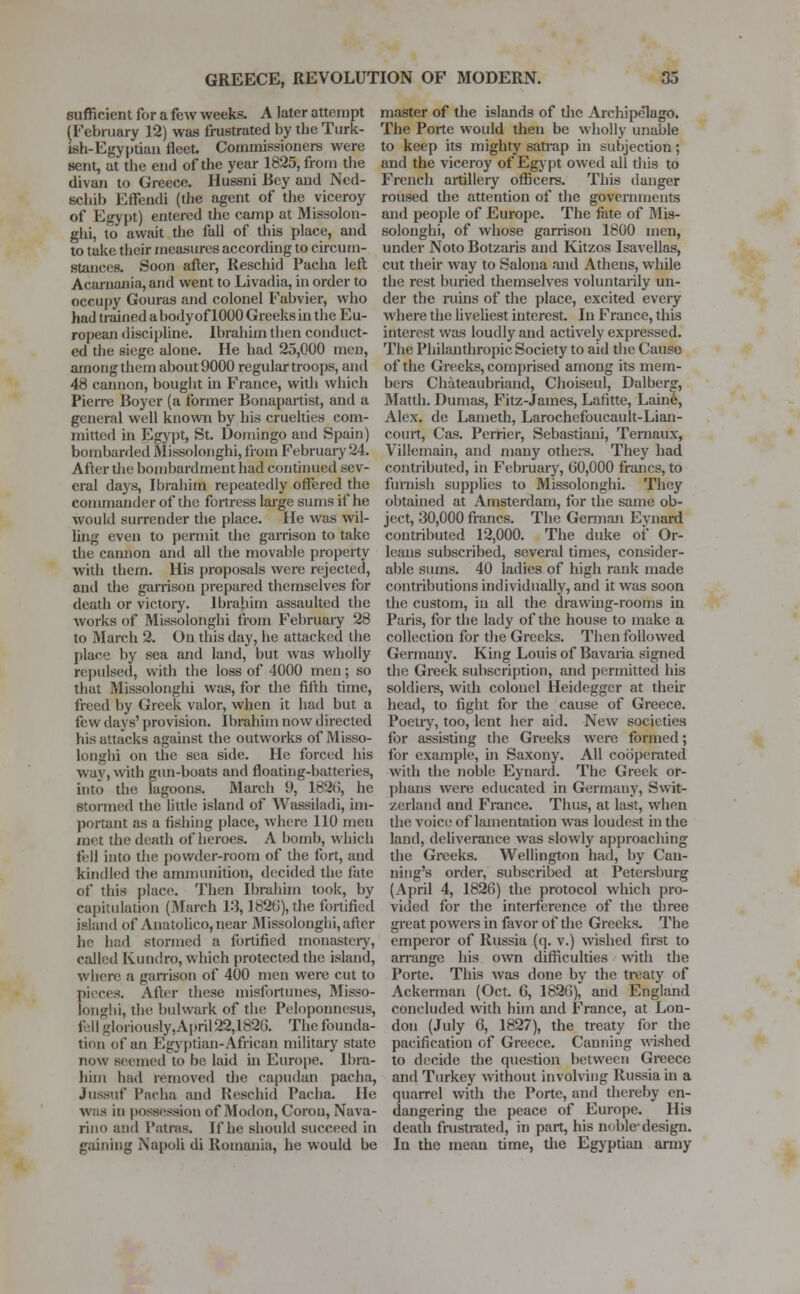 sufficient for a feAV weeks. A later attempt (February 12) was frustrated by the Turk- ish-Egyptian fleet Commissioners were sent, at the end of the year 1825, from the divan to Greece. Hussni Bey and Ncd- schib Effendi (the agent of the viceroy of Egypt) entered the camp at Missolou- ghi, to' await the fall of this place, and to take their measures according to circum- stances. Soon after, Rescind Pacha left Acarnania,and went to Livadia, in order to occupy Gouras and colonel Fabvier, who had trained a body of 1000 Greeks in the Eu- ropean discipline. Ibrahim then conduct- ed the siege alone. He had 25,000 men, among them about 9000 regular troops, and 48 cannon, bought in France, with which Pierre Boyer (a former Bonapartist, and a general well known by his cruelties com- mitted in Egypt, St. Domingo and Spain) bombarded Missolonghi, from February 24. After the bombardment had continued sev- eral days, Ibrahim repeatedly offered the commander of the fortress large sums if he would surrender the place. He was wil- ling even to permit the garrison to take the cannon and all the movable property with them. His proposals were rejected, and the garrison prepared themselves for death or victory. Ibrahim assaulted the works of Missolonghi from February 28 to March 2. On this day, he attacked the place by sea and land, but was wholly repulsed, with the loss of 4000 men; so that Missolonghi was, for the fifth time, freed by Greek valor, when it had but a few days' provision. Ibrahim now directed his attacks against the outworks of Misso- longhi on the sea side. He forced his way, with gun-boats and floating-batteries, into the lagoons. March 9, 182ti, he stormed the little island of Wassiladi, im- portant as a fishing place, where 110 men met the death of heroes. A bomb, which fell into the powder-room of the fort, and kindled the ammunition, decided the fate of this place. Then Ibrahim took, by capitulation (March 13,182(5), the fortified island of Anatolico, near Missolonghi, after he had stormed a fortified monastery, called Kuniiro, which protected the island, where a garrison of 400 men were cut to pieces. After these misfortunes, Misso- tongbi, the bulwark of the Peloponnesus, fell glo,iously,April22,1826. The founda- tion of an Egyptian-African military state now seemed to be laid in Europe. Ibra- him had removed the capudan pacha, JFuasuf Pacha and Rescind Pacha. He was in possession of Modon, Corou, Nava- rino and Patras. If he should succeed in gaining Napoli di Romania, he would be master of the islands of the Archipelago. The Porte would then be wholly unable to keep its mighty satrap in subjection; and the viceroy of Egypt owed all this to French artillery officers. This danger roused the attention of the governments and people of Europe. The fate of Mis- solonghi, of whose garrison 1800 men, under Noto Botzaris and Kitzos Isavellas, cut their way to Salona and Athens, while the rest buried themselves voluntarily un- der the ruins of the place, excited every where the liveliest interest. In France, this interest was loudly and actively expressed. The Philanthropic Society to aid the Cause of the Greeks, comprised among its mem- bers Chateaubriand, Choiseul, Dalberg, Matth. Dumas, Fitz-James, Lafitte, Laine, Alex, de Lameth, Larochefoucault-Lian- court, Cas. Perrier, Sebastiani, Ternaux, Villemain, and many others. They had contributed, in February, 60,000 francs, to furnish supplies to Missolonghi. They obtained at Amsterdam, for the same ob- ject, 30,000 francs. The German Evnard contributed 12,000. The duke of Or- leans subscribed, several times, consider- able sums. 40 Ladies of high rank made contributions individually, and it was soon the custom, in all the drawing-rooms in Paris, for the lady of the house to make a collection for the Greeks. Then followed Germany. King Louis of Bavaria signed the Greek subscription, and permitted his soldiers, with colonel Heidegger at their head, to fight for the cause of Greece. Poetry, too, lent her aid. New societies for assisting the Greeks were formed; for example, in Saxony. All cooperated with the noble Eynard. The Greek or- phans were educated in Germany, Swit- zerland and France. Thus, at last, when the voice of lamentation was loudest in the land, deliverance was slowly approaching the Greeks. Wellington had, by Can- ning's order, subscribed at Petersburg (April 4, 1826) the protocol which pro- vided for the interference of the three great powers in favor of the Greeks. The emperor of Russia (q. v.) wished first to arrange his own difficulties with the Porte. This was done by the treaty of Ackerman (Oct. 6, 1826), and England concluded with him and France, at Lon- don (July 6, 1827), the treaty for the pacification of Greece. Canning wished to decide the question between Greece and Turkey without involving Russia in a quarrel with the Porte, and thereby en- dangering the peace of Europe. His death frustrated, in part, his noble-design. In the mean time, the Egyptian army