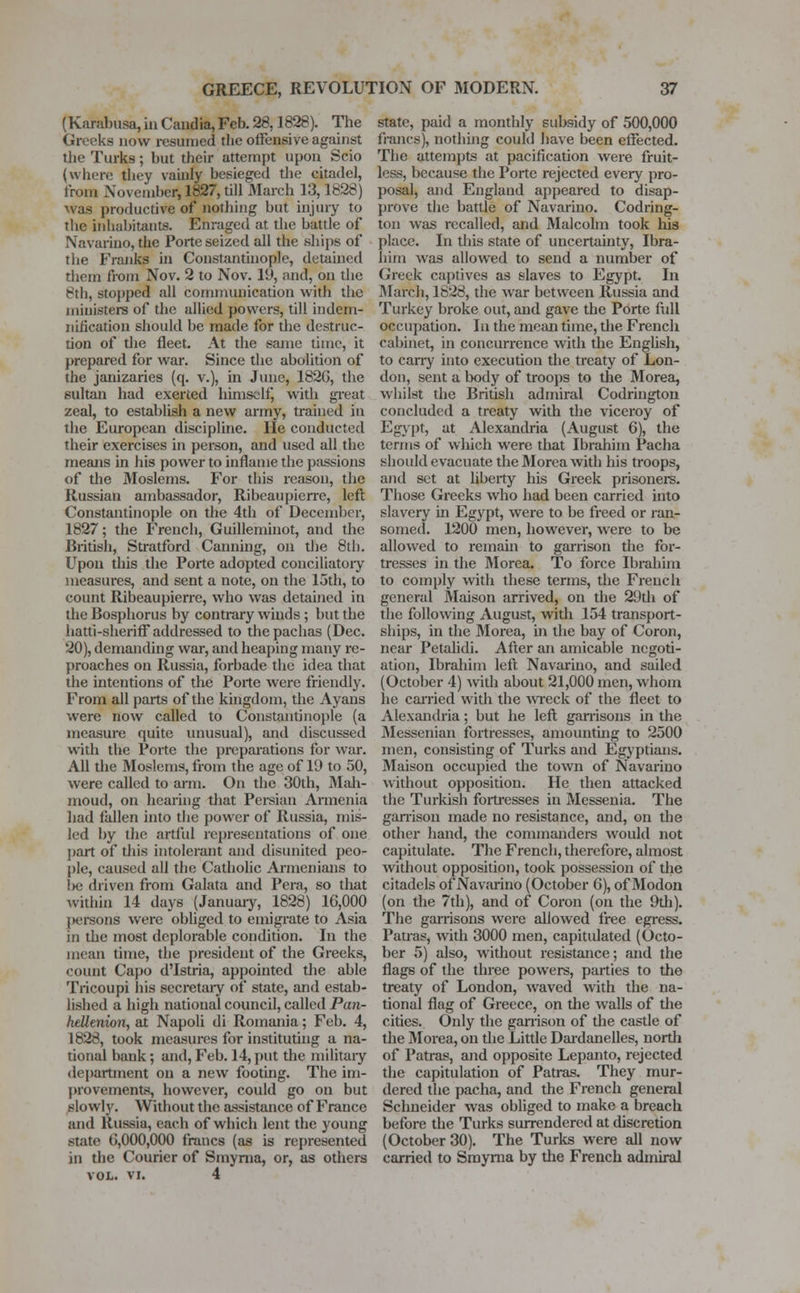 (Kanibusa, in Candia, Feb. 28,1828). The Greeks now resumed the offensive against the Turks; but their attempt upon Scio (when: they vainly besieged the citadel, from November, 1827, till March 13,1828) was productive of nothing but injury to the inhabitants. Enraged at the battle of Navarino, the Porte seized all the ships of the Franks in Constantinople, detained them from Nov. 2 to Nov. 19, and, on the 8th, stopped all communication with the ministers of the allied powers, till indem- nification should be made for the destruc- tion of the fleet. At the same time, it prepared for war. Since the abolition of the janizaries (q. v.), in June, 182G, the 6ultan had exerted himself, with great zeal, to establish a new army, trained in the European discipline. He conducted their exercises in person, and used all the means in his power to inflame the passions of the Moslems. For this reason, the Russian ambassador, Ribeaupierre, left Constantinople on the 4th of December, 1827; the French, Guilleminot, and the British, Stratford Canning, on the 8th. Upon this the Porte adopted conciliatory measures, and sent a note, on the 15th, to count Ribeaupierre, who was detained in the Bosphorus by contrary winds; but the hatti-sheriff addressed to the pachas (Dec. 20), demanding war, and heaping many re- proaches on Russia, forbade the idea that the intentions of the Porte were friendly. From all parts of the kingdom, the Ayans were now called to Constantinople (a measure quite unusual), and discussed with the Porte the preparations for war. All the Moslems, from the age of 19 to 50, were called to arm. On the 30th, Mah- moud, on hearing that Persian Armenia had fallen into the power of Russia, mis- led by the artful representations of one part of this intolerant and disunited peo- ple, caused all the Catholic Armenians to l>c driven from Galata and Pera, so that within 14 days (January, 1828) 16,000 (mtsoiis were obliged to emigrate to Asia in the most deplorable condition. In the mean time, the president of the Greeks, count Capo d'Istria, appointed the able Tricoupi his secretary of state, and estab- lished a high national council, called Pan- hellenion, at Napoli di Romania; Feb. 4, 1828, took measures for instituting a na- tional bank; and, Feb. 14, put the military department on a new footing. The im- provements, however, could go on but slowly. Without the assistance of France and Russia, each of which lent the young state 0,000,000 francs (as is represented in the Courier of Smyrna, or, as others VOL. vi. 4 state, paid a monthly subsidy of 500,000 francs), nothing could have been effected. The attempts at pacification were fruit- less, because the Porte rejected every pro- posal, and England appeared to disap- prove the battle of Navarino. Codring- ton was recalled, and Malcolm took his place. In this state of uncertainty, Ibra- him was allowed to send a number of Greek captives as slaves to Egypt. In March, 1828, the war between Russia and Turkey broke out, and gave the Porte full occ upation. In the mean time, the French cabinet, in concurrence with the English, to carry into execution the treaty of Lon- don, sent a body of troops to the Morea, whilst the British admiral Codrington concluded a treaty with the viceroy of Egypt, at Alexandria (August 6), the terms of which were that Ibrahim Pacha should evacuate the Morea with his troops, and set at liberty his Greek prisoners. Those Greeks who had been carried into slavery in Egypt, were to be freed or ran- somed. 1200 men, however, were to be allowed to remain to garrison the for- tresses in the Morea. To force Ibrahim to comply with these terms, the French general Maison arrived, on the 29th of the following August, with 154 transport- ships, in the Morea, in the bay of Coron, near Petalidi. After an amicable negoti- ation, Ibrahim left. Navarino, and sailed (October 4) with about 21,000 men, whom he carried with the wreck of the fleet to Alexandria; but he left garrisons in the Messenian fortresses, amounting to 2500 men, consisting of Turks and Egyptians. Maison occupied the town of Navarino without opposition. He then attacked the Turkish fortresses in Messenia. The garrison made no resistance, and, on the other hand, the commanders would not capitulate. The French, therefore, almost without opposition, took possession of the citadels of Navarino (October 6), of Modon (on the 7th), and of Coron (on the 9th). The garrisons were allowed free egress. Patras, with 3000 men, capitulated (Octo- ber 5) also, without resistance; and the flags of the three powers, parties to the treaty of London, waved with the na- tional flag of Greece, on the walls of the cities. Only the garrison of the castle of the Morea, on the Little Dardanelles, north of Patras, and opposite Lepanto, rejected the capitulation of Patras. They mur- dered the pacha, and the French general Sclineider was obliged to make a breach before the Turks surrendered at discretion (October 30). The Turks were all now carried to Smyrna by the French admiral