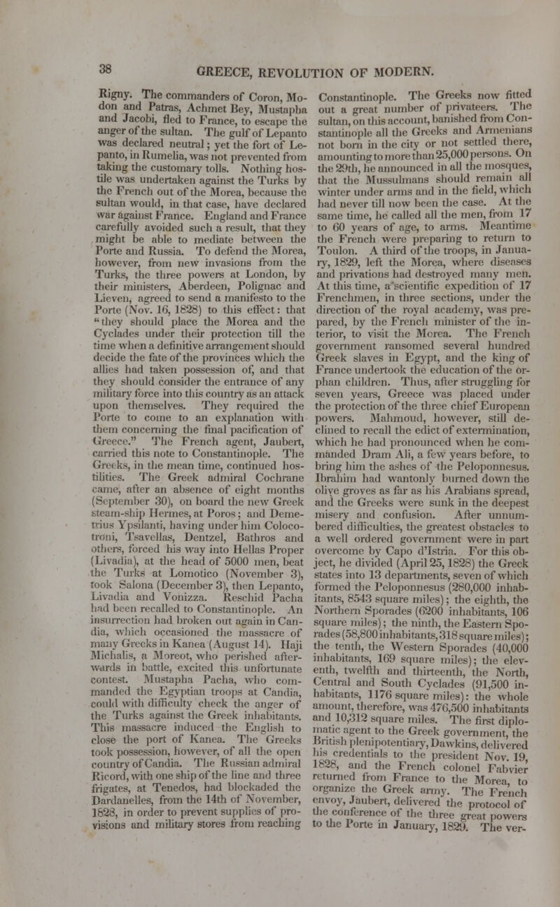 Rigny. The commanders of Coron, Mo- don and Patras, Achmet Bey, Mustapha and Jacobi, fled to France, to escape the anger of the sultan. The gulf of Lepanto was declared neunal; yet the fort of Le- panto, in Rumelia, was not prevented from taking the customary tolls. Nothing hos- tile was undertaken against the Turks by the French out of the Morea, because the sultan would, in that case, have declared war against France. England and France carefully avoided such a result, that they might be able to mediate between the Porte and Russia. To defend the Morea, however, from new invasions from the Turks, the three powers at London, by their ministers, Aberdeen, Polignac and Lieven, agreed to send a manifesto to the Porte (Nov. 16, 1828) to this effect: that they should place the Morea and the Cyclades under their protection till the time when a definitive arrangement should decide the fate of the provinces which the allies had taken possession of, and that they should consider the entrance of any military force into this country as an attack upon themselves. They required the Porte to come to an explanation with them concerning the final pacification of Greece.'-' The French agent, Jaubert, carried this note to Constantinople. The Greeks, in the mean time, continued hos- tilities. The Greek admiral Cochrane came, after an absence of eight months (September 30), on board the new Greek steam-ship Hermes, at Poros; and Deme- trius Ypsilanti, having under him Coloco- trnni, Tsavellas, Dentzel, Bathros and others, forced his way into Hellas Proper (Livadia), at the head of 5000 men, beat the Turks at Lomotico (November 3), took Salona (December 3), then Lepanto, Livadia and Vonizza. Rescind Pacha had been recalled to Constantinople. An insurrection had broken out again in Can- ilia, which occasioned the massacre of many Greeks in Kanea (August 14). Haji Michalis, a Moreot, who perished! after- wards in battle, excited this unfortunate contest. Mustapha Pacha, who com- manded the Egyptian troops at Candia, could with difficulty check the anger of the Turks against the Greek inhabitants. This massacre induced the English to close the port of Kanea. The decks took possession, however, of all the open country of Candia. The Russian admiral Ricord, with one ship of the line and three frigates, at Tenedos, had blockaded the Dardanelles, from the 14th of November, 1628, in order to prevent supplies of pro- visions and military stores from reaching Constantinople. The Greeks now fitted out a great number of privateers. The sultan, on this account, banished from Con- stantinople all the Greeks and Armenians not born in the city or not settled there, amounting to more than 25,000 persons. On the 29th, he announced in all the mosques, that the MuBSUlmans should remain all winter under arms and in the field, which had never till now been the case. At the same time, he called all the men, from 17 to 60 years of age, to arms. Meantime the French were preparing to return to Toulon. A third of the troops, in Janua- ry, 1829, left the Morea, where diseases and privations had destroyed many men. At this time, a'scientific expedition of 17 Frenchmen, in three sections, under the direction of the royal academy, was pre- pared, by the French minister of the in- terior, to visit the Morea. The French government ransomed several hundred Greek slaves in Egypt, and the king of France undertook the education of the or- phan children. Thus, after struggling for seven years, Greece was placed under the protection of the three chief European powers. Mahmoud, however, still de- clined to recall the edict of extermination, which he had pronounced when he com- manded Dram Ali, a few years before, to bring him the ashes of the Peloponnesus. Ibrahim had wantonly burned down the olive groves as far as his Arabians spread, and the Greeks were sunk in the deepest misery and confusion. After unnum- bered difficulties, the greatest obstacles to a well ordered government were in part overcome by Capo d'Istria. For this ob- ject, he divided (April 25,1828) the Greek states into 13 departments, seven of which formed the Peloponnesus (280,000 inhab- itants, 8543 square miles); the eighth, the Northern Sporades (6200 inhabitants, 106 square miles); the ninth, the Eastern Spo- rades (58,800 inhabitants, 318 square miles); the tenth, the Western Sporades (40,000 inhabitants, 169 square miles); the elev- enth, twelfth and thirteenth, the North, Central and South Cyclades (91,500 in- habitants, 1176 square miles): the whole amount, therefore, was 476,500 inhabitants and 10,312 square miles. The first diplo- matic agent to the Greek government, the British plenipotentiary, Hawkins, delivered his credentials to the president Nov. 19 1828, and the French colonel Fabvier returned from France to the Morea, to organize the Greek army. The French envoy, Jaubert, delivered the protocol of the conference of the three great powers to the Porte in January, 1829. The ver-