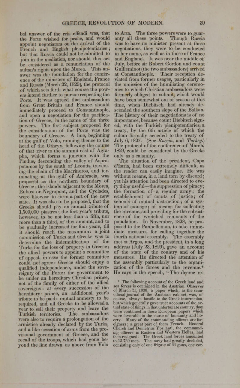 bal answer of the reis effendi was, that the Porte wished for peace, and would appoint negotiators on the arrival of the French and English plenipotentiaries ; but that Russia could not be admitted to join in the mediation, nor should this act be considered as a renunciation of the sultan's rights upon the Morea. This an- swer was the foundation for the confer- ence of the ministers of England, France and Russia (March 22, 1829), the protocol of which sets forth what course the pow- ers intend further to pursue respecting the Porte. It was agreed that ambassadors from Great Britain and France should immediately proceed to Constantinople, and open a negotiation for the pacifica- tion of Greece, in the name of the three powers. The first subject proposed for the consideration of the Porte was the boundary of Greece. A line, beginning at the gulf of Volo, running thence to the head of the Othryx, following the course of that river to the summit east of Agra- pha, which forms a junction with the Pindus, descending the valley of Aspro- potamos by the south of Leontis, travers- ing the chain of the Macrinoros, and ter- minating at the gulf of Ambracia, was proposed as the northern boundary of Greece ; the islands adjacent to the Morea, Eubcea or Negropont, and the Cyclades, were likewise to form a part of the new state. It was also to be proposed, that the Greeks should pay an annual tribute of 1,500,000 piastres; the first year's tribute, however, to be not less than a fifth, nor more than a third, of this amount, and to be gradually increased for four years, till it should reach the maximum: a joint commission of Turks and Greeks was to determine the indemnification of the Turks for the loss of property in Greece; the allied powers to appoint a committee of appeal, in case the former committee could not agree: Greece should enjoy a qualified independence, under the sove- reignty of the Porte: the government to he under an hereditary Christian prince, not of the family of either of the allied sovereigns : at every succession of the hereditary prince, an additional year's tribute to be paid: mutual amnesty to be required, and all Greeks to be allowed a year to sell their property and leave the Turkish territories. The ambassadors were also to require a prolongation of the armistice already declared by the Turks, and a like cessation of arms from the pro- visional government of Greece, and the recall of the troops, which had gone be- yond the line drawn as above from Volo to Arta. The three powers were to guar- anty all these points. Though Russia was to have no minister present at these negotiations, they were to be conducted in her name, as well as in those of France and England. It was near the middle of July, before sir Robert Gordon and count Guilleminot (the two ambassadors) arrived at Constantinople. Their reception de- viated from former usages, particularly in the omission of the humiliating ceremo- nies to which Christian ambassadors were formerly obliged to submit, which would have been somewhat out of season at this time, when Diebitsch had already de- scended the southern slope of the Balkan. The history of their negotiations is of no importance, because count Diebitsch sign- ed, with the Turkish plenipotentiaries, a treaty, by the 6th article of which the sultan formally acceded to the treaty of July 6, 1827. (See Russia, and Turkey.) The protocol of the conference of March, 1829, could be considered by the Greeks only as a calamity. The situation of the president, Capo d'Istria, had been extremely difficult, as the reader can easily imagine. He was without means, in a land torn by discord ; yet his attention had been directed to eve- ry thing useful—the suppression of piracy; the formation of a regular army; die establishment of courts of justice; of schools of mutual instruction ; of a sys- tem of coinage; of means for collecting the revenue, and providing for the subsist- ence of the wretched remnants of the population. In November, 1828, he pro- posed to the Panhellenion, to take imme- diate measures for calling together the fourth national assembly. The assembly met at Argos, and the president, in a long address (July 23,1829), gave an account of the state of die country and of his measures. He directed the attention of the assembly particularly to the organi- zation of the forces and the revenue.* He says hi the speech,  The decree re- * The following account of the Greek land and sea forces is contained in the Austrian Observer of March 21, 1830, a paper which, as the semi- official journal of the Austrian cabinet, was, of course, always hostile to the Greek insurrection, but which generally gave truer accounts of the ac- tual state of things in that unfortunate country, than were contained in those European papers which were favorable to the cause of humanity and lib- erty. Many of the commanding officers are for- eigners; a great part of them trench. General Church and Demetrius Ypsilanti, the command- ing officers in Eastern and Western Hellas, had then resigned. The Greek land forces amounted to 13,789men. The navy had greatly declined, consisting only of one frigate of o4 guns, one cor-