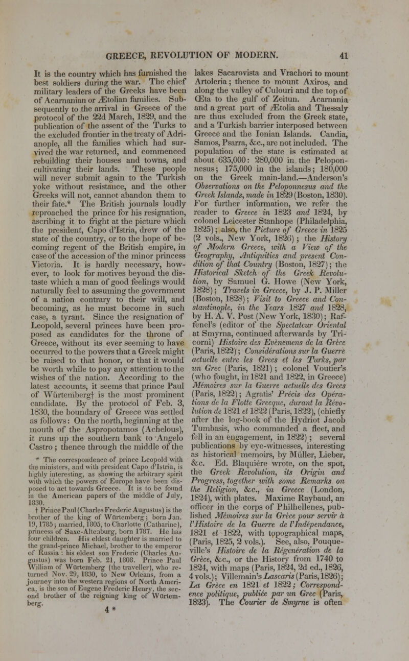 It is the country which has furnished the best soldiers during the war. The chief military leaders of the Greeks have been of Acamanian or ^Etolian families. Sub- sequently to the arrival in Greece of the protocol of the 22d March, 1829, and the publication of the assent of the Turks to the excluded frontier in the treaty of Adri- anople, all the families which had sur- vived the war returned, and commenced rebuilding their houses and towns, and cultivating their lands. These people will never submit again to the Turkish yoke without resistance, and the other Greeks will not, cannot abandon them to their fate.* The British journals loudly reproached the prince for his resignation, ascribing it to fright at the picture which the president, Capo d'Istria, drew of the state of the country, or to the hope of be- coming regent of the British empire, in case of the accession of the minor princess Victoria. It is hardly necessary, how- ever, to look for motives beyond the dis- taste which a man of good feelings would naturally feel to assuming the government of a nation contrary to their will, and becoming, as he must become in such case, a tyrant. Since the resignation of Leopold, several princes have been pro- posed as candidates for the throne of Greece, without its ever seeming to have occurred to the powers that a Greek might be raised to that honor, or that it would be Avorth while to pay any attention to the wishes of the nation. According to the latest accounts, it seems that prince Paul of Wurtembcrgt is the most prominent candidate. By the protocol of Feb. 3, 1830, the boundary of Greece was settled as follows: On the north, beginning at the mouth of the Aspropotamos (Achelous), it runs up the southern bank to Angelo Castro ; thence through the middle of the * The correspondence of prince Leopold with the ministers, and with president Capo d'Istria, is highly interesting, as showing the arbitrary spirit with which the powers of Europe have been dis- posed to act towards Greece. It is to be found in the American papers of the middle of July, 1830. t Prince Paul (CharlesFrederic Augustus) is the brother of the king of Wtlrtemberg; born Jan. 19. 1785 j married, 1803, to Charlotte (Catharine), princess of Saxc-Alte:iburg, born 1787. He has four children. His eldest daughter is married to the grand-prince Michael, brother to the emperor of Itussia : his eldest son Frederic (Charles Au- fustus) was born Feb. 21, 1808. Prince Paul Villinm of Wurtcmberg (the traveller), who re- turned Nov. 29, 1830, to New Orleans, from a journey into the western regions of North Ameri- ca, is the son of Eugene Frederic Henry, the sec- ond brother of the reigning king of Wortem- berg. 4 * lakes Sacarovista and Vrachori to mount Artoleria; thence to mount Axiros, and along the valley of Culouri and the top of 03ta to the gulf of Zeitun. Acarnania and a great part of ^Etolia and Thessaly are thus excluded from the Greek state, and a Turkish barrier interposed between Greece and the Ionian Islands. Candia, Samos, Psarra, &c, are not included. The population of the state is estimated at about 635,000: 280,000 in. the Pelopon- nesus; 175,000 in the islands; 180,000 on the Greek main-land.—Anderson's Observations on the Peloponnesus and the Greek Islands, made in 1829 (Boston, 1830). For further information, we refer the reader to Greece in 1823 and 1824, by colonel Leicester Stanhope (Philadelphia, 1825); also, the Picture of Greece in 1825 (2 vols., New York, 1826) ; the History of Modern Greece, with a Vieio of the Geography, Antiquities and present Con- dition of that Country (Boston, 1827); the Historical Sketch of the Greek Revolu- tion, by Samuel G. Howe (New York, 1828); Travels in Greece, by J. P. Miller (Boston, 1828); Visit to Greece and Con- stantinople, in the Years 1827 and 1828, by H. A. V. Post (New York, 1830); Raf- fenel's (editor of the Spectatcur Oriental at Smyrna, continued afterwards by Tri- corni) Histoire des Evenemens de la Grkce (Paris, 1822); Considerations sur la Guerre actuelle entre les Grecs et les Turks, par un Grec (Paris, 1821); colonel Voutier's (who fought, in 1821 and 1822, in Greece) Mimoires sur la Guerre actuelle des Grecs (Paris, 1822); Agratis' Pre'cis des Opera- tions de la Flotte Grecque, durant la Revo- lution de 1821 et 1822 (Paris, 1822), (chiefly after the log-book of the Hydriot Jacob Tumbasis, who commanded a fleet, and fell in an engagement, in 1822); several publications by eye-witnesses, interesting as historical memoirs, by Mtiller, Lieber, &c. Ed. Blaquiere wrote, on the spot, the Greek Revolution, its Origin and Progress, together with some Remarks on the Religion, &c, in Greece (London, 1824), with plates. Maxime Raybaud, an officer in the corps of Philhellenes, pub- lished Mimoires sur la Grece vour servir a PHistoire de la Guerre de V lndependance, 1821 el 1822, with topographical maps, (Paiis, 1825, 2 vols.). See, also, Pouque- ville's Histoire de la Regeneration, de la Grece, &c, or the History from 1740 to 1824, with maps (Paris, 1824, 2d ed., 1826, 4 vols.); Villemain's Lascaris (Paris, 1826); La Grece en 1821 et 1822; Correspond- ence politique, publie'e par un Grec (Paris, 1823). The Courier de Smyrne is often