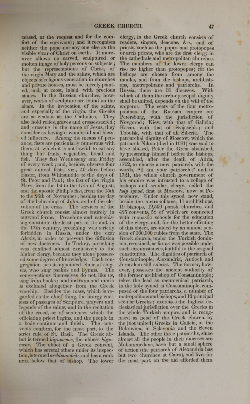 ceased, at the request and for the com- fort of the survivors); and it recognises neither the pope nor any one else as the visible vicar of Christ on earth. It more- over allows no carved, sculptured or molten image of holy persons or subjects ; but the representations of Christ, of the virgin Mary and the saints, which are objects of religious veneration in churches and private houses, must be merely paint- ed, and, at most, inlaid with precious stones. In the Russian churches, how- ever, works of sculpture are found on the altars. In the invocation of the saints, and especially of the virgin, the Greeks are as zealous as the Catholics. They also hold relics, graves and crosses sacred ; and crossing in the name of Jesus, they consider as having a wonderful and bless- ed influence. Among the means of pen- ance, fasts are particularly numerous with them, at which it is not lawful to eat any thing but fruits, vegetables, bread and fish. They fast Wednesday and Friday of every week ; and, besides, observe four great annual fasts, viz., 40 days before Easter, from Whitsuntide to the days of St. Peter and Paul; the fast of the virgin Mary, from the 1st to the 15th of August; and the apostle Philip's fast, from the 15th to the 26th of November; besides the day of the beheading of John, and of the ele- vation of the cross. The services of the Greek church consist almost entirely in outward forms. Preaching and catechis- ing constitute the least part of it; and, in the 17th century, preaching was strictly forbidden in Russia, under the czar Alexis, in order to prevent the diffusion 01 new doctrines. In Turkey, preaching was confined almost exclusively to the higher clergy, because they alone possess- ed some degree of knowledge. Each con- gregation lias its appointed choir of sing- ers, who sing psalms and hymns. The congregations themselves do not, like us, sing from books ; and instrumental music is excluded altogether from the Greek worship. Besides the mass, which is re- garded as the chief tiling, the liturgy con- sists of passages of Scripture, prayers and legends of the saints, and in the recitation < r the creed, or of sentences which the officiating priest, begins, and the people hi a body continue and finish. The con- vents conform, for the most part, to the strict rule of St. Basil. The Greek ab- bot is termed hiirumenos, the abbess higu- mene. The abbot of a Greek convent, which has several others under its inspec- tion, is termed archimandrite, and has a rank next below that of bishop. The lower clergy, in the Greek church consists of readers, singers, deacons, &c, and of priests, such as the popes and protopopes or arch priests, who are the first clergy in the cathedrals and metropolitan churches. The members of the lower clergy can rise no higher than protopopes; for the bishops are chosen from among the monks, and from die bishops, archbish- ops, metropolitans and patriarchs. In Russia, there are 31 dioceses. With which of them die arch-episcopal dignity shall be united, depends on the will of the emperor. The seats of the four metro- politans of the Russian empire are Petersburg, with the jurisdiction of Novgorod; Kiev, with that of Galicia; Kasan, with that of Svijaschk ; and Tobolsk, with that of all Siberia. The patriarchal dignity of Moscow, which the patriarch Nikon (died in 1681) was said to have abused, Peter the Great abolished, by presenting himself before the bishops, assembled, after the death of Adria, 1702, to choose a new patriarch, with the words,  I am your patriarch; and, in 1721, the whole church government of his empire was intrusted to a college of bishops and secular clergy, called die holy synod, first at Moscow, now at Pe- tersburg. Under this synod now stand, beside the metropolitans, 11 archbishops, 19 bishops, 12,500 parish churches, and 425 convents, 58 of which are connected with monastic schools for the education of the clergy, and, for the better effecting of this object, are aided by an annual pen- sion of 300,000 rubles from the state. The Greek church, under the Turkish domin- ion, remained, as far as was possible under such circumstances, faithful to the original (•(institution. The dignities of patriarch of Constantinople, Alexandria, Antioch and Jerusalem still subsist. The former, how- ever, possesses the ancient authority of the former archbishop of Constantinople; takes the lead as oecumenical patriarch, in the holy synod at Constantinople, com- posed of the four patriarchs, a number of metropolitans and bishops, and 12 principal secular Greeks ; exercises the highest ec- clesiastical jurisdiction over the Greeks in the whole Turkish empire, and is recog- nised as head of the Greek churcn, by the (not united) Greeks in Galicia, in the Bukowina, hi Sclavonia and the Seven Islands. The other three patriarchs, since almost all the people in their dioceses are Mohammedans, have but a small sphere of action (the patriarch of Alexandria has but two churches at Cairo), and live, for die most part, on the aid afforded diem