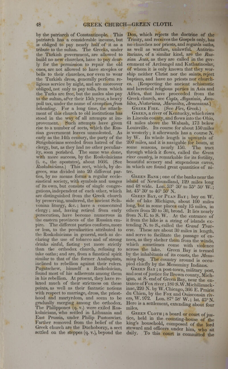 by the patriarch of Constantinople. This patriarch has a considerable income, but is obliged to pay nearly half of it as a tribute to the sultan. The Greeks, under the Turkish government, are allowed to build no new churches, have to pay dear- ly for the permission to repair the old ones, are not allowed to have steeples or bells to then- churches, nor even to wear the Turkish dress, generally perform re- ligious service by night, and are moreover obliged, not only to pay tolls, from which the Turks are free, but the nudes also pay to the sultau, afler their 15th year, a heavy poll tax, under the name of exemption from beheading. For a long time, the attach- ment of ihis church to old institutions has stood in the way of all attempts at im- provement. Such attempts have given rise to a number of sects, which the Rus- sian government leaves unmolested. As early as the 14th century, the party of the Strigolnicians seceded from hatred of the clergy, but, as they had no other peculiar- ity, soon perished. The same was done, with more success, by the Roskolnicians (i. e., the apostates), about 1666. (See Roskolnicians.) This sect, which, by de- grees, was divided into 20 different par- ties, by no means forms a regular eccle- siastical society, with symbols and usages of its own, but consists of single congre- gations, independent of each other, which are distinguished from the Greek church by preserving, unaltered, the ancient Scla- vonian liturgy, &c.; have a consecrated clergy; and, having retired from early persecution, have become numerous in the eastern provinces of the Russian em- pire. The different parties conform, more or less, to the peculiarities attributed to the Roskolnicians in general, such as de- claring the use of tobacco and of strong drinks sinful, fasting yet more strictly than the orthodox church, refusing to take oaths; aud are, from a fanatical spirit similar to that of the former Anabaptists, inclined to rebellion against their rulers. Pugatschew, himself a Roskohiician, found most of Iris adherents among them in his rebellion. At present, they have re- laxed much of their strictness on these points, as well as their fantastic notions with respect to marriage, dress, the priest- hood and martyrdom, and seem to be gradually merging among the orthodox. The Philippoues (q. v.) were exiled Ros- kolnicians, who settled in Lithuania and East Prussia, under Philip Pustoswiaet. Farther removed from the belief of the Greek church are the Duchoborzy, a sect settled on the steppes (q. v.), beyond the Don, which rejects the doctrine of the Trinity, and receives the Gospels only, has no churches nor priests, and regards oaths, as well as warfare, unlawful. Antitrin- itarians, of a similar kind, are the Rus- sian Jews, as they are called in the gov- ernment of Archangel and Katharinoslav, of whom it is only known that they wor- ship neither Clirist nor die saints, reject baptism, and have no priests nor church- es. (Respecting the ancient schismatic and heretical religious parties in Asia and Africa, that have proceeded from the Greek church, see Copts, Abyssinia, Jaco- bites, Nestorians, Maronites, Armenians.) Greek Fire. (See Fire, Greek.) Green, a river of Kentucky, which rises in Lincoln county, and flows into the Ohio, <)1 miles above the Wabash, 173 below Louisville. Its course for about 150 miles is westerly; it afterwards has a course N. by W. Its whole length is upwards of 200 miles, and it is navigable for boats, at some seasons, nearly 150. The tract through which it flows, called the Green river country, is remarkable for its fertility, beautiful scenery and stupendous caves, in which are found great quantities of ni- tre. Green Bank ; one of the banks near the island of Newfoundland, 12!) miles long and 48 wide. Lon. 53° 307 to 55° 507 W.: lat. 45° 301 to 40° 5C N. Green Bay, or Puan Bay ; bay on W. side of lake Michigan, about 100 miles long, but in some places only 15 miles, in others from 20 to 30, broad. It lies nearly from N. E. to S. W. At the entrance of it from the lake is a string of islands ex- tending N. to S., called the Grand Trav- erse. These are about 30 miles in length, and serve to facilitate the passage of ca- noes, as they shelter them from the winds, which sometimes come with violence across the lake. Green Bay is termed by the inhabitants of its coasts, the Meno- miny bay. The country around is occu- pied chiefly by the Menominy Indians. Green Bay ; a post-town, military post, and seat of justice for Brown comity, Mich- igan, at S. end of Green Bay, near the en- trance of Fox river; 180 S.W.Michilimack- inac, 220 N. by W. Chicago, 36G E. Prairie du Chieu, by the Fox and Ouisconsin riv- ers, W. 972. Lon. 87° 58' W.; lat. 45° N. Here is a settlement, extending about four miles. Green Cloth ; a board or court of jus- tice, held in the counting-house of the king's household, composed of the lord steward and officers under him, who sit daily. To this court is committed the