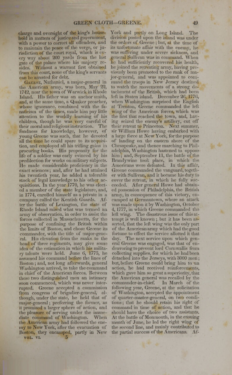 charge and oversight of the king's house- hold in matters of justice and government, with a power to correct all offenders, and to maintain the peace of the verge, or ju- risdiction of the court royal, which is ev- ery way ahout 200 yards from the last gate of the palace where his majesty re- sides. Without a warrant first obtained from this court, none of the king's servants can be arrested for debt. Greene, Nathaniel, a major-general in the American army, was born, May 22, 1742, near the town of Warwick in Rhode Island. His father was an anchor smith, and, at the same time, a Quaker preacher, whose ignorance, combined with the fa- naticism of the times, made him pay little attention to the worldly learning of his children, though he was very careful of their moral and religious instruction. The fondness for knowledge, however, of young Greene was such, that he devoted all the time he could spare to its acquisi- tion, and employed all his trilling gains in procuring books. His propensity for the life of a soldier was early evinced by his predilection for works on military subjects. He made considerable proficiency in the exact sciences; and, after he had attained liis twentieth year, he added a tolerable stock of legal knowledge to his other ac- quisitions. In the year 1770, he was elect- ed a member of the state legislature, and, in 1774, enrolled himself as a private in a company c(alled the Kentish Guards. Af- ter the battle of Lexington, the state, of Rhode Island raised what was termed an army of observation, in order to assist the forces collected in Massachusetts, for tin- purpose of confining the British within the limits of Boston, and chose Greene its commander, with the title of major-gene- ral. His elevation from the ranks to the head of three regiments, may give some idea of the estimation in which his milita- ry talents were held. June (!, 1775, he assumed his command before the lines of Boston ; and, not long afterwards, general Washington arrived, to take the command in chief of the American forces. Between these two distinguished men an intimacy soon commenced, which was never inter- rupted. Greene accepted a commission from congress of brigadier-general, al- though, under the state, he field that of major-general; preferring the former, as it promised a larger sphere of action, and the pleasure of serving under the imme- diate command of Washington. When the American army had followed the ene- my to New York, after the evacuation of Boston, they encamped, partly in New vol. vi. 5 York and partly on Long Island. The division posted upon the island was under the orders of Greene ; but, at the time of its unfortunate affair with the enemy, he was suffering under severe sickness, and general Sullivan was in command. When Be had sufficiently recovered his health, he joined the retreating army, having pre- viously been promoted to the rank of ma- jor-general, and was appointed to com- mand the troops in New Jersey destined to watch the movements of a strong tachmcnl of the British, which had been left in Staten island. December 26, 1770, when Washington surprised the English at Trenton, Greene commanded the left wing of the American forces, which was the first that reached die town, and, hav- ing seized the enemy's artillery, cut off their retreat to Princeton. Next summer, sir William Howe having embarked with a large force at New York, for the purpose of landing on the eastern shore of the Chesapeake, and thence marching to Phil- adelphia, Washington hastened to oppose him; and, September 11, the battle of the Brandywine took place, in which the Americans were defeated. In this aifair, Greene commanded the vanguard, togeth- er with Sullivan, and it became his duty to cover the retreat, in which he fully suc- ceeded. After general Howe had obtain- ed possession of Philadelphia, the British army, in consequence of this victory, en- camped at Germantown, where an attack was made niton it by Washington, October 4,1777, in which Greene commanded the left wing. The disastrous issue of this at- tempt is well known ; but it has been as- serted, that the left wing was the only part of the American army which had the good fortune to effect the service allotted it that day. The next service upon which gen- eral Greene was engaged, was that of en- deavoring to prevent lord Coruwallis from collecting supplies, for which he had been detached into the Jerseys, with 3000 men; but, before Greene could bring him to -an action, he had received reinforcements, which gave him so great a superiority, that the American general was recalled by the commander-in-chief. In March of the following year, Greene, at the solicitation of Washington, accepted the appointment of quarter-master-geueral, on two condi- tions; that he should retain his right of command in time of action, and that he should have the choice of two assistants. At the battle of Monmouth, in the ensuing month of June, he led the right wing of the second line, and mainly contributed to the partial success of the Americans. Af-