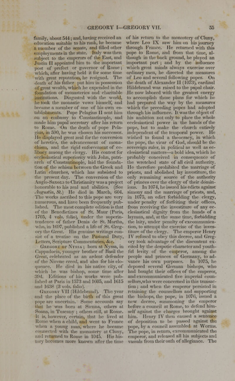 family, about 544; and, having received an education suitable to his rank, he became a member of the senate, and filled other employments in the state. Italy was then subject to the emperors of the East, and Justin II appointed him to the important post of prefect or governor of Rome; which, after having held it for some time with great reputation, he resigned. The death of his rather put him in possession of great wealth, which he expended in the foundation of monasteries and charitable institutions. Disgusted with the world, he took the monastic vows himself, and became a member of one of his own es- tablishments. Pope Pelagius II sent him on an embassy to Constantinople, and made him papal secretary after his return to Rome. On the death of pope Pela- vins, in 590, he was chosen his successor. He displayed great zeal for the conversion of heretics, the advancement of mona- ehism, and the rigid enforcement of ce- libacy among the clergy. His contest for ecclesiastical superiority with John, patri- arch of Constantinople, laid the founda- tion of the schism between the Greek and Latin churches, which has subsisted to the present day. The conversion of the Anglo-Saxons to Christianity was a project honorable to his zeal and abilities. (See .% gust in, St.) lie died in March, 604. The works ascribed to this pope are very numerous, and have been frequently pub- lished. The most complete edition is that of the Benedictines of St. Maur (Paris, 1705, 4 vols, folio), under the superin- tendence of father Denis de St. Martha, who, in K)!>7, published a life of St. Greg- ory the Great His genuine writings con- of a treatise on the Pastoral Duty, Letters, Scripture Commentaries) &c. Gregory of Nyssa ; born at Nyssa, in Cappadocia, younger brother of Basil the Great, celebrated as an ardent defender of the Nicene creed, and also for his elo- quence. He died iii his native city, of which he was bishop, some time after .'{(•4. Editions of his works were pub- lished at Paris in .1573 and 1(305, and 1615 and 1638 (8 vols, folio). Gregory VII (Hildebrand). The year and the place of the birth of this great pope are uncertain. Some accounts say that he was born at Sienna, others at Soana, in Tuscany ; others still, at Rome. It is, however, certain, that he lived at Koine when a child, and went to France when a young man, where he became connected with the monastery at Cluny, and returned to Rome in 1045. Ilis his- tory becomes more known after the time of his return to the monastery of Cluny, where Leo IX saw him on his journey through France. He returned with this pope to Rome, and from that time, al- though in the back ground, he played an important part ; and by the influence which great minds always exercise over ordinary men, he directed the measures of Leo and several following popes. On the death of Alexander II (1073), cardinal Hildebrand was raised to the papal chair. He now labored with the greatest energy to accomplish those plans for which he had prepared the way by the measures which the preceding popes had adopted through his influence. It was the object of his ambition not only to place the whole ecclesiastical power in the hands of the pope, but to make the church entirely independent of the temporal power. He wished to found a theocracy, in which the pope, the vicar of God, should be the sovereign ruler, in political as well as ec- clesiastical matters—a bold idea, which he probably conceived in consequence of the wretched state of all civil authority. lie therefore prohibited the marriage of priests, and abolished lay investiture, the only remaining source of the authority of princes over the clergy of their domin- ions. In 1074, he issued his edicts against simony and the marriage of priests, and, in 1075, an edict forbidding the clergy, under penalty of forfeiting their offices, from receiving the investiture of any ec- clesiastical dignity from the hands of a layman, and, at the same time, forbidding the laity, under penalty of excommunica- tion, to attempt the exercise of the inves- titure of the clergy. The emperor Henry IV refused to obey this decree, and Greg- ory took advantage of the discontent ex- cited by the despotic character and youth- ful levity of the emperor, among the people and princes of Germany, to ad- vance his own purposes. In 1075, he deposed several German bishops, who had bought their offices of the emperor, and excommunicated five imperial coun- sellors,who were concerned in this transac- tion ; and when the emperor persisted in retaining the counsellors and supporting the bishops, the pope, in 1076, issued a new decree, summoning the emperor before a council at Rome, to defend him- self against the charges brought against him. Henry IV then caused a sentence Of deposition to be passed against the pope, by a council assembled at Worms. The pope, in return, excommunicated the emperor; and released all his subjects and vassals from their oath of allegiance. The