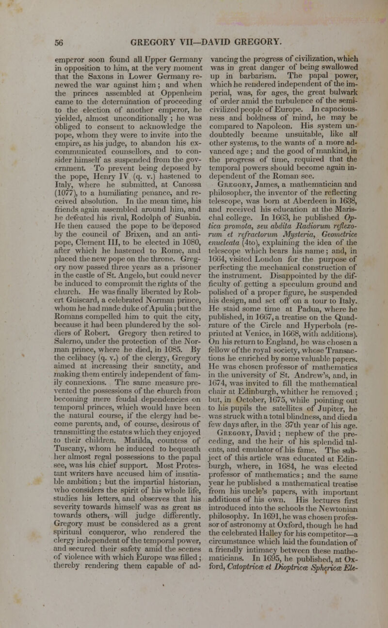 emperor soon found all Upper Germany in opposition to him, at the very moment that the Saxons in Lower Germany re- newed the war against him; and when the princes assembled at Oppenheim came to the determination of proceeding to the election of another emperor, he yielded, almost unconditionally ; ho was obliged to consent to acknowledge the pope, whom they were to invite into the empire, as his judge, to abandon his ex- communicated counsellors, and to con- sider himself as suspended from die gov- ernment. To prevent being deposed by the pope, Henry IV (q. v.) hastened to Italy, where he submitted, at Canossa (1077), to a humiliating penance, and re- ceived absolution. In the mean time, his friends again assembled around him, and be defeated his rival, Rodolph of Suabia. He then caused the pope to be deposed by the council of Brixen, and an anti- pope, Clement III, to be elected in 1080, after which he hastened to Rome, and placed the new pope on the throne. Greg- ory now passed three years as a prisoner in the castle of St. Angelo, but could never be induced to compromit the rights of the church. He was finally liberated by Rob- ert Guiscard, a celebrated Norman prince, whom he had made duke of Apulia; but the Romans compelled him to quit the city, because it had been plundered by the sol- diers of Robert Gregory tiien retired to Salerno, under the protection of the Nor- man prince, where he died, in 1085. By the celibacy (q. v.) of the clergy, Gregory aimed at increasing their sanctity, and making them entirely independent of fam- ily connexions. The same measure pre- vented the possessions of the church from becoming mere feudal dependencies on temporal princes, which would have been the natural course, if the clergy had be- come parents, and, of course, desirous of transmitting the estates which tiiey enjoyed to their children. Matilda, countess of Tuscany, whom he induced to bequeath her almost regal possessions to the papal see, was his chief support Most Protes- tant writers have accused him of insatia- ble ambition; but the impartial historian, who considers the spirit of his whole life, studies his letters, and observes that Ins severity towards himself was as great as towards others, will judge differently. Gregory must be considered as a great spiritual conqueror, who rendered the clergy independent of the temporal power, and secured their safely amid the scenes of violence with which Europe was filled ; thereby rendering them capable of ad- vancing the progress of civilization, which was in great danger of being swallowed up in barbarism. The papal power, which he rendered independent of the im- perial, was, for ages, the great bulwark of order amid the turbulence of the semi- civilized people of Europe. In capacious- ness and boldness of mind, he may be compared to Napoleon. His system un- doubtedly became unsuitable, like all other systems, to the wants of a more ad- vanced age; and the good of mankind, in the progress of time, required that the temporal powers should become again in- dependent of the Roman see. Gregory, James, a mathematician and philosopher, the inventor of the reflecting telescope, was born at Aberdeen in 1638, and received his education at the Maris- chal college. In 16G3, he published Op- tica promota, seu abdita Radiorum reflexo- rum et refraclorum Mysteria, Geometrice enucleata (4to), explaining the idea of die telescope which bears his name; and, in 1664, visited London for the purpose of perfecting the mechanical construction of the instrument. Disappointed by the dif- ficulty of getting a speculum ground and polished of a proper figure, he suspended his design, and set off on a tour to Italy. He staid some time at Padua, where he published, in 1667, a treatise on the Quad- rature of the Circle and Hyperbola (re- printed at Venice, in 1668, with additions). On his return to England, he was chosen a fellow of the royal society, whose Transac- tions he enriched by some valuable papers. He was chosen professor of mathematics in the university of St. Andrew's, and, in 1674, was invited to fill the mathematical chair at Edinburgh, whither he removed ; but, in October, 1675, while pointing out to his pupils the satellites of Jupiter, he was struck with a total blindness, and died a few days after, in the 37th year of his age. Gregory, David ; nephew of the pre- ceding, and the heir of his splendid tal- ents, and emulator of his fame. The sub- ject of this article was educated at Edin- burgh, where, in 1684, he was elected professor of mathematics; and the 6amc year he published a mathematical treatise from his uncle's papers, with important additions of his own. His lectures first introduced into the schools the Newtonian philosophy. In 1691, he was chosen profes- sor of astronomy at Oxford, though he had the celebrated Halley for his competitor—a circumstance which laid the foundation of a friendly intimacy between these mathe- maticians. In 1695, he published, at Ox- ford, Caloplrica d Dioptricce Sphcricce Ek-