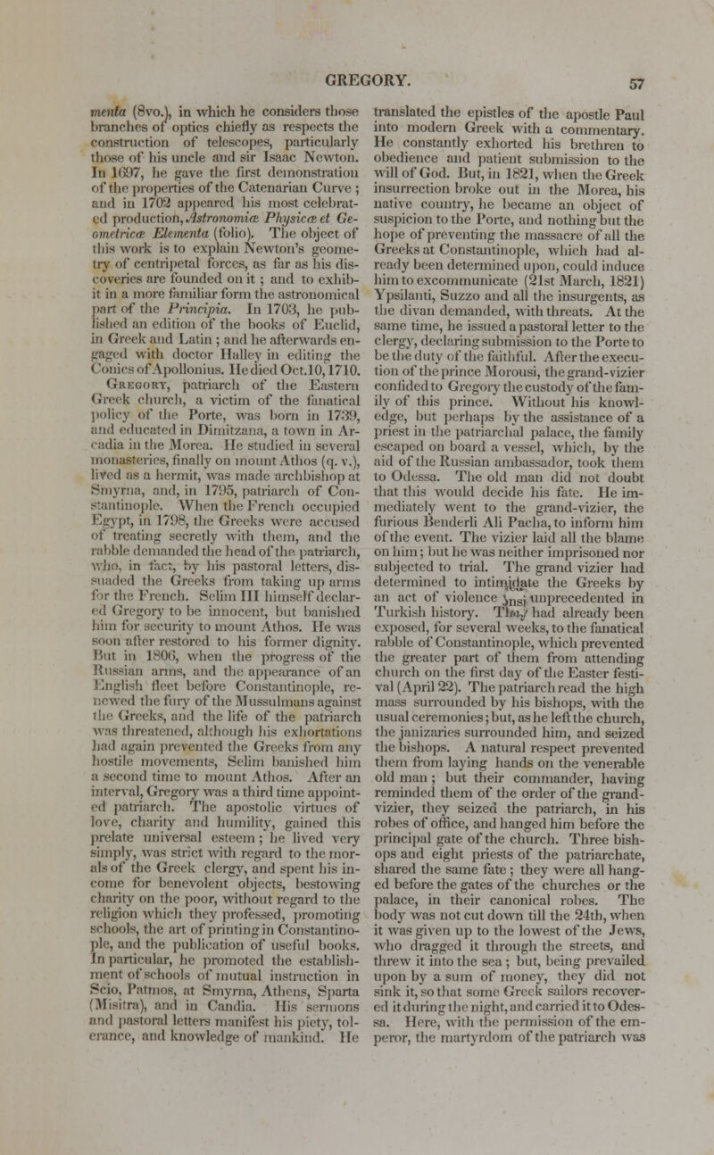 GREGORY. menta (8voA in which he considers those branches of optics chiefly as respects the construction of telescopes, particularly those of his uncle and sir Isaac Newton. In 1697, he gave the first demonstration of the properties of the Catenarian Curve ; and in 1702 appeared his most celebrat- ed production, Astronomia Physicczet Ge- ometric^ Ekmenta (folio). The object of this work is to explain Newton's geome- try of centripetal forces, as far as his dis- coveries are founded on it ; and to exhib- it in a more familiar form the astronomical part of the Principia. In 1703, he pub- lished an edition of the hooks of Euclid, in Greek and Latin ; and he afterwards en- gaged with doctor Halley in editing the Conies of Apollonius. He died Oct.10,1710. Gregory, patriarch of the Eastern Greek church, a victim of the fanatical policy of the Porte, was born in 1739, and educated in Dimitzana, a town in Ar- cadia in the Morea. He studied in several monasteries, finally on mount Athos (q. v.), lived as a hermit, was made archbishop at Smyrna, and, in 1795, patriarch of Con- Stantinople. When the French occupied Egypt, in 1798, the Greeks were accused Of treating secretly with them, and the rabble demanded the head of the patriarch, who, in fact, by his pastoral letters, dis- suaded the Greeks from taking up anus for the French. Selim III himself declar- ed Gregory to be innocent, but banished him for security to mount Athos. He was soon after restored to his former dignity. But in 1806, when the progress of the Russian arms, and the appearance of an English fleet before Constantinople, re- ed the fury of the Mussulmans against the Greeks, and the life of the patriarch was threatened, although his exhortations had again prevented the Greeks from any hostile movements, Selim banished him a second time to mount Athos. After an interval, Gregory was a third time appoint- ed patriarch. The apostolic virtues of love, charity and humility, gained this prelate universal esteem ; he lived very simplv, was strict with regard to the mor- als of the Greek clergy, and spent his in- come for benevolent objects, bestowing charity on the poor, without regard to the religion which they professed, promoting schools, the art of printing in Constantino- ple, and the publication of useful books. Jn particular, he promoted the establish- ment of schools of mutual instruction in Scio, Patmos, at Smyrna, Athens, Sparta 'Misitra), and in Candia. His sermons and pastoral letters manifest his piety, tol- erance, and knowledge of mankind. He translated the epistles of the apostle Paul into modem Greek with a commentary. He constantly exhorted his brethren to obedience and patient submission to the will of God. But, in 1821, when the Greek insurrection broke out in the Morea, his native country, he became an object of suspicion to the Porte, and nothing but the hope of preventing the massacre of all the Greeks at Constantinople, which had al- ready been determined upon, could induce him to excommunicate (21st March, 1821) Ypsilanti, Suzzo and all the insurgents, as the divan demanded, with threats. At the same time, he issued a pastoral letter to the clergy, declaring submission to the Porte to be the duty of the faithful. After the execu- tion of the prince Morousi, the grand-vizier confided to Gregory the custody of die fam- ily of this prince. Without his knowl- edge, but perhaps by the assistance of a priest in the patriarchal palace, the family escaped on board a vessel, Avhich, by the aid of the Russian ambassador, took them to Odessa. The old man did not doubt that this wotdd decide his fate. He im- mediately went to the grand-vizier, the furious Bender]] Ali Pacha, to inform him of the event. The vizier laid all the blame on him; but he was neither imprisoned nor subjected to trial. The grand vizier had determined to intimidate the Greeks by an act of violence ^nsj unprecedented in Turkish history. Tl/<y had already been exposed, for several weeks, to the fanatical rabble of Constantinople, which prevented the greater part of them from attending church on the first day of the Easter festi- val (April 22). The patriarch read the high mass surrounded by his bishops, with the usual ceremonies; but, as he left the church, the janizaries surrounded him, and seized the bishops. A natural respect prevented them from laying hands on the venerable old man ; but their commander, having reminded them of the order of the grand- vizier, they seized the patriarch, in his robes of office, and hanged him before the principal gate of the church. Three bish- ops and eight priests of the patriarchate, shared the same fate ; they were all hang- ed before the gates of the churches or the palace, in their canonical robes. The body was not cut down till the 24th, when it was given up to the lowest of the Jews, who dragged it through the streets, and threw it into the sea ; but, being prevailed upon by a sum of money, they did not sink it, so that some Greek sailors recover- ed it during the night, and carried it to Odes- sa. Here, with the permission of the em- peror, the martyrdom of the patriarch was