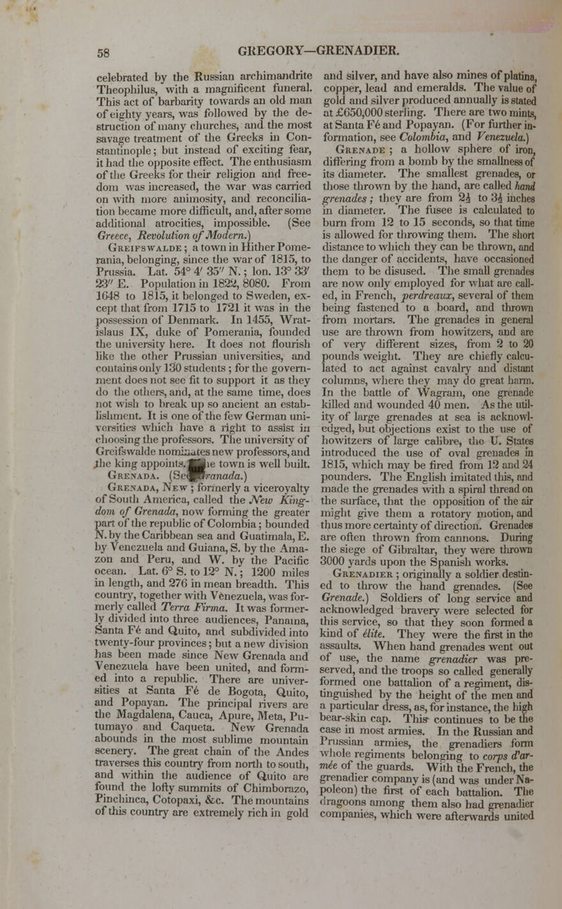 GREGORY—GRENADIER. celebrated by the Russian archimandrite Theophilus, with a magnificent funeral. This act of barbarity towards an old man of eighty years, was followed by the de- struction of many churches, and the most savage treatment of the Greeks in Con- stantinople ; but instead of exciting fear, it had the opposite effect. The enthusiasm of the Greeks for their religion and free- dom was increased, the war was earned on with more animosity, and reconcilia- tion became more difficult, and, after some additional atrocities, impossible. (See Greece, Revolution of Modern.) Greifswalde ; a town in Hither Pome- rania, belonging, since the war of 1815, to Prussia. Lat. 54° 4' 35'' N.; Ion. 13° 33' 23 E. Population in 1822, 8080. From 1648 to 1815, it belonged to Sweden, ex- cept that from 1715 to 1721 it was in the possession of Denmark. In 1455, Wrat- islaus IX, duke of Pomerania, founded the university here. It does not flourish like the other Prussian universities, and contains only 130 students; for the govern- ment does not sec fit to support it as they do the others, and, at the same time, does not wish to break up so ancient an estab- lishment. It is one of the few German uni- versities which have a right to assist in choosing the professors. The university of Greifswalde norniuatesnew professors, and .the king appoints.flKie town is well built. Grenada. (Se^Brcrnaf/cr.) Grenada, New ; fonnerly a viceroyalty of South America, called the New King- dom of Grenada, now forming the greater part of the republic of Colombia; bounded N.by the Caribbean sea and Guatimala,E. by Venezuela and Guiana, S. by the Ama- zon and Peru, and W. by the Pacific ocean. Lat. 6° S. to 12° N.; 1200 miles in length, and 276 in mean breadth. This country, together with Venezuela, was for- merly called Terra Firma. It was former- ly divided into three audiences, Panama, Santa Fe and Quito, and subdivided into twenty-four provinces; but a new division has been made since New Grenada and Venezuela have been united, and form- ed into a republic. There are univer- sities at Santa Fe de Bogota, Quito, and Popayan. The principal rivers are the Magdalena, Cauca, Apure, Meta, Pu- tumayo and Caqueta. New Grenada abounds in the most sublime mountain scenery. The great chain of the Andes traverses this country from north to soudi, and within the audience of Quito are found the lofty summits of Chimborazo, Pinchinca, Cotopaxi, &c. The mountains of this country are extremely rich in gold and silver, and have also mines of platina, copper, lead and emeralds. The value of gold and silver produced annually is stated at £650,000 sterling. There are two mints, at Santa Fe and Popayan. (For further in- formation, see Colombia, and Venezuela.) Grenade ; a hollow sphere of iron, differing from a bomb by the smallnessof its diameter. The smallest grenades, or those thrown by the hand, are called hand grenades; they are from 2£ to 3£ inches in diameter. The fusee is calculated to burn from 12 to 15 seconds, so that time is allowed for throwing them. The short distance to which they can be thrown, and the danger of accidents, have occasioned them to be disused. The small grenades are now only employed for what are call- ed, in French, perdreaux, several of them being fastened to a board, and thrown from mortars. The grenades in general use are thrown from howitzers, and are of very different sizes, from 2 to 20 pounds weight. They are chiefly calcu- lated to act against cavalry and distant columns, where they may do great harm. In the battle of Wagram, one grenade killed and wounded 40 men. As the util- ity of large grenades at sea is acknowl- edged, but objections exist to the use of howitzers of large calibre, the U. States introduced the use of oval grenades in 1815, which may be fired from 12 and 24 pounders. The English imitated this, and made the grenades with a spiral thread on the surface, that the opposition of the air might give them a rotatoiy motion, and thus more certainty of direction. Grenades are often thrown from cannons. During the siege of Gibraltar, they were tlirown 3000 yards upon the Spanish works. Grenadier ; originally a soldier destin- ed to throw the hand grenades. (See Grenade.) Soldiers of long service and acknowledged bravery were selected for this service, so that they soon formed a kind of Mite. They were the first in the assaults. When hand grenades went out of use, the name grenadier was pre- served, and the troops so called generally formed one battalion of a regiment, dis- tinguished by the height of the men and a particular dress, as, for instance, the high bear-skin cap. This- continues to be the case in most armies. In the Russian and Prussian armies, the grenadiers form whole regiments belonging to corps d'ar- mie of the guards. With the French, the grenadier company is (and was under Na- poleon) the first of each battalion. The dragoons among them also had grenadier companies, which were afterwards united