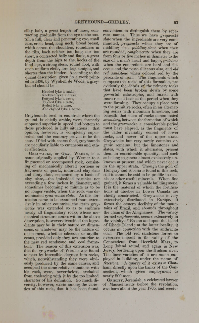 silky hair, a great length of nose, con- tracting gradually from the eye to the nos- tril, a full, clear and penetrating eye, small ears, erect head, long neck, broad breast, width across the shoulders, roundness in the ribs, back neither too long nor too short, a contracted belly and flank, a great depth from the liips to the hocks of the hind legs, a strong stem, round foot, with open uniform clefts, fore legs straight, and shorter tiian the hinder. According to the quaint description given in a work print- ed in 1496, by Wynken de Wode, a grey- hound should be Headed lyke a snake, Neckyed lyke a drake, Fottyed lyke a catte, Taylled lyke a ratte, Syded lyke a teme, And chyned lyke a beme. Greyhounds bred in countries where the ground is chiefly arable, were formerly supposed superior in speed and bottom to those produced in hilly situations ; that opinion, however, is completely super- seded, and the contrary proved to be the case. If fed with coarse food, greyhounds are peculiarly liable to cutaneous and oth- er affections. Greywacke, or Grau Wacke, is a name originally applied by Werner to a fragmented or recomposed rock, consist- ing of mechanically altered portions or fragments of quartz, indurated clay slate and flinty slate, cemented by a basis of clay slate,—the imbedded particles not exceeding a few inches in diameter, and sometimes becoming so minute as to be no longer visible, when the rock was de- nominated grau ivackc slate. As this for- mation came to be examined more exten- sively in other countries, the term grey- wacke was extended so as to embrace nearly all fragmentary rocks, whose me- chanical structure comes within the above description, however diversified the ingre- dients may be in their nature or dimen- sions, or whatever may be the nature of the cement, whether siliceous or argilla- ceous, provided only they are anterior to the new red sandstone and coal forma- tion. The reason of this extension was, that the greywacke of Werner was found to pass by insensible degrees into rocks, which, notwithstanding they were obvi- ously produced by the same causes, and occupied the same relative situations with his rock, were, nevertheless, excluded from coalescing with it by the too limited character of his definition. So much di- versity, however, exists among the varie- ties of this rock, that it has been found convenient to distinguish them by sepa- rate names. Thus we have greyivacke slate when the ingredients are very com- minuted, greywacke when they are of middling size, pudding-stone when they are rounded, conglomerate when they are from four or five inches in diameter to the size of a man's head and larger, gritstone when the concretions are hard and sili- ceous and the paste siliceous also, and old red sandstone when colored red by the peroxide of iron. The fragments which compose the rocks of this formation, are evidently the debris of the primary rocks that have been broken down by some powerful catastrophe, and mixed with more recent beds at the period when they were forming. They occupy a place next to the primitive rocks, often in an alternat- ing series with mountain limestone, and beneath that class of rocks denominated secondary, between the formation of which and the greywacke a considerable period must have elapsed, as the fragments of the latter invariably consist of lower rocks, and never of the upper strata. Greywacke but very rarely contains or- ganic remains; but the limestones and slates, with which it alternates, present them in considerable quantity, and such as belong to genera almost exclusively un- known at present, and which never occur in the upper strata. Though the gold of Hungary and Siberia is found in this rock, still it cannot be said to be prolific in met- als or other useful minerals. When fine grained, it forms a valuable building stone. It is the material of which the fortifica- tions at Quebec in Lower Canada are chiefly constructed. Greywacke is very extensively distributed in Europe. It forms the eastern declivity of the moun- tains of Brazil, and abounds throughout the chain of the Alleghanies. The variety termed conglomerate, occurs extensively in the vicinity of Boston and upon the island of Rhode Island ; at the latter locality, it occurs in connexion with the anthracite coal. The old red sandstone forms an extensive deposit in the valley of the Connecticut, from Deerfield, Mass., to Long Island sound, and again in New Jersey, bordering upon the Hudson river. The finer varieties of it are much em- ployed in building, under the name of freestone. A quarry of it exists at Chat- ham, directly upon the banks of the Con- necticut, which gives employment to nearly 200 men. Gridley, Jeremiah, a celebrated lawyer of Massachusetts before the revolution, was born about the year 1705, and receiv-