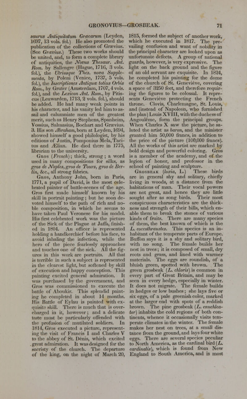 saurus Antiquitatum Gracarum (Leyden, 1697, 13 vols, fol.) He also promoted the publication of the collections of Graevius. (See Gr&vius.) These two works should be united, and, to form a complete library of antiquities, the Novus Thesaur. Ant. Rom. by Sallengre (Hague, 1716, 3 vols, fol.), the Utriusque Thes. nova Supple- menta, by Poleni (Venice, 1737, 5 vols. fol.), the Inscriptiones Antiqua totius Orbis Rom., by Gruter (Amsterdam, 1707,4 vols, fol.), and the Lexicon Ant. Rom., by Pitis- cus (Leuwarden, 1713, 2 vols, fol.), should be added. He had many weak points in his character, and his vanity led him to as- sail and calumniate men of the greatest merit, such as Henry Stephens, Spanheim, Vossius, Salmasius, Bochart and Graevius. 3. His son Abraham, born at Leyden, 1694, showed himself a good philologist, by his editions of Justin, Pomponius Mela, Taci- tus and iElian. He died there in 1775, librarian to the university. Gros (French); thick, strong; a word used in many compositions for silks, as gros de Naples, gros de Tours, gros de Ber- lin, &c, all strong fabrics. Gros, Anthony John, bom in Paris, 1771, a pupil of David, is the most cele- brated painter of battle-scenes of the age. Gros first made himself known by his skill in portrait painting ; but he soon de- voted himself to the path of rich and no- ble composition, in which he seems to have taken Paul Veronese for his model. His first celebrated work was the picture of the Sick of the Plague at Jaffa, finish- ed in 1804. An officer is represented holding a handkerchief before his face, to avoid inhaling the infection, while the hero of the piece fearlessly approaches and touches one of the sick. All the fig- ures in this work are portraits. All that is terrible in such a subject is represented in the clearest light, but softened by skill of execution and happy conception. This painting excited general admiration. It was purchased by the government, and Gros was commissioned to execute the battle of Aboukir. This splendid paint- ing he completed in about 14 months. His Battle of Eylau is painted with ex- quisite skill. There is much that is over- charged in it, however; and a delicate taste must be particularly offended with the profusion of mutilated soldiers. In 1814, Gros executed a picture, represent- ing the visit of Francis I and Charles V to the abbey of St. Denis, which excited gnat admiration. It was designed for the sacristy of the church. The departure of the king, on the night of March 20, 1815, formed the subject of another work, which he executed in 1817. The pre- vailing confusion and want of nobility in the principal character are looked upon as unfortunate defects. A group of national guards, however, is very expressive. The light on the back ground and the figure of an old servant are exquisite. In 1824, he completed his painting for the dome of the church of St. Genevieve, covering a space of 3250 feet, and therefore requir- ing the figures to be colossal. It repre- sents Genevieve protecting the French throne. Clovis, Charlemagne, St. Louis, and (instead of Napoleon, who furnished the plan) Louis XVIII, with the duchess of Angouleme, form the principal groups. When Charles X saw the picture, he sa- luted the artist as baron, and the minister granted him 50,000 francs, in addition to the price of the picture (100,000 francs). All the works of this artist are marked by bold design and powerful coloring. Gros is a member of the academy, and of the legion of honor, and professor in the school of painting and sculpture. Grosbeak (loxia, L.) These birds are in general shy and solitary, chiefly living in woods, at a distance from the habitations of man. Their vocal powers are not great, and hence they are little sought after as song birds. Their most conspicuous characteristics are the thick- ness and strength of their bills, which en- able them to break the stones of various kinds of fruits. There are many species of them, the best known of which is the L. coccothraustes. This species is an in- habitant of the temperate parts of Europe. Buffon says it is a shy and solitary bird, with no song. The female builds her nest in trees; it is composed of small, dry roots and grass, and lined with warmer materials. The eggs are roundish, of a bluish green, spotted with brown. The green grosbeak (L. chloris) is common in every part of Great Britain, and may be seen in every hedge, especially in winter. It does not migrate. The female builds in hedges or low bushes; she lays five or six eggs, of a pale greenish color, marked at the larger end with spots of a reddish brown. The pine grosbeak (L. enuchka- tor) inhabits the cold regions of both con- tinents, whence it occasionally visits tem- perate climates in the winter. The female makes her nest on trees, at a small dis- tance from the ground, and lays four white eggs. There are several species peculiar to North America, as the cardinal bird (L. cardinalis), which is found from New England to South America, and is most