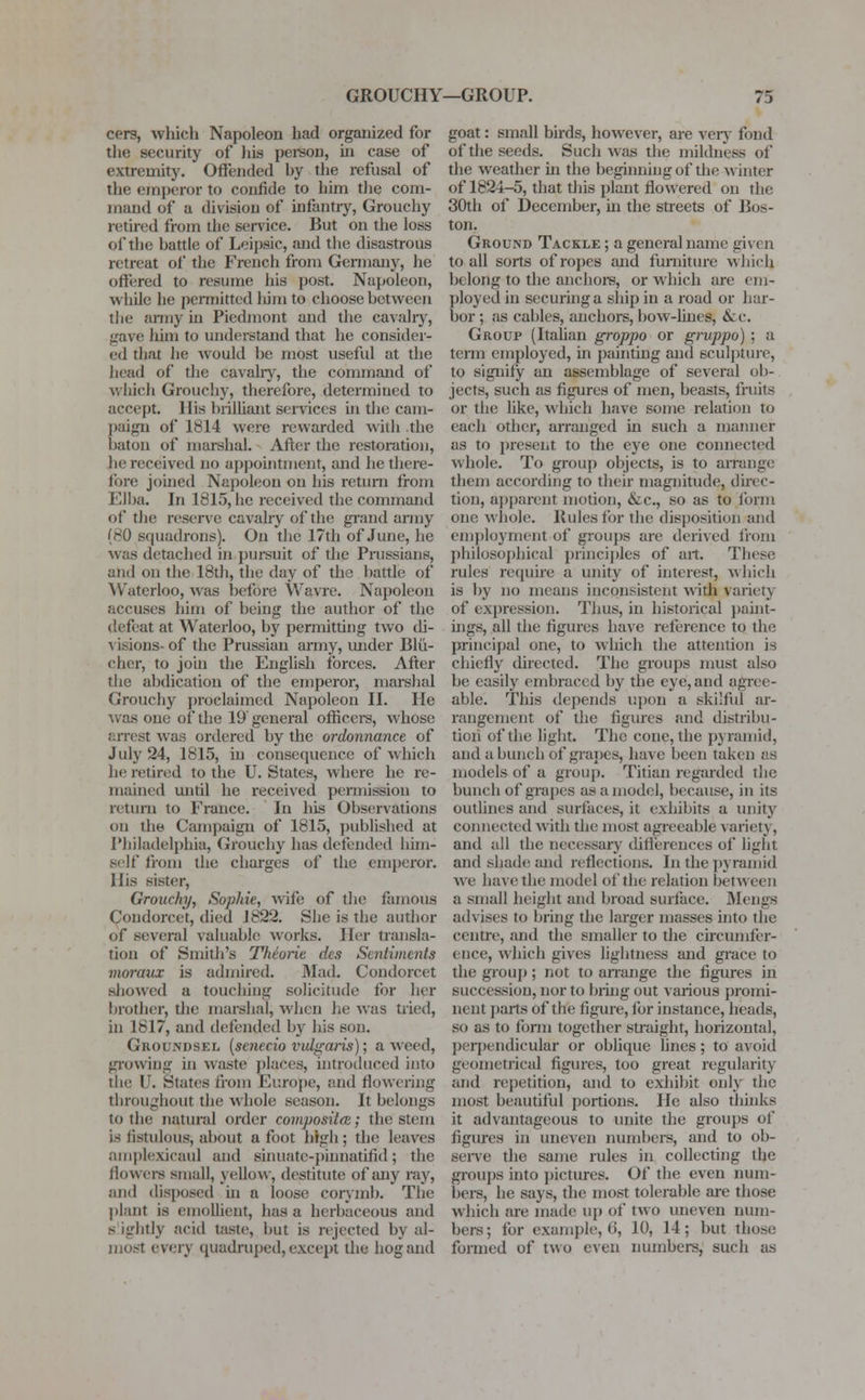 cers, which Napoleon had organized for the security of his person, in case of extremity. Offended hy the refusal of the emperor to confide to him the com- mand of a division of infantry, Grouchy retired from the service. But on the loss of the battle of Leipsic, and the disastrous retreat of the French from Germany, he offered to resume his post. Napoleon, while lie permitted him to choose between the army hi Piedmont and the cavalry, gave him to understand that he consider- ed that lie would be most useful at the head of the cavalry, the command of which Grouchy, therefore, determined to accept. His brilliant services in the cam- paign of 1814 were rewarded witli the baton of marshal. After the restoration, he received no appointment, and he there- fore joined Napoleon on his return from Elba. In 1815, he received the command of the reserve cavalry of the grand army (80 squadrons). On the 17th of June, he was detached in pursuit of the Prussians, and on the 18th, the day of the battle of Waterloo, was before Wavre. Napoleon .'.reuses him of being the author of the defeat at Waterloo, by permitting two di- visions-of the Prussian army, under Blu- cher, to join the English forces. After the abdication of the emperor, marshal Grouchy proclaimed Napoleon II. He was one of the 19 general officers, whose arrest was ordered by the ordonnance of July 24, 1815, in consequence of which he retired to the U. States, where be re- mained until he received permission to return to France. In his Observations on the Campaign of 1815, published at Philadelphia, Grouchy has defended him- self from the charges of the emperor. His sister, Grouchy, Sophie, wife of the famous Condorcet, died J822. She is the author of several valuable works. Her transla- tion of Smith's Theoric ihs Soiliments moraux is admired. Mad. Condorcet showed a touching solicitude for her brother, die marshal, when he was tried, in 1817, and defended by his son. Groundsel (scnecio vulgaris); a weed, growing in waste places, introduced into the U. States from Europe, and dowering throughout the whole season. It belongs to the natural order composite; the stem is fistulous, about afoot high; the leaves amplexieaul and sinuate-pinnatilid; the (lowers small, yellow, destitute of any ray, and disposed in a loose corymb. The plant is emollient, has a herbaceous and s ightly acid taste, but is rejected by al- most every quadruped, except the hog and goat: small birds, however, are very fond of the seeds. Such was the mildness of the weather in the beginning of the winter of 1824-5, that this plant flowered on the 30th of December, hi the streets of Bos- ton. Ground Tackle ; a general name given to all sorts of ropes and furniture which belong to the anchors, or which are em- ployed in securing a ship in a road or har- bor ; as cables, anchors, bow-lines, &c. Group (Italian groppo or gruppo) ; a term employed, in painting and sculpture, to signify an assemblage of several ob- jects, such as figures of men, beasts, fruits or the like, which have some relation to each other, arranged in such a manner as to present to the eye one connected whole. To group objects, is to arrange them according to their magnitude, direc- tion, apparent motion, &c, so as to form one whole. Rules for the disposition and employment of groups are derived from philosophical principles of art. These rules require a unity of interest, which is by no means inconsistent with variety of expression. Thus, in historical paint- ings, all the figures have reference to the principal one, to which the attention is chiefly directed. The groups must also be easily embraced by the eye, and agree- able'. This depends upon a skilful ar- rangement of the figures and distribu- tion of the light. The cone, the pyramid, and a bunch of grapes, have been taken as models of a group. Titian regarded the bunch of grapes as a model, because, in its outlines and surfaces, it exhibits a unity connected with the most agreeable variety, and all the necessary differences of light and shade and reflections. In the pyramid we have the model of the relation between a small height and broad surface. MengS advises to bring the larger masses into the centre, and the smaller to the circumfer- ence, which gives lightness and grace to the group; not to arrange the figures in succession, nor to bring out various promi- nent parts of the figure, for instance, heads, so as to form together straight, horizontal, perpendicular or oblique lines; to avoid geometrical figures, too great regularity and repetition, and to exhibit only the most beautiful portions. He also thinks it advantageous to unite the groups of figures in uneven numbers, and to ob- serve the same rules in collecting the groups into pictures. Of* the even num- bers, he says, the most tolerable are those which are made up of two uneven num- bers; for example, 6, 10, 14; but those formed of two even numbers, such as