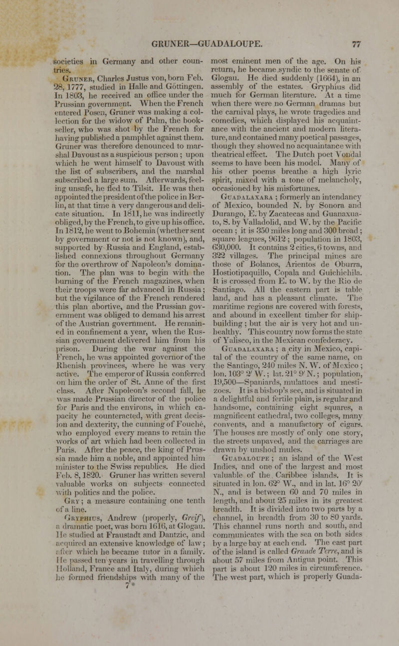 societies in Germany and other coun- tries. Gruner, Charles Justus von, born Feb. 28, 1 777, studied in Halle and Gottingen. In 1803, he received an office under the Prussian government. When the French entered Posen, Gruner was making a col- lection for the widow of Palm, the book- seller, who was shot by the French for having published a pamphlet against them. Gruner was therefore denounced to mar- shal Davoust as a suspicious person; upon which he went himself to Davoust with the list of subscribers, and the marshal subscribed a large sum. Afterwards, feel- ing unsafe, he fled to Tilsit, lie was then appointed the president of the police in Ber- lin, at that time a very dangerous and deli- cate situation. In 1811, he was indirectly obliged, by the French, to give up his office. In 1812, he went to Bohemia (whether sent by government or not is not known), and, supported by Russia and England, estab- lished connexions throughout Germany for the overthrow of Napoleon's domina- tion. The plan was to begin with the burning of the French magazines, when their troops were far advanced hi Russia; but the vigilance of the French rendered this plan abortive, and the Prussian gov- ernment was obliged to demand his arrest of the Austrian government. He remain- ed in confinement a year, when the Rus- sian government delivered him from his prison. During the war against the French, he was appointed governor of the Rhenish provinces, where he was very active. The emperor of Russia conferred on him the order of St. Anne of the first • lass. After Napoleon's second fall, he was made Prussian director of the police for Paris and the environs, in which ca- pacity he counteracted, with great decis- ion and dexterity, the cunning of Fouche, who employed every means to retain the works of ait which had been collected in Paris. After the peace, the king of Prus- sia made him a noble, and appointed him minister to the Swiss republics. He died Feb. 8,1820. Gruner has written several valuable works on subjects connected v> ith politics and the police. Gry; a measure containing one tenth ofa line. 'JRYPHius, Andrew (properly, Greif), .. dramatic poet, was born 1016, at Glogau. He studied at Fraustadt and Dantzic, and acquired an extensive knowledge of law; ; fter which he became tutor in a family. He passed ten years in travelling through Holland, France and Italy, during which he formed friendships with many of the 7* most eminent men of the age. On his return, he became syndic to the senate of Glogau. He died suddenly (1664), in an assembly of the estates. Gryphius did much for German literature. At a time when there were no German dramas but the carnival plays, he wrote tragedies and comedies, which displayed his acquaint- ance with the ancient and modern litera- ture, and contained many poetical passages, though they showed no acquaintance with theatrical effect. The Dutch poet Vondal seems to have been his model. Many of his other poems breathe a high lyric spirit, mixed with a tone of melancholy, occasioned by his misfortunes. Guadalaxara ; formerly an intendancy of Mexico, bounded N. by Sonora and Durango, E. by Zacatecas and Guanaxua- to, S. by Valladolid, and W. by the Pacific ocean ; it is 350 miles long and 300 broad ; square leagues, 9612 ; population in 1803, 630,000. It contains 2 cities, 6 towns, and 322 villages. The principal mines are those of Bolanos, Arientos de Oburra, Hostiotipaquillo, Copala and Guichichila. It is crossed from E. to W. by the Rio de Santiago. All the eastern part is table land, and has a pleasant climate. The maritime regions are covered with forests, and abound in excellent timber for ship- building ; but the air is very hot and un- healthy. This country now forms the state of Yalisco, in the Mexican confederacy. Guadalaxara ; a.city in Mexico, capi- tal of the country of the same name, on the Santiago, 240 miles N. W. of Mexico ; Ion. 103° 9* W.; lat. 21° 9' N.; population, 19,500—Spaniards, mulattoes and mesti- zoes. It is a bishop's see, and is situated in a delightful and fertile plain, is regular and handsome, containing eight squares, a magnificent cathedral, two colleges, many convents, and a manufactory of cigars. The houses are mostly of only one story, the streets unpaved, and the carriages are drawn by unshod mules. Guadaloupe ; an island of the West Indies, and one of the largest and most valuable of the. Caribbee islands. It is situated in Ion. 62° W., and in lat. 16° 20' N., and is between 60 and 70 miles in length, and about 25 miles in its greatest breadth. It is divided into two parts by a channel, in breadth from 30 to 80 yards. This channel runs north and south, and communicates with the sea on both sides by a large bay at each end. The east part of the island is called Grande Tcrrc, and is about 57 miles from Antigua point. This part is about 120 miles in circumference. The west part, which is properly Guada-