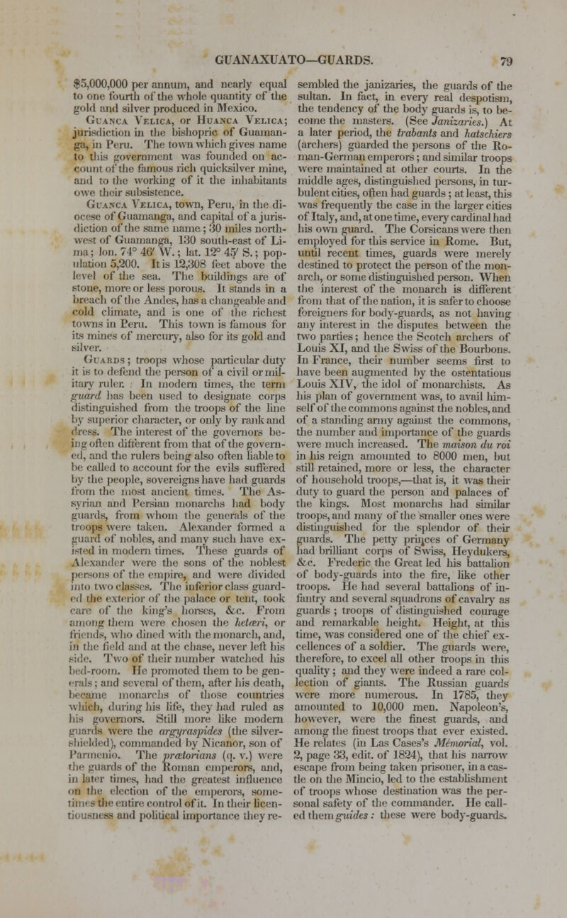 $5,000,000 per annum, and nearly equal to one fourth of the whole quantity of the gold and silver produced in Mexico. Guanca Velica, or Huanca Velica; jurisdiction in the hishopric of Guaman- ga, in Peru. The town which gives name to this govemment was founded on ac- count of the famous rich quicksilver mine, and to the working of it the inhabitants owe their subsistence. Glanca Velica, town, Peru, in the di- ocese of Guamanga, and capital of a juris- diction of the same name ; 30 miles north- west of Guamanga, 130 south-east of Li- ma ; Ion. 74° 46' W.; kit. 12° 45/ S.; pop- ulation 5,200. It is 12,308 feet'ahove the level of the sea. The buildings are of stone, more or less porous. It stands in a breach of the Andes, has a changeable and cold climate, and is one of the richest towns in Peru. This town is famous for its mutes of mercury, also for its gold and silver. Guards ; troops whose particular duty it is to defend the person of a civil or mil- itary ruler. In modern times, the term guard has been used to designate corps distinguished from the troops of the line by superior character, or only by rank and dress. The mterest of the governors be- ing often different from that of the govern- ed, and the rulers being also often liable to be called to account for the evils suffered by the people, sovereigns have had guards from the most ancient times. The As- syrian and Persian monarchs had body guards, from whom the generals of the troops were taken. Alexander formed a guard of nobles, and many such have ex- isted in modern times. These guards of Alexander were the sons of the noblest persons of the empire, and were divided into two classes. The inferior class guard- ed the exterior of tlie palace or tent, took care of the king's horses, &c. From among them Were chosen the heteeri, or friends, who dined with the monarch, and, in the field and at the chase, never left his side. Two q£ their number watched his bed-room. He promoted them to be gen- erals ; and several of them, after his death, became monarchs of those countries which, during his life, they had ruled as his governors. Still more like modern guards were the argyraspides (the silver- shielded), commanded by Nicanor, son of Parmenie. The praetorians (q. v.) were the guards of the Roman emperors, and, in later times, had the greatest influence on the election of the emperors, some- times the entire control of it. In their licen- tiousness and political importance they re- sembled the janizaries, the guards of the sultan. In fact, in every real despotism, the tendency of the body guards is, to be- come the masters. (See Janizaries.) At a later period, the trabants and hatschiers (archers) guarded the persons of the Ro- man-German emperors; and similar troops were maintained at other courts. In the middle ages, distinguished persons, in tur- bulent cities, often had guards; at least, this was frequently the case in the larger cities of Italy, and, at one time, every cardinal had his own guard. The Corsicans were then employed for this service in Rome. But, until recent times, guards were merely destined to protect the person of the mon- arch, or some distinguished person. When the interest of the monarch is different from that of the nation, it is safer to choose foreigners for body-guards, as not having any interest in the disputes between the two parties; hence the Scotch archers of Louis XI, and the Swiss of the Bourbons. In France, their number seems first to have been augmented by the ostentatious Louis XIV, the idol of monarcliists. As his plan of government was, to avail him- self of the commons against the nobles, and of a standing army against the commons, the number and importance of the guards were much increased. The maison du roi in his reign amounted to 8000 men, but still retained, more or less, the character of household troops,—that is, it was their duty to guard the person and palaces of the kings. Most monarchs had similar troops, and many of the smaller ones were distinguished for the splendor of their guards. The petty princes of Germany had brilliant corps of Swiss, Heydukers, &c. Frederic the Great led his battalion of body-guards into the fire, like other troops. He had several battalions of in- fantry and several squadrons of cavalry as guards ; troops of distinguished courage and remarkable height. Height, at this time, was considered one of the chief ex- cellences of a soldier. The guards were, therefore, to excel all other troops in this quality; and they were indeed a rare col- lection of giants. The Russian guards were more numerous. In 1785, they amounted to 10,000 men. Napoleon's, however, were the finest guards, and among the finest troops that ever existed. He relates (in Las Cases's Memorial, vol. 2, page 33, edit, of 1824), that his narrow escape from being taken prisoner, in a cas- tle on the Mincio, led to the establishment of troops whose destination was the per- sonal safety of the commander. He call- ed them guides: these were body-guards.