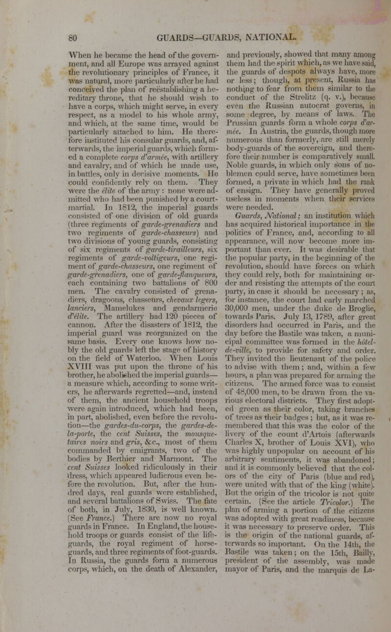 When he became the head of the govern- ment, and all Europe was arrayed against the revolutionary principles of France, it was natural, more particularly after he had conceived the plan of reestablishing a he- reditary throne, that he should wish to have a corps, which might serve, in every respect, as a model to his whole army, and which, at the same time, would be particularly attached to him. He there- fore instituted his consular guards, and, af- terwards, the imperial guards, which form- ed a complete corps d'armee, with artillery and cavalry, and of which he made use, in battles, only in decisive moments. He could confidently rely on them. They were the elite of the army : none were ad- mitted who had been punished by a court- martial. In 1812, the imperial guards consisted of one division of old guards (three regiments of garde-grenadiers and two regiments of garde-chasseurs) and two divisions of young guards, consisting of six regiments of garde-tirailleurs, six regiments of garde-voltigeurs, one regi- ment of garde-chasseurs, one regiment of garde-grenadiers, one of garde-Jlanqueurs, each containing two battalions of 800 men. The cavalry consisted of grena- diers, dragoons, chasseurs, chevaux legers, landers, Mamelukes and gendarmerie (Petite. The artillery had 120 pieces of cannon. After the disasters of 1812, the imperial guard was reorganized on the same basis. Every one knows how no- bly the old guards left the stage of history on the field of Waterloo. When Louis XVIII was put upon the throne of his brother, he abolished the imperial guards— a measure which, according to some writ- ers, he afterwards regretted—and, instead of them, the ancient household troops were again introduced, which had been, in part, abolished, even before the revolu- tion—the gardes-du-corps, the gardes-de- la-porte, the cent Suisses, the mousque- taires noirs and gris, &c, most of them commanded by emigrants, two of the bodies by Berthier and Marmont. The cent Suisses looked ridiculously in their dress, which appeared ludicrous even be- fore the revolution. But, after the hun- dred days, real guards were established, and several battalions of Swiss. The fate of both, in July, 1830, is well known. (See France.) There are now no royal guards in France. In England, the house- hold troops or guards consist of the life- guards, the royal regiment of horse- guards, and three regiments of foot-guards. In Russia, the guards form a numerous corps, which, on the death of Alexander, and previously, showed that many among them had the spirit which, as we have said, the guards of despots always have, more or less; though, at present, Russia has nothing to fear from them similar to the conduct of the Strelitz (q. v.), because even the Russian autocrat governs, in some degree, by means of laws. The Prussian guards form a whole corps d'ar- mee. In Austria, the guards, though more numerous than formerly, are still merely body-guards of the sovereign, and there- fore their number is comparatively small. Noble guards, in which only sons of no- blemen cpuld serve, have sometimes been formed, a private in which had the rank of ensign. They have generally proved useless in moments when their services were needed. Guards, JVational; an institution which has acquired historical importance in the politics of France, and, according to all appearance, will now become more im- portant t)ian ever. It was desirable that the papular party, in the beginning of the revolution, should have forces on which they could rely, both for maintaining or- der and resisting the attempts of the court parry, in case it should be necessary; as, for instance, the court had early marched 30,000 men, under the duke de Broglie, towards Paris. July 13, 1789, after great disorders had occurred in Paris, and the day before the Bastile was taken, a muni- cipal committee was formed in the hutel- de-ville, to provide for safety and order. They invited the lieutenant of the police to advise with them; and, within a few hours, a plan was prepared for arming the citizens. The armed force was to consist of 48,000 men, to be drawn from the va- rious electoral districts. They first adopt- ed green as their color, taking branches of trees as their badges ; but, as it was re- membered that this was the color of the lively of the count d'Artois (afterwards Charles X, brother of Louis XVI), who was highly unpopular on account of his arbitrary sentiments, it was abandoned; and it is commonly believed that the col- ors of the city of Paris (blue and red), were united with that of the king (white). But the origin of the tricolor is not quite certain. (See the article Tricolor.) The plan of arming a portion of the citizens was adopted with great readiness, because it was necessary to preserve order. This is the origin of the national guards, af- terwards so important. On the 14th, the Bastile was taken; on the 15th, Bailly, president of the assembly, was made mayor of Paris, and the marquis de La-