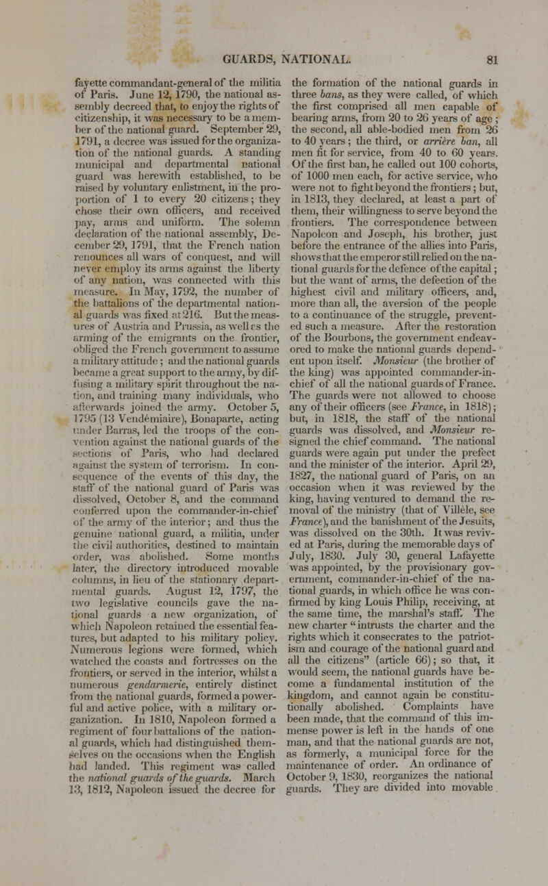 fayette commandant-general of the militia of Paris. June 12, 1790, the national as- sembly decreed that, to enjoy the rights of citizenship, it was necessary to be a mem- ber of the national guard. September 29, 1791, a decree was issued for the organiza- tion of the national guards. A standing municipal and departmental national guard was herewith established, to be raised by voluntary enlistment, in the pro- portion of 1 to every 20 citizens; they chose their own officers, and received pay, arms and uniform. The solemn declaration of the national assembly, De- cember 2! >, 1791, that the French nation renounces all ware of conquest, and will never employ its arms against the liberty of any nation, was connected with this measure. In May, 1792, the number of the battalions of the departmental nation- al guards was iixed at 216. But the meas- ures of Austria and Prussia, as wcllrs the arming of tbc emigrants on the frontier, obliged the French government to assume a military attitude ; and the national guards became a great support to the army, by dif- fusing a military spirit throughout the na- tion, and training many individuals, who wards joined the army. October 5, 1795 (13 Vendemiaire), Bonaparte, acting under Barras, led the troops of the con- vention against the national guards of the sections of Paris, who had declared against the system of terrorism. In con- sequence of the events of this day, the Btaff of the national guard of Paris was dissolved, October 8, and the command conferred upon the commander-in-chief of the army of the interior; and thus the genuine national guard, a militia, under the civil authorities, destined to maintain order, was abolished. .Some months later, the directory introduced movable columns, in lieu of the stationary depart- mental guards. August 12, 1797, the two legislative councils gave the na- tional guards a new organization, of which Napoleon retained the essential fea- tures, but adapted to his military policy. Numerous legions were formed, which watched the coasts and fortresses on the frontiers, or served in the interior, whilst a numerous gendarmerie, entirely distinct from the national guards, formed a power- ful and active police, with a military or- ganization. In 1810, Napoleon formed a regiment of four battalions of the nation- al guards, which had distinguished them- selves on the occasions when the English had landed. This regiment was called the national guards of the guards. March 13, 1812, Napoleon issued the decree for the formation of the national guards in three bans, as they were called, of which the first comprised all men capable of bearing arms, from 20 to 26 years of age ; the second, all able-bodied men from 26 to 40 years; the third, or arriere ban, all men fit for service, from 40 to 60 years. Of the first ban, he called out 100 cohorts, of 1000 men each, for active sendee, who were not to fight beyond the frontiers; but, in 1813, they declared, at least a part of them, their willingness to serve beyond the frontiers. The correspondence between Napoleon and Joseph, his brother, just before the entrance of the allies into Paris, shows that the emperor still relied on the na- tional guards for the defence of the capital; but the want of arms, the defection of the highest civil and military officers, and, more than all, the aversion of the people to a continuance of the struggle, prevent- ed such a measure. After the restoration of the Bourbons, the government endeav- ored to make the national guards depend- ent upon itself. Monsieur (the brother of the king) was appointed commander-in- chief of all the national guards of France. The guards were not allowed to choose any of their officers (see France, hi 1818); but, in 1818, the staff of the national guards was dissolved, and Monsieur re- signed the chief command. The national guards were again put under the prefect and the minister of the interior. April 29, 1827, the national guard of Paris, on an occasion when it was reviewed by the king, having ventured to demand the re- moval of the ministry (that of Villele, see France), and the banishment of the Jesuits, was dissolved on the 30th. It was reviv- ed at Paris, during the memorable days of July, 1830. July 30, general Lafayette was appointed, by the provisionary gov- ernment, commander-in-chief of the na- tional guards, in which office he was con- firmed by king Louis Philip, receiving, at the same time, the marshal's staff. The new charter  intrusts the charter and the rights which it consecrates to the patriot- ism and courage of the national guard and all the citizens (article 66); so that, it would seem, the national guards have be- come a fundamental institution of the kingdom, and cannot again be constitu- tionally abolished. Complaints have been made, that the command of this im- mense power is left in the hands of one man, and that the national guards are not, as formerly, a municipal force for the maintenance of order. An ordinance of October 9, 1830, reorganizes the national guards. They are divided into movable