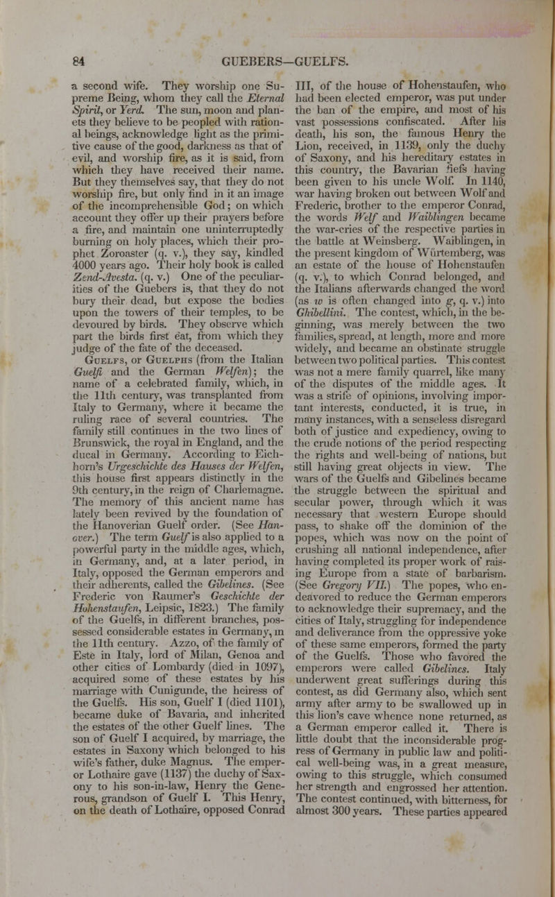 a second wife. They worship one Su- preme Being, whom they call the Eternal Spirit, or Yerd. The sun, moon and plan- ets they believe to be peopled with ration- al beings, acknowledge light as the primi- tive cause of the good, darkness as that of evil, and worship fire, as it is said, from which they have received their name. But they themselves say, that they do not worship fire, but only find in it an image of the incomprehensible God; on which account they offer up their prayers before a fire, and maintain one uninterruptedly burning on holy places, which their pro- phet Zoroaster (q. v.), they say, kindled 4000 years ago. Their holy book is called Zend-Avesta, (q. v.) One of the peculiar- ities of the Guebers is, that they do not bury their dead, but expose the bodies upon the towers of then* temples, to be devoured by birds. They observe which part the birds first eat, from which they judge of the fate of the deceased. Goelfs, or Guelphs (from the Italian Guelfi and the German Welferi); the name of a celebrated family, which, in the 11th century, was transplanted from Italy to Germany, where it became the ruling race of several countries. The family still continues in the two lines of Brunswick, the royal in England, and the ducal in Germany. According to Eich- horn's Urgeschichte des Hauses der Welfen, this house first appears distinctly in the 9th century, in the reign of Charlemagne. The memory of this ancient name has lately been revived by the foundation of the Hanoverian Guelf order. (See Han- over.) The term Guelf is also applied to a powerful party in the middle ages, which, in Germany, and, at a later period, in Italy, opposed the German emperors and their adherents, called the Gibelines. (See Frederic von Raumer's Geschichie der Hukenstaufen, Leipsic, 1823.) The family of the Guelfs, in different branches, pos- sessed considerable estates in Germany, in the 11th century. Azzo, of the family of Este in Italy, lord of Milan, Genoa and other cities of Lombardy (died in 1097), acquired some of these estates by his marriage with Cunigunde, the heiress of the Guelfs. His son, Guelf I (died 1101), became duke of Bavaria, and inherited the estates of the other Guelf lines. The son of Guelf I acquired, by marriage, the estates in Saxony which belonged to his wife's father, duke Magnus. The emper- or Lothaire gave (1137) the duchy of Sax- ony to his son-in-law, Henry the Gene- rous, grandson of Guelf I. This Henry, on the death of Lothaire, opposed Conrad III, of the house of Hohenstaufen, who had been elected emperor, was put under the ban of the empire, and most of his vast possessions confiscated. After his death, his son, the famous Henry the Lion, received, in 1139, only the duchy of Saxony, and his hereditary estates in this country, the Bavarian fiefs having been given to his uncle Wolf. In 1140, war having broken out between Wolf and Frederic, brother to the emperor Conrad, the words JVelf and JVaiblingen became the war-cries of the respective parties in the battle at Weinsberg. Waiblingen, in the present kingdom of Wiirtemberg, was an estate of the house of Hohenstaufen (q. v.), to which Conrad belonged, and the Italians afterwards changed the word (as w is often changed iuto g, q. v.) into Ghibettini. The contest, which, in the be- ginning, was merely between the two families, spread, at length, more and more widely, and became an obstinate struggle between two political parties. This contest was not a mere family quarrel, like many of the disputes of the middle ages. It was a strife of opinions, involving impor- tant interests, conducted, it is true, in many instances, with a senseless disregard both of justice and expediency, owing to the crude notions of the period respecting the rights and well-being of nations, but still having great objects in view. The wars of the Guelfs and Gibelines became the struggle between the spiritual and secular power, through which it was necessary that western Europe should pass, to shake off the dominion of the popes, which was now on the point of crushing all national independence, after having completed its proper work of rais- ing Europe from a state of barbarism. (See Gregory VII.) The popes, who en- deavored to reduce the German emperors to acknowledge their supremacy, and the cities of Italy, struggling for independence and deliverance from the oppressive yoke of these same emperors, formed the party of the Guelfs. Those who favored the emperors were called Gibelines. Italy underwent great sufferings during this contest, as did Germany also, which sent army after army to be swallowed up in this lion's cave whence none returned, as a German emperor called it. There is little doubt that the inconsiderable prog- ress of Germany in public law and politi- cal well-being was, in a great measure, owing to this struggle, which consumed her strength and engrossed her attention. The contest continued, with bittcmess, for almost 300 years. These parties appeared