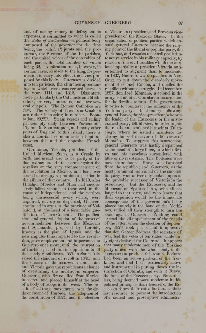 task of raising money to defray public expenses, is committed to what is called the states of deliberation—a political body composed of the governor for the time being, the bailiff, 12 jurats and the pro- cureur, the H rectors of the 10 parishes, and the united voices of the constables of each parish, the total number of voters being 32. Application must, however, in certain cases, be made to the king, for per- mission to carry into effect the levies pro- posed by this body. Guernsey is divided into ten parishes, the churches appertain- ing to which were consecrated between the years 1111 and 1312. Dissenters, more particularly the Calvinists and Meth- odists, arc very numerous, and have sev- eral chapels. The Roman Catholics are few. The society of Friends or Quakers are rather increasing in number. Popu- lation, 20,827. Steam vessels and sailing packets ply daily between Portsmouth, Plymouth, Southampton, and many other ports of England, to this island ; there is also a constant communication kept up between this and the opposite French coast. Guerrero, Vicente, president of the United Mexican States, is a Creole by birth, and is said also to be partly of In- dian extraction. He took arms against the royalists at the very commencement of the revolution in Mexico, and has never ceased to occupy a prominent position in the affairs of that country. In 1819, after Hidalgo, Morelos and Mina had succes- sively fallen victims to their zeal in the cause of independence, and the patriots, being unsuccessful every where, were captured, cut up or dispersed, Guerrero continued in arms in tin.' province of Val- ladolid, at the head of a formidable gue- rilla in the Tierra Caliente. The publica- tion and general adoption of the terms of accommodation between the Mexicans and Spaniards, proposed by Iturbide, known as the plan of Iguala, and the new impulse thus imparted to the revolu- tion, gave employment and importance to Guerrero once more, until the usurpation of Iturbide placed him in opposition to all the steady republicans. When Santa Aiia raised the standard of revolt in 1823, and the success of the insurgents under him and Victoria gave the republicans a chance of overturning the mushroom emperor, Guerrero, with Bravo, fled from Mexico in secret, and placed himself at the head of a body <if troops in the west. The re- sult of all these movements was the de- thronement of Iturbide, the adoption of the constitution of 1824, and the election of Victoria as president, and Bravo as vice- president of the Mexican States. In the organization of political parties which en- sued, general Guerrero became the rally- ing point of the liberal or popular party, the Yorkinos, and was also repeatedly called in- to active service in his military capacity, by reason of the civil troubles which the anx- ious impartiality of president Victoria rath- er tended to augment than to moderate. In 1827, Guerrero was despatched to Vera Cruz, to put down the disorderly move- ment of colonel Rincon, and quelled the rebellion without a struggle. In December, 1827, don Jose Montafio, a colonel in the anny, set afoot at Otumba an insurrection for the forcible reform of the government, in order to counteract the influence of the Yorkino party. In January following, general Bravo, the vice-president, who was the leader of the Escoceses, or the aristo- cratical party, left Mexico, in order to join the rebels, and stationed himself at Tulan- cingo, where he issued a manifesto de- claring himself in favor of the views of Montafio. To suppress this insurrection, general Guerrero was hastily despatched at the head of a large force, to which Bra- vo and his associates surrendered with little or no resistance. The Yorkinos were now triumphant. Bravo was banished from the republic ; and Guerrero, as the most prominent individual of the success- ful party, was universally looked upon as the probable successor of Victoria in the presidency. But the Escoceses, and the Mexicans of Spanish birth, who all be- longed to that part}', and who knew that their expulsion would be the immediate consequence of the government's being placed entirely in the hand of the Yorki- nos, rallied all their strength to turn the scale against Guerrero. Nothing could exceed the disappointment of the friends of the latter, when the election of Septem- ber, 1828, took place, and it appeared that don Gomer Pedraza, the secretary of war, had the votes of ten states, while on- ly eight declared for Guerrero. It appears that many moderate men of the Yorkino party united with the whole body of the Escoceses to produce this result. Pedraza had been an active partisan of the Yor- kinos, and had been particularly active and instrumental in putting down the in- surrection of Otumba, and with it Bravo, the hope of the Escoces party. Neverthe- less, being deemed more moderate in his political principles than Guerrero, the Es- coceses threw their votes for him, as their last resource, to prevent the introduction of a radical and proscriptive admuiistra-