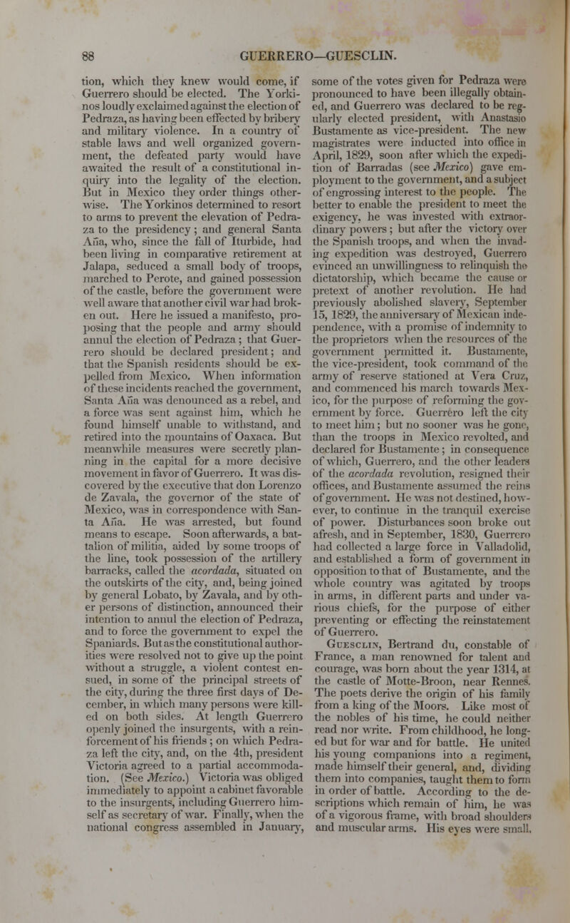 tion, which they knew would come, if Guerrero should he elected. The Yorki- nos loudly exclaimed against the election of Pedraza, as having been effected by bribery and military violence. In a country of stable laws and well organized govern- ment, the defeated party would have awaited the result of a constitutional in- quiry into the legality of the election. But in Mexico they order things other- wise. The Yorkinos determined to resort to arms to prevent the elevation of Pedra- za to the presidency; and general Santa Aiia, who, since the fall of Iturbide, had been living in comparative retirement at Jalapa, seduced a small body of troops, marched to Perote, and gained possession of the castle, before the government were well aware that another civil war had brok- en out. Here he issued a manifesto, pro- posing that the people and army should annul the election of Pedraza ; that Guer- rero should be declared president; and that the Spanish residents should be ex- pelled from Mexico. When information of these incidents reached the government, Santa Ana was denounced as a rebel, and a force was sent against him, which he found himself unable to withstand, and retired into the mountains of Oaxaca. But meanwhile measures were secretly plan- ning in the capital for a more decisive movement in favor of Guerrero. It was dis- covered by the executive that don Lorenzo de Zavala, the governor of the state of Mexico, was in correspondence with San- ta Aria. He was arrested, but found means to escape. Soon afterwards, a bat- talion of militia, aided by some troops of the line, took possession of the artillery barracks, called the acordada, situated on the outskirts of the city, and, being joined by general Lobato, by Zavala, and by oth- er persons of distinction, announced their intention to annul the election of Pedraza, and to force the government to expel the Spaniards. But as the constitutional author- ities were resolved not to give up the point without a struggle, a violent contest en- sued, in some of the principal streets of the city, during the three first days of De- cember, hi which many persons were kill- ed on both sides. At length Guerrero openly joined the insurgents, with a rein- forcement of his friends ; on which Pedra- za left the city, and, on the 4th, president Victoria agreed to a partial accommoda- tion. (See Mexico.) Victoria was obliged immediately to appoint a cabinet favorable to the insurgents, including Guerrero him- self as secretary of war. Finally, when the national congress assembled in January, some of the votes given for Pedraza were pronounced to have been illegally obtain- ed, and Guerrero was declared to be reg- ularly elected president, with Anastasio Bustamente as vice-president. The new magistrates were inducted into office in April, 1829, soon after which the expedi- tion of Barradas (see Mexico) gave em- ployment to the government, and a subject of engrossing interest to the people. The better to enable the president to meet the exigency, he was invested with extraor- dinary powers; but after the victory over the Spanish troops, and when the invad- ing expedition was destroyed, Guerrero evinced an unwillingness to relinquish the dictatorship, which became the cause or pretext of another revolution. He had previously abolished slavery, September 15, 1829, the anniversary of Mexican inde- pendence, with a promise of indemnity to the proprietors when the resources of the government permitted it. Bustamente, the vice-president, took command of the army of reserve stationed at Vera Cruz, and commenced his march towards Mex- ico, for the purpose of reforming the gov- ernment by force. Guerrero left the city to meet him; but no sooner was he gone, than the troops in Mexico revolted, and declared for Bustamente ; in consequence of which, Guerrero, and the other leaders of the acordada revolution, resigned their offices, and Bustamente assumed the reins of government He was not destined, how- ever, to continue in the tranquil exercise of power. Disturbances soon broke out afresh, and in September, 1830, Guerrero had collected a large force in Valladolid, and established a form of government in opposition to that of Bustamente, and the whole country was agitated by troops in arms, in different parts and under va- rious chiefs, for the purpose of either preventing or effecting the reinstatement of Guerrero. Goesclin, Bertrand du, constable of France, a man renowned for talent aud courage, was born about the year 1314, at the castle of Motte-Broon, near Rennes. The poets derive the origin of his family from a king of the Moors. Like most of the nobles of his time, he could neither read nor write. From childhood, he long- ed but for war and for battle. He united his young companions into a regiment, made himself their general, and, dividing them into companies, taught them to form in order of battle. According to the de- scriptions which remain of him, he was of a vigorous frame, with broad shoulders and muscular arms. His eyes were small,