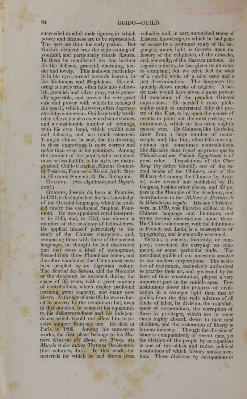 succeeded in adult male figures, in which power and firmness are to be represented. The best are from his early period. But Guido's element was the representing of youthful, and particularly female figures. In them he manifested his fine instinct for the delicate, graceful, charming, ten- der and lovely. This is shown particular- ly in his eyes, turned towards heaven, in his Madonnas and Magdalens. His col- oring is rarely true, often falls into yellow- ish, greenish and silver gray, yet is gener- ally agreeable, and proves the very great ease and power with which he managed his pencil, which, however, often degener- ates into mannerism. Guido not only work- ed in relievo,but also executed some statues, and a considerable number of etchings, with his own hand, which exhibit ease and delicacy, and are much esteemed. It might almost be said, that his drawing, in these engravings, is more correct and noble than even in his paintings. Among the number of his pupils, who remained more or less faithful to his style, are distin- guished, Guido Congiagi, Simone Contari- ni Pesarese, Francesco Ricchi, Andr. Stre- ni, Giovanni Sementi, G. Bat. Bolognini. Guienne. (See Aquitania, and Depart- ment.) Guignes, Joseph de, born at Pontoise, in 1721, is distinguished for his knowledge of the Oriental languages, which he stud- ied under the celebrated Stephen Four- mont. He was appointed royal interpret- er in 1745, and, in 1753, was chosen a member of the academy of belles-lettres. He applied himself particularly to the study of the Chinese characters; and, comparing them with those of the ancient languages, he thought he had discovered that they were a kind of monograms, formed from three Phoenician letters, and therefore concluded that China must have been peopled by an Egyptian colony. The Journal des Savans, and the Memoirs of the Academy, he enriched, during the space of 35 years, with a great number of contributions, which display profound learning, great sagacity, and many new views. At the age of near 80, he was reduc- ed to poverty by the revolution; but, even in this situation, he retained his equanimi- ty, his disinterestedness and his indepen- dence, which would not allow him to re- ceive support from any one. He died at Paris, in 1800. Among his numerous works, the first place belongs to his His- toire Ginirale des Huns, des Turcs, des Mogols et des avires Tartares Occidentaux (five volumes, 4to.). In this work, the materials for which he had drawn from valuable, and, in part, imtouched stores of Eastern knowledge, to which he had gain- ed access by a profound study of the lan- guages, much light is thrown upon the history of the caliphates, of the crusades, and, generally, of the Eastern nations. As regards industry, he has given us no cause to complain; but we often feel the want of a careful style, of a nice taste and a just discrimination. The language fre- quently shows marks of neglect. A bet- ter taste would have given a more power- ful translation of the peculiar Oriental expressions. He needed a more philo- sophic mind to understand fully the poe- try of the East, to lay open the causes of events, to point out the most striking cir- cumstances, which he has often slightly passed over. De Guignes, like Herbelot, drew from a large number of manu- scripts, and, like him, often falls into rep- etitions and sometimes contradictions. His Memoire dans lequel onprouve que les Chinois sont une Colonie Egyptienne is of great value. Translations of the Chou King (by father Gaubil), one of the sa- cred books of the Chinese, and of the Military Art among the Chinese (by Amy- ot), were revised and published by De Guignes, besides other pieces, and 28 pa- pers in the Memoirs of the Academy, and contributions to the Notices et Extraits de la Biblioth&que royale. His son Christian, born in 1759, was likewise skilled in the Chinese language and literature, and wrote several dissertations upon them. His Chinese dictionary, with the definitions in French and Latin, is a masterpiece of typography, and is generally esteemed. Guild ; a society, fraternity, or com- pany, associated for carrying on com- merce, or some particular trade. The merchant guilds of our ancestors answer to our modem corporations. The socie- ties of tradesmen, exclusively authorized to practise their art, and governed by the laws of their constitution, played a very important part in the middle ages. Few institutions show the progress of civili- zation in a stronger light than that of guilds, from the first rude mixture of all kinds of labor, its division, the establish- ment of corporations, the corruption of these by privileges, which are in some cases highly absurd, down to their total abolition, and the restoration of liberty to human industry. Though the division of labor is comparatively of recent date, yet the division of the people by occupations is one of the oldest and rudest political institutions of which history makes men- tion. These divisions by occupations or