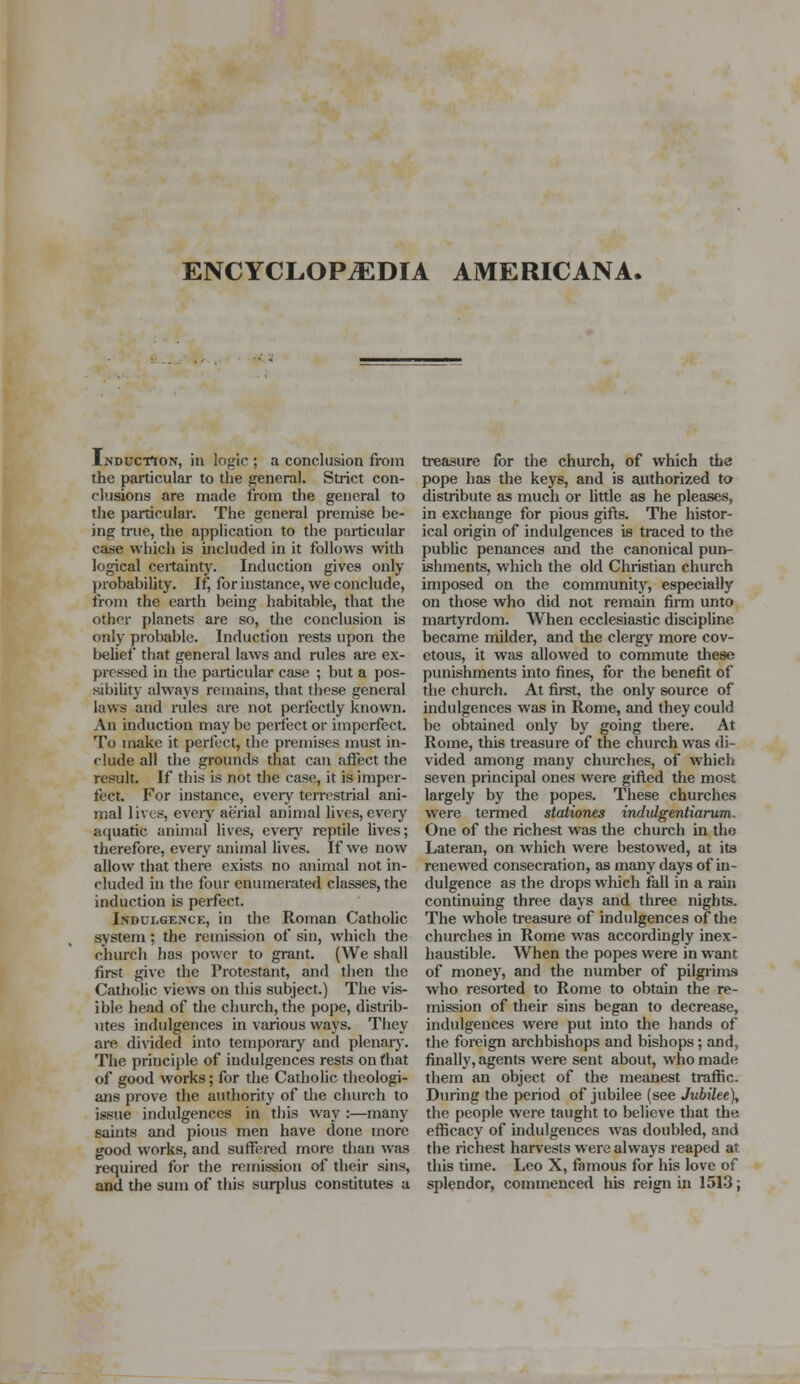 Induction, in logic ; a conclusion from the particular to the general. Strict con- clusions are made from the general to the particular. The general premise be- ing true, the application to the particular case which is included in it follows with logical certainty. Induction gives only probability. If, for instance, we conclude, from the earth being habitable, that the other planets are so, die conclusion is only probable. Induction rests upon the belief that general laws and rules are ex- pressed in the particular case ; but a pos- sibility always remains, that these general laws and rules are not perfectly known. An induction may be perfect or imperfect. To make it perfect, the premises must in- clude all the grounds that can affect the result. If this is not the case, it is imper- fect. For instance, every terrestrial ani- mal lives, every aerial animal lives,every aquatic animal lives, every reptile lives; therefore, every animal lives. If we now allow that there exists no animal not in- cluded in the four enumerated classes, the induction is perfect. Indulgence, in the Roman Catholic system ; the remission of sin, which the church has power to grant. (We shall first give the Protestant, and then the Catholic views on this subject.) The vis- ible head of the church, the pope, distrib- utes indulgences in various ways. They are divided into temporary and plenary. The principle of indulgences rests on that of good works; for the Catholic theologi- ans prove the authority of die church to issue indulgences in this way :—many saints and pious men have done more good works, and suffered more than was required for the remission of their sins, and the sum of this surplus constitutes a treasure for the church, of which the pope has the keys, and is authorized to distribute as much or little as he pleases, in exchange for pious gifts. The histor- ical origin of indulgences is traced to the public penances and the canonical pun- ishments, which the old Christian church imposed on the community, especially on those who did not remain firm unto martyrdom. When ecclesiastic discipline became milder, and the clergy more cov- etous, it was allowed to commute these punishments into fines, for the benefit of the church. At first, the only source of indulgences was in Rome, and they could be obtained only by going there. At Rome, this treasure of the church was di- vided among many churches, of which seven principal ones were gifted the most largely by the popes. These churches were termed stationes indulgentiarum. One of the richest was the church in the Lateran, on which were bestowed, at its renewed consecration, as many days of in- dulgence as the drops which fall in a rain continuing three days and three nights. The whole treasure of indulgences of the churches in Rome was accordingly inex- haustible. When the popes were in want of money, and the number of pilgrims who resorted to Rome to obtain the re- mission of their sins began to decrease, indulgences were put into the hands of the foreign archbishops and bishops; and, finally, agents were sent about, who made them an object of the meanest traffic. During the period of jubilee (see Jubilee), the people were taught to believe that the efficacy of indulgences was doubled, and the richest harvests were always reaped at this time. Leo X, famous for his love of splendor, commenced his reign in 1513;