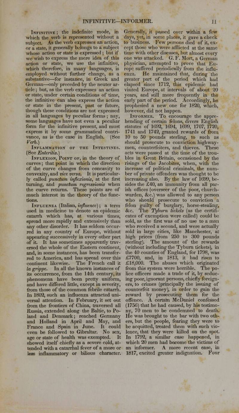 Infinitive ; the indefinite mode, in which die verb is represented without a subject. As the verb expresses an action, or a state, it generally belongs to a subject whose action or state is expressed; but if we wish to express the mere idea of this acdon or state, we use the infinitive, which therefore, in many languages, is employed without further change, as a substantive—for instance, in Greek and German—only preceded by the neuter ar- ticle ; but, as the verb expresses an action or state, under certain conditions of time, the infinitive can also express the action or state in the present, past or future, though these conditions are not expressed in all languages by peculiar forms ; nay, some languages have not even a peculiar form for the infinitive present, and must express it by some grammatical contri- vance, as is the case in English. (See Verb.) Inflammation of the Intestines. (See Enteritis.) Inflexion, Point of, in the theory of curves; that point in which the direction of the curve changes from concavity to convexity, and vice versa. It is particular- ly called punctum iiiflexwnis, at the first turning, and punctum regressionis when the curve returns. These points are of much interest in the theory of the func- tions. Influenza (Italian, influence); a term used in medicine to denote an epidemic catarrh which has, at various times, spread more rapidly and extensively than any other disorder. It has seldom occur- red in any country of Europe, without appearing successively in every other part of it. It has sometimes apparently trav- ersed the whole of the Eastern continent, and, in some instances, has been transfer- red to America, and has spread over this continent likewise. The French call it la grippe. In all the known instances of its occurrence, from the 14th century, its phenomena have been pretty uniform, and have differed little, except in severity, from those of the common febrile catarrh. In 1802, such an influenza attracted uni- versal attention. In February, it set out from the frontiers of China, traversed all Russia, extended along the Baltic, to Po- land and Denmark; reached Germany and Holland in April and May, and France and Spain in June. It could even be followed to Gibraltar. No sex, age or state of health was exempted. It showed itself chiefly as a severe cold, at- tended widi a catarrhal fever of a more or lees inflammatory or bilious character. Generally, it passed over within a few days, yet, in some places, it gave a check to business. Few persons died of it, ex- cept those who were afflicted at the same time witii other diseases, but almost every one was attacked. G. F. Mort, a German physician, attempted to prove that Eu- rope suffered periodically from the influ- enza. He maintained that, during the greater part of the period which had elapsed since 1712, this epidemic had visited Europe, at intervals of about 20 years, and still more frequently in the early part of the period. Accordingly, he prophesied a new one for 1820, which, however, did not happen. Informer. To encourage the appre- hending of certain felons, divers English statutes of 1692, 1694, 1699, 1707,1720, 1741 and 1742, granted rewards of from 10 to 50 pounds sterling, to such as should prosecute to conviction highway- men, counterfeiters, and thieves. These acts were passed at the time of the trou- bles in Great Britain, occasioned by the risings of the Jacobites, when, with the increase of political criminals, the num- ber of private offenders was thought to be increasing also. By the law of 1699, be- sides the £40, an immunity from all par- ish offices (overseer of the poor, church- warden, &c.) was allowed to any person who should prosecute to conviction a felon guilty of burglary, horse-stealing, &c. The Tyburn tickets (as the certifi- cates of exemption were called) could be sold, as the first was of no use to a man who received a second, and were actually sold in large cities, like Manchester, at high prices (from 250 to 300 pounds sterling). The amount of the rewards (without including the Tyburn tickets), in the 40 counties of England, for 1798, was £7700, and, in 1813, it had risen to £18,000. The abuses which originated from this system were horrible. The po- lice officers made a trade of it, b}r seduc- ing poor, ignorant persons, chiefly foreign- ers, to crimes (principally the issuing of counterfeit money), in order to gain the reward by prosecuting them for the offence. A certain McDaniel confessed (1756) that he had caused, by his testimo- ny, 70 men to be condemned to death. He was brought to the bar with two oth- ers, but the people, fearing they were to be acquitted, treated them with such vio- lence, that they were killed on the spot. In 1792, a similar case happened, in which 20 men had become the victims of an informer. A more recent case, in 1817, excited greater indignation. Four