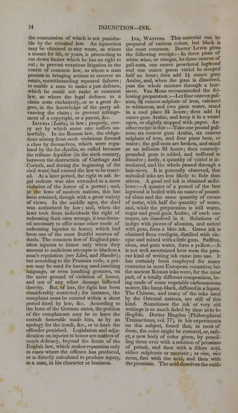 the commission of which is not punisha- ble by the criminal law. An injunction may be obtained to stay waste, as where a tenant for life, or years, is proceeding to cut down timber which he has no right to cut; to prevent vexatious litigation in the courts of common law, as where a man persists in bringing actions to recover an estate, notwithstanding repeated failures; to enable a man to make a just defence, which he couJd not make at common law, as where the legal defence to a claim rests exclusively, or to a great de- gree, in the knowledge of the party ad- vancing the claim; to prevent infringe- ment of a copyright, or a patent, &c. Injuria (Latin), in law ; properly, eve- ry act by which some one suffers un- lawfully. In the Roman law, die obliga- tions arising from such violations formed a class by themselves, which were regu- lated by the lex Aquilia, so called because the tribune Aquilius (in the sixth century, between the destruction of Carthage and Corinth, and during the beginning of the civil wars) had caused the law to be enact- ed. At a later period, the right to ask le- gal redress was also extended to a mere violation of the honor of a person; and, in the laws of modern nations, this has been retained, though with a great variety of views. In the middle ages, the duel was authorized by law; and, when the laws took from individuals the right of redressing their own wrongs, it was deem- ed necessary to offer some other mode of redressing injuries to honor, which had been one of the most fruitful sources of duels. The common law of England pun- ishes injuries to honor only when they amount to malicious attempts to blacken a man's reputation (see Libel, and Slander); but according to the Prussian code, a per- son may be sued for having used insulting language, or even insulting gestures, on the mere ground of violation of honor, and not of any other damage inflicted Uiereby. But, of late, the right has been considerably restricted; for instance, the complaint must be entered within a short period fixed by law, &c. According to the laws of the German states, the petition of the complainant may be to have the amende honorable made him, as by an apology for the insult, &c, or to have the offender punished. Legislation and adju- dication on injuries to honor are matters of much delicacy, beyond the limits of the English law, which makes reparation only in cases where the offence has produced, or is directly calculated to produce injury, to a man, in his character or business. Ink, Writing. This material can be prepared of various colors, but black is the most common. Doctor Lewis gives the following receipt:—In three pints of white wine, or vinegar, let three ounces of gall-nuts, one ounce powdered logwood and one ounce green vitriol be steeped half an hour; then add H ounce gum Arabic, and, when the gum is dissolved, pass the whole mixture through a hair- sieve. Van Mons recommended the fol- lowing preparation:—Let four ounces gall- nuts, 2£ ounces sulphate of iron, calcined to whiteness, and two pints water, stand in a cool place 24 hours; then add li ounce gum Arabic, and keep it in a vessel open, or slightly stopped with paper. An- other recipe is tiiis:—Take one pound gall- nuts, six ounces gum Arabic, six ounces sulphate of iron, and four pints beer, or water; the gall-nuts are broken, and stand as an infusion 24 hours; then coarsely- pounded gum is added, and suffered to dissolve ; lastly, a quantity of vitriol is in- troduced, and the whole passed through a hair-sieve. It is generally observed, that unboiled inks are less likely to fade than others. A good red ink is obtained as fol- lows :—A quarter of a pound of the best logwood is boiled with an ounce of pound- ed alum and the same quantity of cream of tartar, with half the quantity of water, and, while the preparation is still warm, sugar and good gum Arabic, of each one ounce, are dissolved in it. Solutions of indigo with pieces of alumina, and mixed with gum, form a blue ink. Green ink is obtained from verdigris, distilled with vin- egar and mixed with a little gum. Saffron, alum, and gum water, form a yellow.—It is not well ascertained how soon the pres- ent kind of writing ink came into use. It has certainly been employed for many centuries in most European countries; but the ancient Roman inks were, for the most part, of a totally different composition, be- ing made of some vegetable carbonaceous matter, like lamp-black, diffused in a liquor. The Chinese, and many of the inks used by the Oriental nations, are still of this kind. Sometimes the ink of very old writings is so much faded by time as to be illegible. Doctor Blagden (Philosophical Transactions, vol. 77), in his experiments on this subject, found that, in most of these, die color might be restored, or, rath- er, a new body of color given, by pencil- ling them over with a solution of prussiate of potash, and then with a dilute acid, either sulphuric or muriatic; or else, vice versa, first with the acid, and then with the prussiate. The acid dissolves the oxide