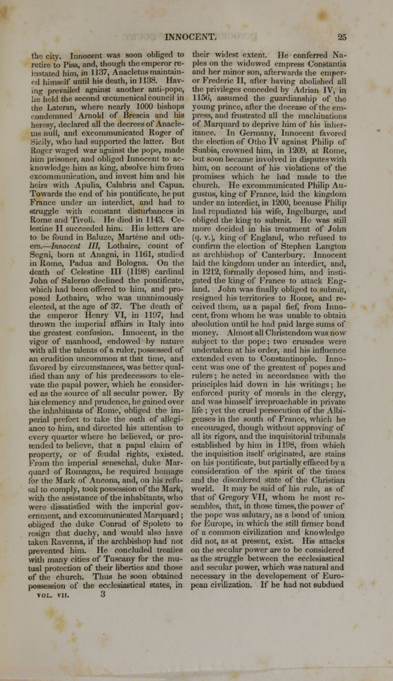 the city. Innocent was soon obliged to retire to Pisa, and, though the emperor re- instated him, in 1137, Anacletus maintain- ed himself until his death, in 1138. Hav- ing prevailed against another anti-pope, he held the second oecumenical council in the Lateran, where nearly 1000 bishops condemned Arnold of Brescia and his heresy, declared all the decrees of Anacle- tus null, and excommunicated Roger of Sicily, who had supported the latter. But Roger waged war against the pope, made him prisoner, and obliged Innocent to ac- knowledge him as king, absolve him from excommunication, and invest him and his heirs with Apulia, Calabria and Capua. Towards the end of his pontificate, he put France under an interdict, and had to struggle with constant disturbances in Rome and Tivoli. He died in 1143. Ce- lestine II succeeded him. His letters are to be found in Baluze, Martene and oth- ers.—Innocent III, Lothaire, count of Segni, born at Anagni, in 1161, studied in Rome, Padua and Bologna. On the death of Celestine III (1198) cardinal John of Salerno declined the pontificate, which had been offered to him, and pro- posed Lothaire, who was unanimously elected, at the age of 37. The death of the emperor Henry VI, in 1197, had thrown the imperial affairs in Italy into the greatest confusion. Innocent, in the vigor of manhood, endowed by nature with all the talents of a ruler, possessed of an erudition uncommon at that time, and favored by circumstances, was better qual- ified than any of his predecessors to ele- vate the papal power, which he consider- ed as the source of all secular power. By his clemency and prudence, he gained over the inhabitants of Rome, obliged the im- perial prefect to take the oath of allegi- ance to him, and directed his attention to every quarter where he believed, or pre- tended to believe, that a papal claim of property, or of feudal rights, existed. From the imperial seneschal, duke Mar- quard of Romagna, he required homage for the Mark of Ancona, and, on his refu- sal to comply, took possession of the Mark, with the assistance of the inhabitants, who were dissatisfied with the imperial gov- ernment, and excommunicated Marquard; obliged the duke Conrad of Spoleto to resign that duchy, and would also have taken Ravenna, if the archbishop had not prevented him. He concluded treaties with many cities of Tuscany for the mu- tual protection of their liberties and those of the church. Thus he soon obtained possession of the ecclesiastical states, in vol. vn. 3 their widest extent. He conferred Na- ples on the widowed empress Constantia and her minor son, afterwards the emper- or Frederic II, after having abolished all the privileges conceded by Adrian IV, in 1156, assumed the guardianship of the young prince, after the decease of the em- press, and frustrated all the machinations of Marquard to deprive him of his inher- itance. In Germany, Innocent favored the election of Otho IV against Philip of Suabia, crowned him, in 1209, at Rome, but soon became involved in disputes with him, on account of his violations of the promises which he had made to the church. He excommunicated Philip Au- gustus, king of France, laid the kingdom under an interdict, in 1200, because Philip had repudiated his wife, Ingelburge, and obliged the king to submit He was still more decided in his treatment of John (q. v.), king of England, who refused to confirm the election of Stephen Langton as archbishop of Canterbury. Innocent laid the kingdom under an interdict, and, in 1212, formally deposed him, and insti- gated the king of France to attack Eng- land. John was finally obliged to submit, resignetl his territories to Rome, and re- ceived them, as a papal fief, from Inno- cent, from whom he was unable to obtain absolution until he had paid large sums of money. Almost all Christendom was now subject to the pope; two crusades were undertaken at his order, and his influence extended even to Constantinople. Inno- cent was one of the greatest of popes and rulers; he acted in accordance with the principles laid down in his writings; he enforced purity of morals in the clergy, and was himself irreproachable in private life ; yet the cruel persecution of the Albi- genses in the south of France, which he encouraged, though without approving of all its rigors, and the inquisitorial tribunals established by him in 1198, from which the inquisition itself originated, are stains on his pontificate, but partially effaced by a consideration of the spirit of the times and the disordered state of the Christian world. It may be said of his rule, as of that of Gregory VII, whom he most re- sembles, that, in those times, the power of the pope was salutary, as a bond of union for Europe, in which the still firmer bond of a common civilization and knowledge did not, as at present, exist. His attacks on the secular power are to be considered as the struggle between the ecclesiastical and secular power, which was natural and necessary in the developement of Euro- pean civilization. If he had not subdued