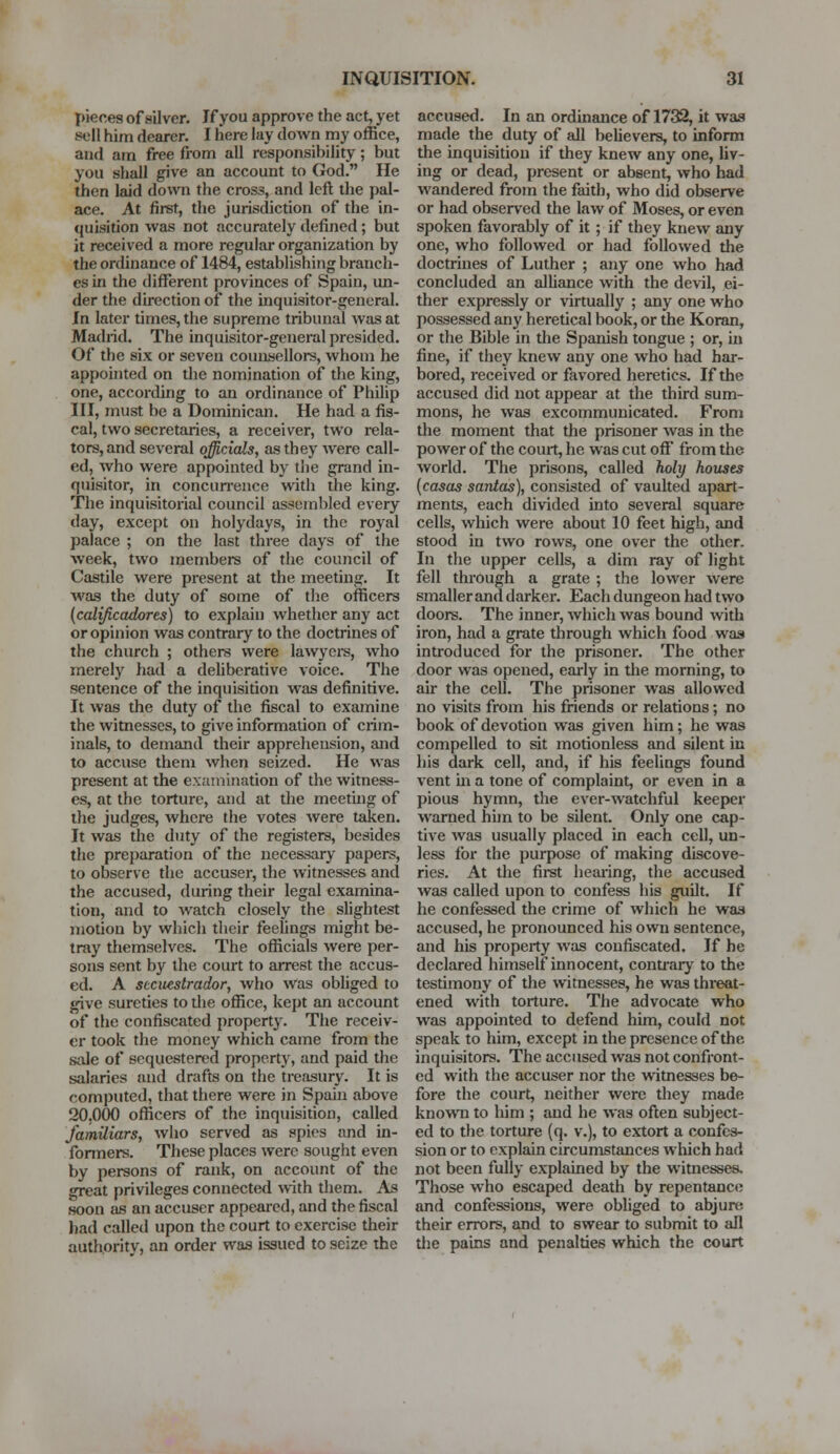 pieces of silver. If you approve the act, yet 8eD him dearer. I here lay down my office, and am free from all responsibility; but you shall give an account to God. He then laid down the cross, and left the pal- ace. At first, the jurisdiction of the in- quisition was not accurately defined; but it received a more regular organization by the ordinance of 1484, establishing branch- es in the different provinces of Spain, un- der the direction of the inquisitor-general. In later times, the supreme tribunal was at Madrid. The inquisitor-general presided. Of the six or seven counsellors, whom he appointed on the nomination of the king, one, according to an ordinance of Philip III, must be a Dominican. He had a fis- cal, two secretaries, a receiver, two rela- tors, and several officials, as they were call- ed, who were appointed by the grand in- quisitor, in concurrence with the king. The inquisitorial council assembled every day, except on holydays, in the royal palace ; on the last three days of the week, two members of the council of Castile were present at the meeting. It was the duty of some of the officers (calificadores) to explain whether any act or opinion was contrary to the doctrines of the church ; others were lawyers, who merely had a deliberative voice. The sentence of the inquisition was definitive. It was the duty of the fiscal to examine the witnesses, to give information of crim- inals, to demand their apprehension, and to accuse them when seized. He was present at the examination of the witness- es, at the torture, and at the meeting of the judges, where the votes were taken. It was the duty of the registers, besides the preparation of the necessary papers, to observe the accuser, the witnesses and the accused, during their legal examina- tion, and to watch closely the slightest motion by which their feelings might be- tray themselves. The officials were per- sons sent by the court to arrest the accus- ed. A sccuestrador, who was obliged to give sureties to die office, kept an account of the confiscated property. The receiv- er took the money which came from the s;de of sequestered property, and paid the salaries and drafts on the treasury. It is computed, that there were in Spam above 20.000 officers of the inquisition, called familiars, who served as spies and in- formers. These places were sought even by persons of rank, on account of the great privileges connected with them. As soon as an accuser appeared, and the fiscal had called upon the court to exercise their authority, an order was issued to seize the accused. In an ordinance of 1732, it was made the duty of all believers, to inform the inquisition if they knew any one, liv- ing or dead, present or absent, who had wandered from the faith, who did observe or had observed the law of Moses, or even spoken favorably of it ; if they knew any one, who followed or had followed the doctrines of Luther ; any one who had concluded an alliance with the devil, ei- ther expressly or virtually ; any one who possessed any heretical book, or the Koran, or the Bible in the Spanish tongue ; or, in fine, if they knew any one who had har- bored, received or favored heretics. If the accused did not appear at the third sum- mons, he was excommunicated. From the moment that the prisoner was in the power of the court, he was cut off from the world. The prisons, called holy houses {casas santas), consisted of vaulted apart- ments, each divided into several square cells, which were about 10 feet high, and stood in two rows, one over the other. In the upper cells, a dim ray of light fell through a grate ; the lower were smaller and darker. Each dungeon had two doors. The inner, which was bound with iron, had a grate through which food was introduced for the prisoner. The other door was opened, early in the morning, to air the cell. The prisoner was allowed no visits from his friends or relations; no book of devotion was given him; he was compelled to sit motionless and silent in his dark cell, and, if his feelings found vent hi a tone of complaint, or even in a pious hymn, the ever-watchful keeper warned him to be silent. Only one cap- tive was usually placed in each cell, un- less for the purpose of making discove- ries. At the first hearing, the accused was called upon to confess his guilt. If he confessed the crime of which he was accused, he pronounced his own sentence, and his property was confiscated. If he declared himself innocent, contrary to the testimony of the witnesses, he was threat- ened with torture. The advocate who was appointed to defend him, could not speak to him, except in the presence of the inquisitors. The accused was not confront- ed with the accuser nor the witnesses be- fore the court, neither were they made known to him ; and he was often subject- ed to the torture (q. v.), to extort a confes- sion or to explain circumstances which had not been fully explained by the witnesses. Those who escaped death by repentance and confessions, were obliged to abjure, their errors, and to swear to submit to all the pains and penalties which the court