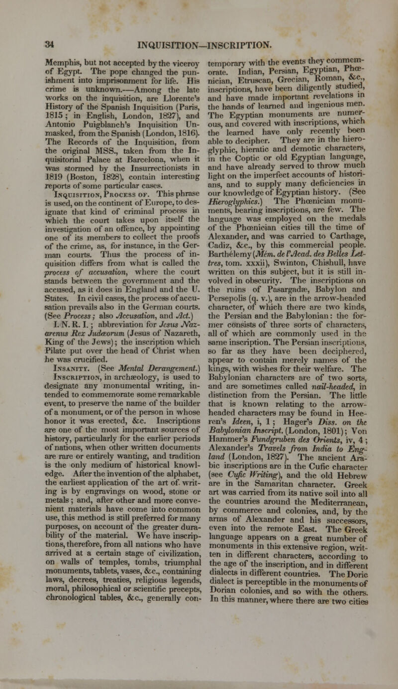 Memphis, but not accepted by the viceroy of Egypt. The pope changed the pun- ishment into imprisonment for life. His crime is unknown.—Among the late works on the inquisition, are Llorente's History of the Spanish Inquisition (Paris, 1815; in English, London, 1827), and Antonio Puigblanch's Inquisition Un- masked, from the Spanish (London, 1816). The Records of the Inquisition, from the original MSS., taken from the In- quisitorial Palace at Barcelona, when it was stormed by the Insurrectionists in 1819 (Boston, 1828), contain interesting reports of some particular cases. Inquisition, Process of. This phrase is used, on the continent of Europe, to des- ignate that kind of criminal process in which the court takes upon itself the investigation of an offence, by appointing one of its members to collect the proofs of the crime, as, for instance, in the Ger- man courts. Thus the process of in- quisition differs from what is called the process of accusation, where the court stands between the government and the accused, as it does in England and the U. States. In civil cases, the process of accu- sation prevails also in the German courts. (See Process; also Accusation, and Act.) I. N. R. I.; abbreviation for Jesus JVaz- arenus Rex JudtEorum (Jesus of Nazareth, King of the Jews); the inscription which Pilate put over the head of Christ when he was crucified. Insanity. (See Mental Derangement.) Inscription, in archaeology, is used to designate any monumental writing, in- tended to commemorate some remarkable event, to preserve the name of the builder of a monument, or of the person in whose honor it was erected, &c. Inscriptions are one of the most important sources of history, particularly for the earlier periods of nations, when other written documents are rare or entirely wanting, and tradition is the only medium of historical knowl- edge. After the invention of the alphabet, the earliest application of the art of. writ- ing is by engravings on wood, stone or metals; and, after other and more conve- nient materials have come into common use, this method is still preferred for many purposes, on account of the greater dura- bility of the material. We have inscrip- tions, therefore, from all nations who have arrived at a certain stage of civilization, on walls of temples, tombs, triumphal monuments, tablets, vases, &c, containing laws, decrees, treaties, religious legends, moral, philosophical or scientific precepts, chronological tables, &c, generally con- temporary with the events they commem- orate. Indian, Persian, Egyptian, Phoe- nician, Etruscan, Grecian, Roman, &c., inscriptions, have been diligently studied, and have made important revelations in the hands of learned and ingenious men. The Egyptian monuments are numer- ous, and covered with inscriptions, which the learned have only recently been able to decipher. They are in the hiero- glyphic, hieratic and demotic characters, in the Coptic or old Egyptian language, and have already served to throw much light on the imperfect accounts of histori- ans, and to supply many deficiencies in our knowledge of Egyptian history. (See Hieroglyphics.) The Phoenician monu- ments, bearing inscriptions, are few. The language was employed on the medals of the Phoenician cities till the time of Alexander, and was carried to Carthage, Cadiz, &c, by this commercial people. Barthelemy {Mim. de VAcad. des Belles Let- tres, torn, xxxii), Swinton, Chishull, have written on this subject, but it is still in- volved in obscurity. The inscriptions on the ruins of Pasargadse, Babylon and Persepolis (q. v.), are in the arrow-headed character, of which there are two kinds, the Persian and the Babylonian: the for- mer consists of three sorts of characters, all of which are commonly used in the same inscription. The Persian inscriptions, so far as they have been deciphered, appear to contain merely names of the kings, with wishes for their welfare. The Babylonian characters are of two sorts, and are sometimes called nail-headed, in distinction from the Persian. The little that is known relating to the arrow- headed characters may be found in Hee- ren's Ideen, i, 1 ; Hager's Diss, on the Babylonian Jnscript. (London, 1801); Von Hammer's Fundgruben des Orients, iv, 4 ; Alexander's Travels from India to Eng- land (London, 1827). The ancient Ara- bic inscriptions are in the Cufic character (see Cufic Writing), and the old Hebrew are in the Samaritan character. Greek art was carried from its native soil into all the countries around the Mediterranean, by commerce and colonies, and, by the arms of Alexander and his successors, even into the remote East. The Greek language appears on a great number of monuments in this extensive region, writ- ten in different characters, according to the age of the inscription, and in different dialects in different countries. The Doric dialect is perceptible in the monuments of Dorian colonies, and so with the others. In this manner, where there are two cities