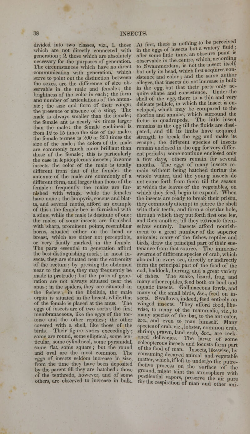 divided into two classes, viz., 1. those which are not directly connected with generation ; 2. those which are absolutely necessary for the purposes of generation. The circumstances which have no direct communication with generation, which serve to point out the distinction between the sexes, are the difference of size ob- servable in the male and female; the brightness of the color in each; the form and number of articulations of the anten- na?; the size and form of their wings; the presence or absence of a sting. The male is always smaller than the female; the female ant is nearly six times larger than the male: the female cochineal is from 12 to 15 times the size of the male ; the female termes is 200 or 300 times the size of the male; the colors of the male are commonly much more brilliant than those of the female ; this is particularly the case in lepidopterous insects ; in some insects, the color of the male is totally different from that of the female: the antennae of the male are commonly of a different form, and larger than those of the female : frequently the males are fur- nished with wings, while the females have none ; the lampyris, coccus and blat- ta, and several moths, afford an example of this : the female bee is furnished with a sting, while the male is destitute of one: the males of some insects are furnished with sharp, prominent points, resembling horns, situated either on the head or breast, which are either not perceptible, or very faintly marked, in the female. The parts essential to generation afford the best distinguishing mark ; in most in- sects, they are situated near the extremity of the rectum ; by pressing the abdomen near to the anus, they may frequently be made to protrude; but the parts of gene- ration are not always situated near the anus; in the spiders, they are situated in the feelers; in the libellula, the male organ is situated in the breast, while that of the female is placed at the anus. The eggs of insects are of two sorts; the first membranaceous, like the eggs of the tor- toise and the other reptiles; the other covered with a shell, like those of the birds. Their figure varies exceedingly ; some are round, some elliptical, some len- ticular, some cylindrical, some pyramidal, some flat, some square; but the round and oval are the most common. The eggs of insects seldom increase in size, from the time they have been deposited by the parent till they are hatched : those of the tenthredo, however, and of some others, are observed to increase in bulk. At first, there is nothing to be perceived in the eggs of insects but a watery thud , after some little time, an obscure point is observable in the centre, which, according to Swammerdam, is not the insect itselt, but only its head, which first acquires con- sistence and color ; and the same author alleges, that insects do not increase in bulk in the egg, but that their parts only ac- quire shape and consistence. Under the shell of the egg, there is a thin and very delicate pellicle, in which the insect is en- veloped, which may be compared to the chorion and amnios, which surround the foetus in quadrupeds. The little insect remains in the egg till the fluids are dissi- pated, and till its limbs have acquired strength to break the egg and make its escape; the different species of insects remain enclosed in the egg for very differ- ent periods; some continue enclosed only a few days, others remain for several months. The eggs of many insects re- main without being hatched during the whole winter, and the young insects do not come forth from them till the season at which the leaves of the vegetables, on which they feed, begin to expand. When the insects are ready to break their prison, they commonly attempt to pierce the shell with their teeth, and form a circular hole, through which they put forth first one leg, and then another, till they extricate them- selves entirely. Insects afford nourish- ment to a great number of the superior animals; many of the fishes, reptiles and birds, draw the principal part of their sus- tenance from that source. The immense swarms of different species of crab, which abound in every sea, directly or indirectly form the principal part of the food of the cod, haddock, herring, and a great variety of fishes. The snake, lizard, frog, arid many other reptiles, feed both on land and aquatic insects. Gallinaceous fowls, and many of the small birds, &c, feed on in- sects. Swallows, indeed, feed entirely on winged insects. They afford food, like- wise, to many of the mammalia, viz., to many species of the bat, to the ant-eater, &c, and even to man himself. Many species of crab, viz., lobster, common crab, shrimp, prawn, land-crab, &c, are reck- oned delicacies. The larva; of some coleopterous insects and locusts form part of the food of man. Insects, likewise, bV consuming decayed animal and vegetable matter, which, if left to undergo the putre- factive process on the surface of the ground, might taint the atmosphere with pestilential vapors, preserve the air pure tor the respiration of man and other ani-