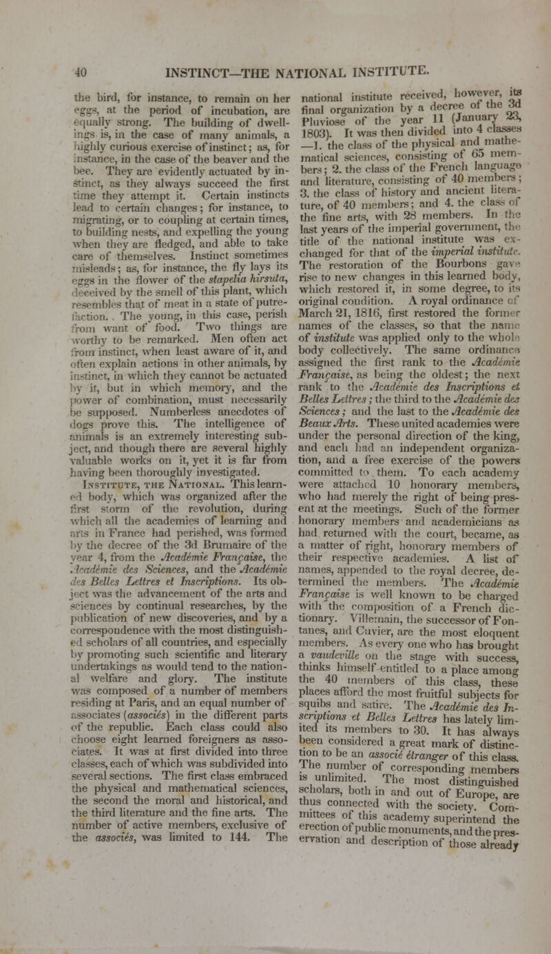 the bird, for instance, to remain on her eggs, at the period of incubation, are equally strong. The building of dwell- ings is, in the case of many animals, a highly curious exercise of instinct; as, for Tif-e, in the case of the beaver and the bee. They are evidently actuated by in- stinct, as they always succeed the first time they attempt it. Certain instincts lead to certain changes; for instance, to migrating, or to coupling at certain times, to building nests, and expelling the young when they are fledged, and able to take care of themselves. Instinct sometimes misleads; as, for instance, the fly lays its eggs in the flower of the stapelia hirsuta, deceived by the smell of this plant, which resembles that of meat in a state of putre- faction. The voung, in tliis case, perish rom want of food. Two things are worthy to be remarked. Men often act from instinct, when least aware of it, and often explain actions in other animals, by instinct, in Which they cannot be actuated by it, but in which memory, and the power of combination, must necessarily be supposed. Numberless anecdotes of dogs prove this. The intelligence of animals is an extremely interesting sub- ject, and though there are several highly valuable works on it, yet it is far from having been thoroughly investigated. Institute, the National. This learn- ed body, which was organized after the first storm of the revolution, during which all the academies of learning and in France had perished, was formed by the decree of the 3d Uruniairc of the year 4, from the Academie Frangaise, the . kademie des Sciences, and the Academic des Belles Lettres et Inscriptions. Its ob- ject was the advancement of the arts and sciences by continual researches, by the publication of new discoveries, and by a correspondence with the most distinguish- ed scholars of all countries, and especially by promoting such scientific and literary undertakings as would tend to the nation- al welfare and glory. The institute was composed of a number of members residing at Paris, and an equal number of associates (associes) in the different parts of the republic. Each class could also choose eight learned foreigners as asso- ciates. It was at first divided into three classes, each of which was subdivided into several sections. The first class embraced the physical and mathematical sciences, the second the moral and historical, and the third literature and the fine arts. The number of active members, exclusive of the associh, was limited to 144. The national institute received, however, ite final organization by a decree of the M Pluviose of the year 11 (January 23, 1803). It was then divided into 4 classes —1. the class of the physical amlmathe- matical sciences, consisting of 05 mem- bers ; 2. the class Of the French language and literature, consisting of 40 members; 3. the class of history and ancient litera- ture, of 40 members; and 4. the etas the fine arts, widi 28 members. In the last years of the imperial government, the title of the national institute was ex- changed for that of the imperial institute. The restoration of the Bourbons gave rise to new changes in this learned body, which restored it, in some degree, to its original condition. A royal ordinance of March 21, 1816, first restored the form* r names of the classes, so that the name of institute was applied only to the whole body collectively. The same ordinance assigned the first rank to the Academic Francaise, as being the oldest; the next rank to the Academie des Inscriptions el Belles Lettres; the third to the Academie des Sciences; and the last to the Acadimie des Beaux Arts. These united academies were under the personal direction of the king, and each had an independent organiza- tion, and a free exercise of the powers committed to them. To each academy were attached 10 honorary members, who had merely the right of being pres- ent at the meetings. Such of the former honorary members and academicians as had returned with the court, became, as a matter of right, honorary members of their respective academies. A list of names, appended to the royal decree, de- termined the members. The Academie Frangaise is well known to be charged with the composition of a French dic- tionary. Villemaiu, the successor of Fon- tanel, and Cuvier, are the most eloquent members. As every one who has brought a vaudeville on the stage with success, thinks himself entitled to a place among the 40 members of this class, these places afford the most fruitful subjects for squibs and satire. The Acadimie des In- scriptions ct Belles Lettres has lately lim- ited its members to 30. It has always been considered a great mark of distinc- tion to be an assocti elranger of this class, lhe number of corresponding members is unlimited. The most distinguished scholars, both in and out of Europe, are thus connected with the society. Com- mittees of this academy superintend the erection of public monuments, and the pres- ervation and description of those already