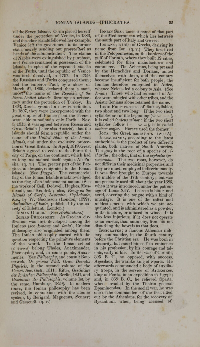 afl the Seven Islands. Corfu placed herself tinder the protection of Venice, in 1386, and the other islands followed her example. Venice left the government in its former state, merely sending out proweditori as heads of the administration. The claims of Naples were extinguished by purchase, and Venice remained in possession of the islands, in spite of the repeated attacks of the Turks, until the republic of Venice was itself dissolved, in 1797. In 1799, the Russians and Turks conquered them ; and the emperor Paul, by a ukase of March 21, 1800, declared them a state, und>f*the name of the Republic of the Seven United Islands, forming an aristoc- racy under the protection of Turkey. In 1803, Russia granted a new constitution. In 1807, they were incorporated with the great empire of France; but the French were able to maintain only Corfu. Nov. 5. 1815, it was agreed between Russia and Great Britain (later also Austria), that the islands should form a republic, under the name of the United State of the Ionian Islands, and under the exclusive protec- tion of Great Britain. In April, 1819, Great Britain agreed to cede to the Porte the city of Parga, on the continent, which had so long maintained itself against Ali Pa- cha, (q. v.) The greater part of the Par- giots, in despair, emigrated to the Ionian islands. (See Parga.) The commercial flag of the Ionian Islands is acknowledged as the flag of an independent nation. (See the works of Gell, Dodwell, Hughes, Mus- toxodi, and Kendrik ; also, Essay on the Islands of Corfu, Leucadia, Cephalonia, &c., by W. Goodisson (London, 1822); Antiquities of Ionia, published by the so- ciety of Dilettanti, London.) Ionian Order. (See Architecture.) Ionian Philosophy. As Grecian civ- ilization was first developed among the Ionians (see lonians and Ionia), Grecian philosophy also originated among them. The Ionian philosophy started with the question respecting the primitive elements of the world. To the Ionian school (o! QvciKoi) belong Thales, Anaximander, Pherecydes, and, in some points, Anaxi- menes. (See Philosophy, and consult Bou- terwek, De priniis Phil. Grcec. Decretis Physicis, in the second volume of the Comm. Soc. Goztt., 1811; Ritter, Geschichte der Ionischen Philosophic, Berlin, 1821, and Geschichte dcr Philosophic, volume 1st, by the same, Hamburg, 1829). In modern times, the Ionian philosophy has been revived, in connexion with the atomic system, by Berigard, Maguenus, Sennert and Gassendi. (q. v.) Ionian Sea ; ancient name of that part of the Mediterranean which lies between the south part of Italy and Greece. Ionians ; a tribe of Greeks, deriving its name from Ion. (q. v.) They first lived in the Peloponnesus, on the borders of the gulf of Corinth, where they built 12 cities, celebrated for their manufactures and commerce. The Achaeans, being pressed by the Heraclides and Dorians, united themselves with them, and the country became insufficient for both people; the Ionians therefore emigrated to Attica, whence Neleus led a colony to Asia. (See Ionia.) Those who had remained in At- tica were mingled with other tribes, and the Asiatic Ionians alone retained the name. Ionic Foot consists of four syllables, two short and two long. If the two short syllables are in the beginning (w w ), it is called ionicus minor: if the two short syllables follow ( ^ ^), it is called ionicus major. Horace used the former. Iota ; the Greek name for t. (See /.) Ipecacuanha, according to the latest authorities, is the product of two different plants, both natives of South America. The gray is the root of a species of ri- chardia; the other, that of the cephadis ipe- cacuanha. The two roots, however, do not differ in their medicinal properties, and they are much employed indiscriminately. It was first brought to Europe towards the middle of the 17th century; but was not generally used till about the year 1686, when it was introduced, under the patron- age of Louis XIV. Its taste is bitter and acrid, covering the tongue with a kind of mucilage. It is one of the safest and mildest emetics with which we are ac- quainted, and is administered as a powder, in the tincture, or infused in wine. It is also less injurious, if it does not operate as an emetic, than antimony, from its not disturbing the bowels as that does. Iphicrates ; a famous Athenian mili- tary commander, in the fourth century before the Christian era. He was born in obscurity, but raised himself to eminence in his profession, by his courage and tal- ents, early in life. In the war of Corinth, 395 B. C, he opposed, with success, Agesilaus, the warlike king of Sparta. He afterwards commanded a body of auxilia- ry troops, in the service of Artaxerxes, king of Persia, in an expedition to Egypt; and, in 368 B. C, he relieved Sparta, when invaded by the Theban general Epaminondas. In the social war, he was one of the commanders of the fleet fitted out by the Athenians, for the recovery of Byzantium, when, being accused of