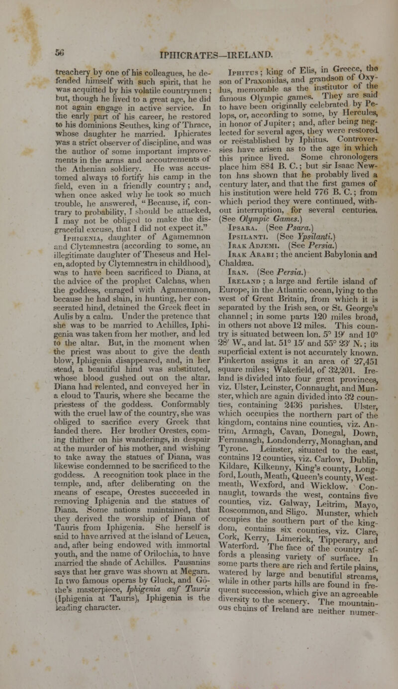 IPHICRATES—IRELAND. treachery by one of his colleagues, he de- fended himself with such spirit, that he was acquitted by his volatile countrymen ; but, though he lived to a great age, he did not again engage in active service. In the early part of his career, he restored to his dominions Seuthes, king of Thrace, whose daughter he manned. Iphicrates was a strict observer of discipline, and was the author of some important improve- ments in the arms and accoutrements of the Athenian soldiery. He was accus- tomed always to fortify his camp in the field, even in a friendly country; and, when once asked why he took so much trouble, he answered,  Because, if, con- trary to probability. I should be attacked, I may not be obligt-d to make the dis- graceful excuse, that I did not expect it. Iphigenia, daughter of Agamemnon and Clytemnestra (according to some, an illegitimate daughter of Theseus and Hel- en, adopted by Clytemnestra in childhood), was to have been sacrificed to Diana, at the advice of the prophet Calchas, when the goddess, enraged with Agamemnon, because he had slain, in hunting, her con- secrated hind, detained the Greek fleet in Aulis by a calm. Under the pretence that she was to be married to Achilles, Iphi- genia was taken from her mother, and led to the altar. But, in the moment when the priest was about to give the death blow, Iphigenia disappeared, and, in her stead, a beautiful hind was substituted, whose blood gushed out on the altar. Diana had relented, and conveyed her in a cloud to Tauris, where she became the priestess of the goddess. Conformably with the cruel law of the country, she was obliged to sacrifice every Greek that landed there. Her brother Orestes, com- ing thither on his wanderings, in despair at the murder of his mother, and wishing to take away the statues of Diana, was likewise condemned to be sacrificed to the goddess. A recognition took place in the temple, and, after deliberating on the means of escape, Orestes succeeded in removing Iphigenia and the statues of Diana. Some nations maintained, that they derived the worship of Diana of Tauris from Iphigenia. She herself is said to have arrived at the island of Leuca, and, after being endowed with immortal youth, and the name of Orilochia, to have married the shade of Achilles. Pausanias says that her grave was shown at Megara. In two famous operas by Gluck, and Go- the's masterpiece, Iphigenia auf Tauris (Iphigenia at Tauris), Iphigenia is the leading character. Iph.tus; king of Ehs, m Greece tho son of Praxonidas, and grandson ot Uxy- lus, memorable as the institutor of tIn- famous Olympic games. They are said to have been originally celebrated by 1 e- lops, or, according to some, by Hercules, in honor of Jupiter; and, after being neg- lected for several ages, they were restored or reestablished by Iphitus. Controver- sies have arisen as to the age in which this prince lived. Some chronologers place him 884 B. C.; but sir Isaac New- ton has shown that he probably lived a century later, and that the first games of his institution were held 776 B. C.; from which period they were continued, with- out interruption, for several centuries. (See Olympic Games.) Ipsara. (See Psara.) Ipsilanti. (See Ypsilanti.) Irak Adjemi. (See Persia.) Irak Arabi ; the ancient Babylonia and Chaldsea. Iran. (See Persia.) Ireland ; a large and fertile island of Europe, in the Atlantic ocean, lying to the west of Great Britain, from which it is separated by the Irish sea, or St. George's channel; in some parts 120 miles broad, in others not above 12 miles. This coun- try is situated between Ion. 5° IP/ and 10° 28' W., and lat. 51° 15' and 55° 23' N.; its superficial extent is not accurately known. Pinkerton assigns it an area of 27,451 square miles; Wakefield, of 32,201. Ire- land is divided into four great provinces, viz. Ulster, Leinster, Connaught, and Mun- ster, which are again divided into 32 coun- ties, containing 2436 parishes. Ulster, which occupies the northern part of the kingdom, contains nine counties, viz. An- trim, Armagh, Cavan, Donegal, Down, Fermanagh, Londonderry, Monaghan, and Tyrone. Leinster, situated to the east, contains 12 counties, viz. Carlow, Dublin, Kildare, Kilkenny, King's county, Long- ford, Louth, Meath, Queen's county, West- meath, Wexford, and WicHow. Con- naught, towards the west, contains five counties, viz. Galway, Leitrim, Mayo, Roscommon, and Sligo. Munster, which occupies the southern part of the king- dom, contains six counties, viz. Clare, wTJ^ny'™Limerick' TiPPerary, and f aterford The face of the country af- fords a pleasing variety of surface. In some parts there are rich and fertile plains, watered by large and beautiful streams while in other parts hills are found in fre- quent succession, which give an agreeable diversity to the, scenery. The mountain- ous chains of Ireland are neither numer-