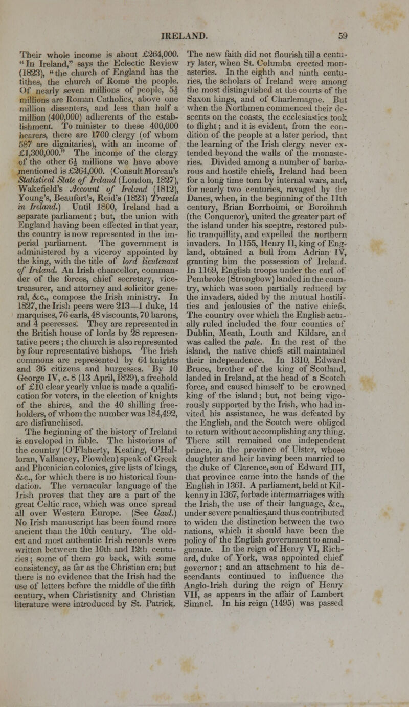 Their whole income is about £264,000. In Ireland, says the Eclectic Review (1823), the church of England has the tithes, the church of Rome the people. Of nearly seven millions of people, 5£ millions are Roman Catholics, above one million dissenters, and less than half a million (400,000) adherents of the estab- lishment. To minister to these 400,000 hearers, there are 1700 clergy (of whom 587 are dignitaries), with an income of £1,300,000. The income of the clergy of the other 6i millions we have above mentioned is £264,000. (Consult Moreau's Statistical State of Ireland (London, 1827), Wakefield's Account of Ireland (1812), Young's, Beaufort's, Reid's (1823) Travels in Ireland.) Until 1800, Ireland had a separate parliament; but, the union with England having been effected in that year, the country is now represented in the im- perial parliament. The government is administered by a viceroy appointed by the king, with the title of lord lieutenant of Ireland. An Irish chancellor, comman- der of the forces, chief secretary, vice- treasurer, and attorney and solicitor gene- ral, &c, compose the Irish ministry. In 1827, the Irish peers were 213—1 duke, 14 marquises, 76 earls, 48 viscounts, 70 barons, and 4 peeresses. They are represented in the British house of lords by 28 represen- tative peers; the church is also represented by four representative bishops. The Irish commons are represented by 64 knights and 36 citizens and burgesses. By 10 George IV, c. 8 (13 April, 1829), a freehold of £10 clear yearly value is made a qualifi- cation for voters, in the election of knights of the shires, and the 40 shilling free- holders, of whom the number was 184,492, are disfranchised. The beginning of the history of Ireland is enveloped in fable. The historians of the country (O'Flaherty, Keating, O'Hal- loran, Vallancey, Plowden) speak of Greek and Phoenician colonies, give lists of kings, &.c, for which there is no historical foun- dation. The vernacular language of the .Irish proves that they are a part of the great Celtic race, which was once spread all over Western Europe. (See Gaul.) No Irish manuscript has been found more ancient than the 10th century. The old- est and most authentic Irish records were written between the 10th and 12th centu- ries ; some of them go back, with some consistency, as far as the Christian era; but there is no evidence that the Irish had the use of letters before the middle of the fifth century, when Christianity and Christian literature were introduced by St. Patrick. The new faith did not flourish till a centu- ry later, when St. Columba erected mon- asteries. In the eighth and ninth centu- ries, the scholars of Ireland were among the most distinguished at the courts of the Saxon kings, and of Charlemagne. But when the Northmen commenced their de- scents on the coasts, the ecclesiastics took to flight; and it is evident, from the con- dition of the people at a later period, that the learning of the Irish clergy never ex- tended beyond the walls of the monaste- ries. Divided among a number of barba- rous and hostile chiefs, Ireland had been for a long time torn by internal wars, and, for nearly two centuries, ravaged by the Danes, when, in the beginning of the 11th century, Brian Borrhoimi, or Boroihmh (the Conqueror), united the greater part of the island under his sceptre, restored pub- lic tranquillity, and expelled the northern invaders. In 1155, Henry II, king of Eng- land, obtained a bull from Adrian IV, granting him the possession of Ireland. In 1169, English troops under the earl of Pembroke (Strongbow) landed in the coun- try, which was soon partially reduced by the invaders, aided by the mutual hostili- ties and jealousies of the native chiefs-'. The country over which the English actu- ally ruled included the four counties of Dublin, Meath, Louth and Kildare, and was called the pale. In the rest of the island, the native chiefs still maintained their independence. In 1310, Edward Bruce, brother of the king of Scotland, landed in Ireland, at the head of a Scotch force, and caused himself to be crowned king of the island; but, not being vigo- rously supported by the Irish, who had in- vited his assistance, he was defeated by the English, and the Scotch were obliged to return without accomplishing any thing. There still remained one independent prince, in the province of Ulster, whose daughter and heir having been married to the duke of Clarence, son of Edward III, that province came into the hands of the English in 1361. A parliament, held at Kil- kenny in 1367, forbade intermarriages with the Irish, the use of their language, &c, under severe penalties,and thus contributed to widen the distinction between the two nations, which it should have been the policy of the English government to amal- gamate. In the reign of Henry VI, Rich- ard, duke of York, was appointed chief governor; and an attachment to his de- scendants continued to influence the Anglo-Irish during the reign of Henry VII, as appears in the affair of Lambert Simnel. In his reign (1495) was passed