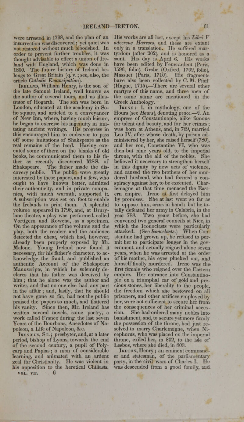 were arrested in 1798, and the plan of an insurrection was discovered ; yet quiet was not restored without much bloodshed. In order to prevent further troubles, it was thought advisable to effect a union of Ire- land with England, which was done in 1800. The future history of Ireland be- longs to Great Britain (q. v.; see, also, the article Catholic Emancipation}. Ireland, William Henry, is the son of the late Samuel Ireland, well known as the author of several tours, and as illus- trator of Hogarth. The son was born in London, educated at the academy in So- ho square, and articled to a conveyancer of New Inn, where, having much leisure, he began to exercise his ingenuity in imi- tating ancient writings. His progress in this encouraged him to endeavor to pass off some imitations of Shakspeare as the real remains of the bard. Having exe- cuted some of them on the blanks of old books, he communicated them to his fa- ther as recently discovered MSS. of Shakspeare. The father made the dis- covery public. The public were greatly interested by these papers, and a few, who ought to have known better, admitted their authenticity, and in private compa- nies, with much warmth, supported it. A subscription was set on foot to enable the Irelands to print them. A splendid volume appeared in 1798, and, at Drury- lane theatre, a play was performed, called Vortigern and Rowena, as a specimen. On the appearance of the volume and the Slay, both die readers and the audience etected the cheat, which had, however, already been properly exposed by Mr. Malone. Young Ireland now found it necessary, for his father's character, to ac- knowledge the fraud, and published an authentic Account of the Shakspeare Manuscripts, in which he solemnly de- clares that his father was deceived by him; that he alone was the author and writer, and that no one else had any part in the affair ; and, lastly, that he should not have gone so far, had not the public praised the papers so much, and flattered his vanity. Since then, Mr. Ireland has written several novels, some poetry, a work called France during the last seven Years of the Bourbons, Anecdotes of Na- poleon, a Life of Napoleon, &c. Irenjeus, St. ; presbyter, and, at a later period, bishop of Lyons, towards the end of the second century, a pupil of Poly- carp and Papias; a man of considerable learning, and animated with an ardent zeal for Christianity. He was violent in his opposition to the heretical Chiliasts. VOL. VII. 0 His works are all lost, except his Libri V adversus Hareses, and these are extant only in a translation. He suffered mar- tyrdom (after 202), and is honored as a saint His day is April 6. His works have been edited by Feuerardent (Paris, 1596, folio), Grabe (Oxford, 1702, folio), Massuet (Paris, 1710). His fragments have also been collected by C. M. Pfaff (Hague, 1715).—There are several other martyrs of this name, and three men of the same name are mentioned in the Greek Anthology. Irene ; 1. in mythology, one of the Hours (see Hours), denoting peace.—2. An empress of Constantinople, alike famous for talent and beauty, and for her crimes; was born at Athens, and, in 769, married Leo IV, after whose death, by poison ad- ministered by her, she raised herself (780), and her son, Constantine VI, who was then but nine years old, to the imperial throne, with the aid of the nobles. She believed it necessary to strengthen herself in this dignity by new acts of violence, and caused the two brothers of her mur- dered husband, who had formed a con- spiracy against her, to be executed. Char- lemagne at that time menaced the East- ern empire. Irene at first delayed him by promises. She at last went so far as to oppose him, arms in hand; but he to- tally defeated her army in Calabria, in die year 788. Two years before, she had convened two general councils at Nice, in which the Iconoclasts were particularly attacked. (See Iconoclasts.) When Con- stantine had grown up, he refused to per- mit her to participate tonger in the gov- ernment, and actually reigned alone seven years, when he was arrested at the order of his mother, his eyes plucked out, and himself finally murdered. Irene was the first female who reigned over the Eastern empire. Her entrance into Constantino- ple on a triumphal car of gold and pre- cious stones, her liberality to the people, the freedom which she bestowed on all prisoners, and other artifices employed by her, were not sufficient to secure her from the consequences of her criminal acces- sion. She had ordered many nobles into banishment, and, to secure yet more firmly the possession of the throne, had just re- solved to marry Charlemagne, when Ni- cephorus, who was placed on the imperial throne, exiled her, in 802, to the isle of Lesbos, where she died, in 803. Ireton, Henry; an eminent command- er and statesman, of the parliamentary party, in the civil wars of Charles I. He was descended from a good family, and