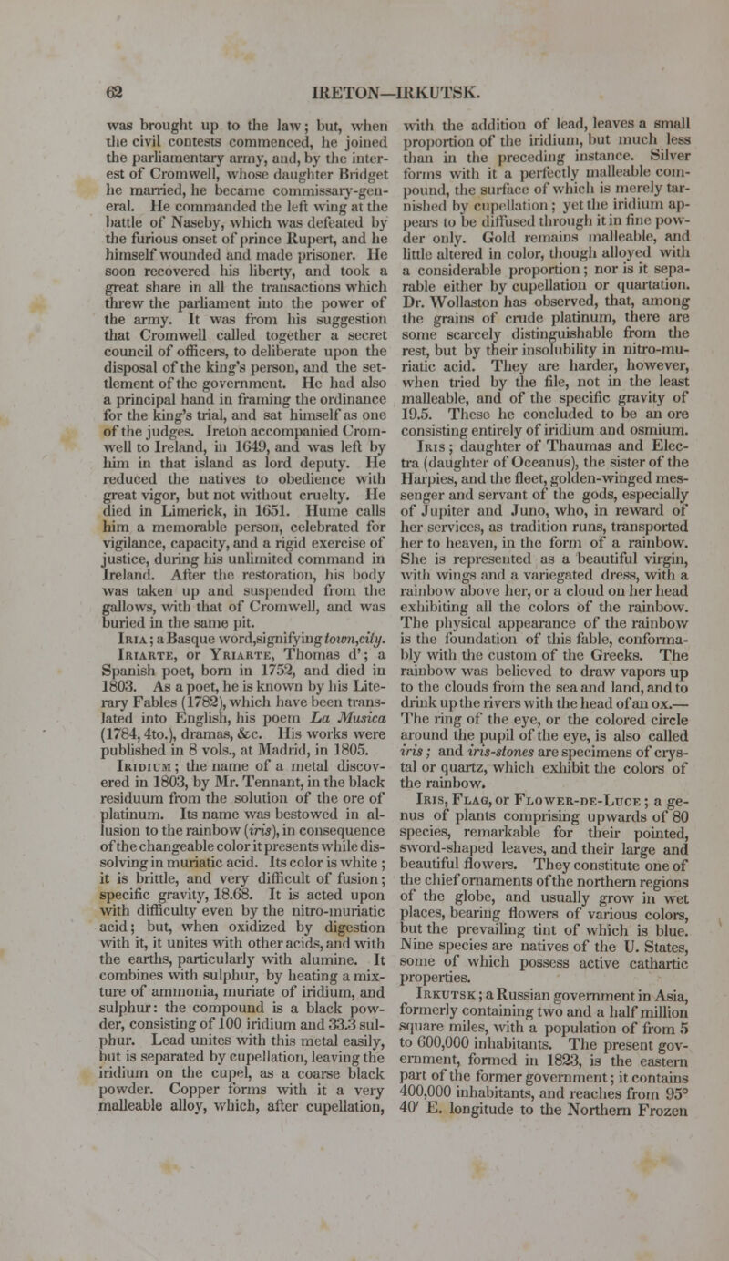 was brought up to the law; but, when the civil contests commenced, he joined the parliamentary army, anil, by the inter- est of Cromwell, whose daughter Bridget he married, he became commissary-gen- eral. He commanded the left wing at the battle of Naseby, which was defeated by the furious onset of prince Rupert, and he himself wounded and made prisoner, lie soon recovered his liberty, and took a great share in all the transactions which threw the parliament into the power of the army. It was from his suggestion that Cromwell called together a secret council of officers, to deliberate upon the disposal of the king's person, and the set- tlement of the government. He had also a principal hand in framing the ordinance for the king's trial, and sat himself as one of the judges. Ireton accompanied Crom- well to Ireland, in 1649, and was left by him in that island as lord deputy. He reduced the natives to obedience with great vigor, but not without cruelty. He died in Limerick, in 1651. Hume calls him a memorable person, celebrated for vigilance, capacity, and a rigid exercise of justice, during his unlimited command in Ireland. After the restoration, his body was taken up and suspended from the gallows, with that of Cromwell, and was buried in the same pit. Iria ; a Basque word,signifying town,city. Iriarte, or Yriarte, Thomas d'; a Spanish poet, born in 1752, and died in 1803. As a poet, he is known by his Lite- rary Fables (1782), which have been trans- lated into English, Ins poem La Musica (1784,4to.), dramas, &c. His works were published in 8 vols., at Madrid, in 1805. Iridium ; the name of a metal discov- ered in 1803, by Mr. Tennant, in the black residuum from the solution of the ore of platinum. Its name was bestowed in al- lusion to the rainbow (to), in consequence of the changeable color it presents while dis- solving in muriatic acid. Its color is white ; it is brittle, and very difficult of fusion; specific gravity, 18.68. It is acted upon with difficulty even by the nitro-muriatic acid; but, when oxidized by digestion with it, it unites with other acids, and with the earths, particularly with alumine. It combines with sulphur, by heating a mix- ture of ammonia, muriate of iridium, and sulphur: the compound is a black pow- der, consisting of 100 iridium and 33.3 sul- phur. Lead unites with this metal easily, but is separated by cupellation, leaving the iridium on the cupel, as a coarse black powder. Copper forms with it a very malleable alloy, which, after cupellation, with the addition of lead, leaves a small proportion of the iridium, but much less than in the preceding instance. Silver forms witli it a perfectly malleable com- pound, the suriiice of which is merely tar- nished by cupellation; yet the iridium ap- peals to be diffused through it in fine pow- der only. Gold remains malleable, and little altered in color, though alloyed with a considerable proportion ; nor is it sepa- rable either by cupellation or quartation. Dr. Wollaston has observed, that, among the grains of crude platinum, there are some scarcely distinguishable from the rest, but by their insolubility in nitro-mu- riatic acid. They are harder, however, when tried by the file, not in the least malleable, and of the specific gravity of 19.5. These he concluded to be an ore consisting entirely of iridium and osmium. Iris ; daughter of Thaumas and Elec- tra (daughter of Oceanus), the sister of the Harpies, and the fleet, golden-winged mes- senger and servant of the gods, especially of Jupiter and Juno, who, in reward of her services, as tradition runs, transported her to heaven, in the form of a rainbow. She is represented as a beautiful virgin, with wings and a variegated dress, with a rainbow above her, or a cloud on her head exhibiting all the colors of the rainbow. The physical appearance of the rainbow is the foundation of this fable, conforma- bly with the custom of the Greeks. The rainbow was believed to draw vapors up to the clouds from the sea and land, and to drink up the rivers with the head of an ox.— The ring of the eye, or the colored circle around the pupil of the eye, is also called iris; and iris-stones are specimens of crys- tal or quartz, which exhibit the colors of the rainbow. Iris, Flag, or Flower-de-Luce ; a ge- nus of plants comprising upwards of 80 species, remarkable for their pointed, sword-shaped leaves, and their large and beautiful flowers. They constitute one of the chief ornaments of the northern regions of the globe, and usually grow in wet places, bearing flowers of various colors, but the prevailing tint of which is blue. Nine species are natives of the U. States, some of which possess active cathartic properties. Irkutsk ; a Russian government in Asia, formerly containing two and a half million square miles, with a population of from 5 to 600,000 inhabitants. The present gov- ernment, formed in 1823, is the eastern part of the former government; it contains 400,000 inhabitants, and reaches from 95° 4(y E. longitude to the Northern Frozen