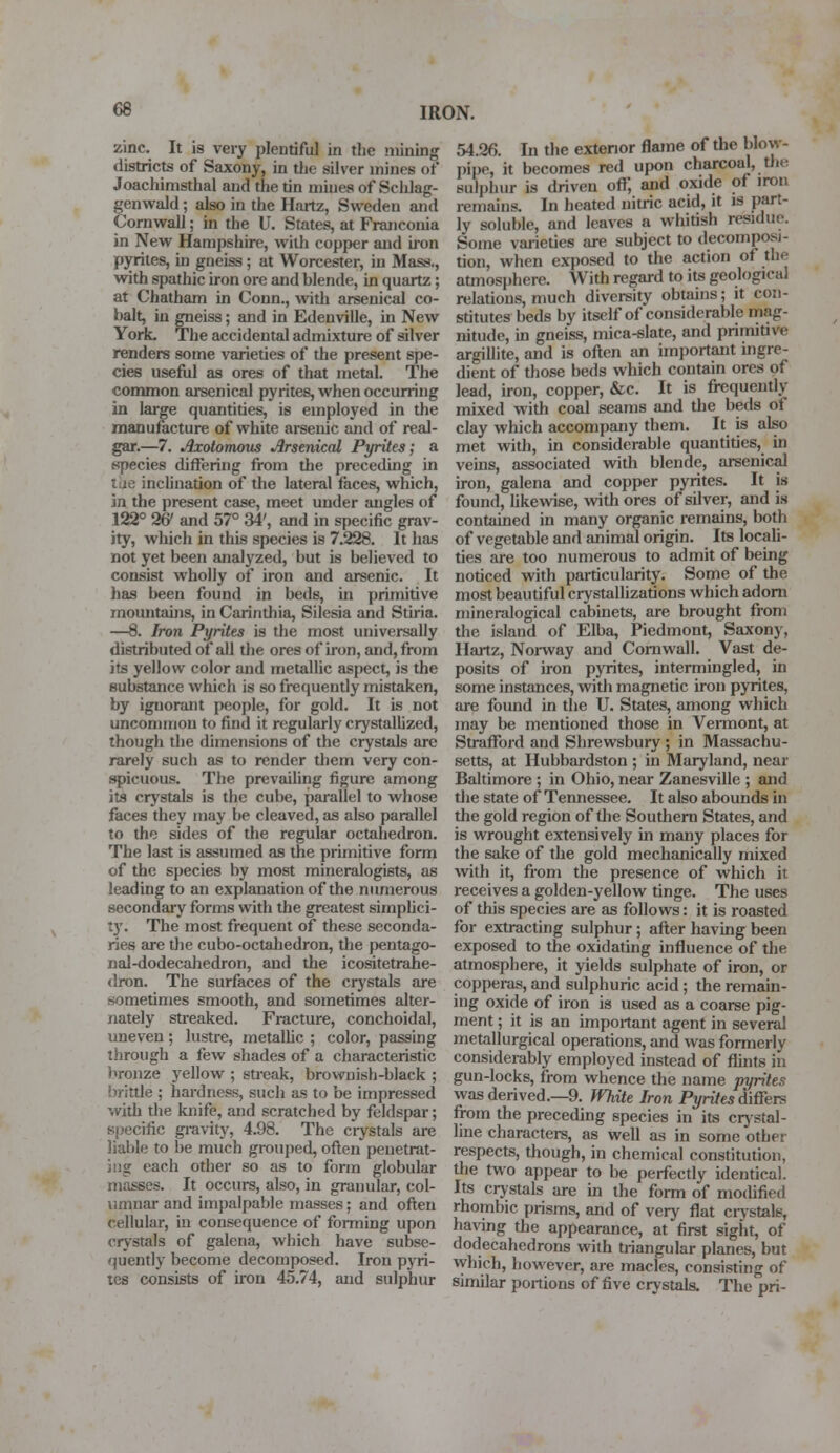 zinc. It is very plentiful in the mining districts of Saxony, in the silver mines of Joachimsthal and the tin mines of Schlag- genwald ; also in the Hartz, Sweden and Cornwall; in the U. States, at Franconia in New Hampshire, with copper and iron pyrites, in gneiss; at Worcester, in Mass., with spathic iron ore and hlende, in quartz; at Chatham in Conn., with arsenical co- balt, in gneiss; and in Edenville, in New York. The accidental admixture of silver renders some varieties of the present spe- cies useful as ores of that metal. The common arsenical pyrites, when occurring in large quantises, is employed in the manufacture of white arsenic and of real- gar.—7. Jixotomous Arsenical Pyrites; a species differing from the preceding in tue inclination of the lateral faces, which, in the present case, meet under angles of 122° 2& and 57° 34', and in specific grav- ity, which in this species is 7.228. It has not yet been analyzed, but is believed to consist wholly of iron and arsenic. It has been found in beds, in primitive mountains, in Carinthia, Silesia and Stiria. —8. Iron Pyrites is the most universally distributed of all the ores of iron, and, from its yellow color and metallic aspect, is the substance which is so frequently mistaken, by ignorant people, for gold. It is not uncommon to find it regularly crystallized, though the dimensions of the crystals are rarely such as to render them very con- spicuous. The prevailing figure among its crystals is the cube, parallel to whose faces they may be cleaved, as also parallel to the sides of the regular octahedron. The last is assumed as the primitive form of the species by most mineralogists, as leading to an explanation of the numerous secondary forms with the greatest simplici- ty. The most frequent of these seconda- ries are the cubo-octahedron, the |)entago- nal-dodecahedron, and the icositetrahe- dron. The surfaces of the crystals are sometimes smooth, and sometimes alter- nately streaked. Fracture, conchoidal, uneven; lustre, metallic ; color, passing through a few shades of a characteristic bronze yellow ; streak, brownish-black ; brittle ; hardness, such as to be impressed with the knife, and scratched by feldspar; specific gravity, 4.98. The crystals are liable to be much grouped, often penetrat- ing each other so as to form globular masses. It occurs, also, in granular, col- umnar and impalpable masses; and often cellular, in consequence of forming upon crystals of galena, which have subse- quently become decomposed. Iron pyri- tes consists of iron 45.74, and sulphur 54.26. In the exterior flame of the blow- pine, it becomes red upon charcoal, the sulphur is driven oft, and oxide of iron remains. In heated nitric acid, it is part- ly soluble, and leaves a whitish residue. Some varieties are subject to decomposi- tion, when exposed to the action of the atmosphere. With regard to its geological relations, much diversity obtains; it con- stitutes beds by itself of considerable mag- nitude, in gneiss, mica-slate, and primitive argillite, and is often an important ingre- dient of those beds which contain ores of lead, iron, copper, &c. It is frequently mixed with coal seams and the beds of clay which accompany them. It is also met with, in considerable quantities, in veins, associated with blende, arsenical iron, galena and copper pyrites. It is found, likewise, with ores of silver, and is contained in many organic remains, both of vegetable and animal origin. Its locali- ties are too numerous to admit of being noticed with particularity. Some of the most beautiful crystallizations which adorn mineralogical cabinets, are brought from the island of Elba, Piedmont, Saxony, Hartz, Norway and Cornwall. Vast de- posits of iron pyrites, intermingled, in some instances, with magnetic iron pyrites, are found in the U. States, among which may be mentioned those in Vermont, at Strafford and Shrewsbury; in Massachu- setts, at Hubbardston ; in Maryland, near Baltimore ; in Ohio, near Zanesville ; and the state of Tennessee. It also abounds in the gold region of the Southern States, and is wrought extensively in many places for the sake of the gold mechanically mixed with it, from the presence of which it. receives a golden-yellow tinge. The uses of this species are as follows: it is roasted for extracting sulphur; after having been exposed to the oxidating influence of the atmosphere, it yields sulphate of iron, or copperas, and sulphuric acid; the remain- ing oxide of iron is used as a coarse pig- ment ; it is an important agent in several metallurgical operations, and was formerly considerably employed instead of flints in gun-locks, from whence the name pyrites was derived.—9. White Iron Pyrites differs from the preceding species in its crystal- line characters, as well as in some other respects, though, in chemical constitution, the two appear to be perfectly identical. Its crystals are in the form of modified rhombic prisms, and of very flat crystals, having the appearance, at first sight, of dodecahedrons with triangular planes, but which, however, are macles, consisting of similar portions of five crystals. The pri-